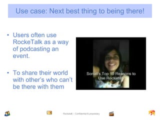 Use case: Next best thing to being there! Users often use RockeTalk as a way of podcasting an event. To share their world with other’s who can’t be there with them 