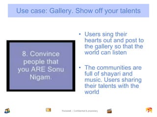 Use case: Gallery. Show off your talents Users sing their hearts out and post to the gallery so that the world can listen The communities are full of shayari and music. Users sharing their talents with the world 