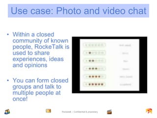 Use case: Photo and video chat Within a closed community of known people, RockeTalk is used to share experiences, ideas and opinions You can form closed groups and talk to multiple people at once! 