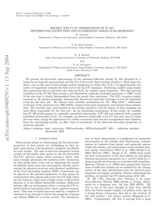 Draft version February 2, 2008
                                         Preprint typeset using L TEX style emulateapj v. 6/22/04
                                                                A




                                                                   ROCKET AND F U SE OBSERVATIONS OF IC 405:
                                                        DIFFERENTIAL EXTINCTION AND FLUORESCENT MOLECULAR HYDROGEN
                                                                                                       K. France
                                                                Department of Physics and Astronomy, Johns Hopkins University, Baltimore, MD 21218


                                                                                                    S. R. McCandliss
                                                                Department of Physics and Astronomy, Johns Hopkins University, Baltimore, MD 21218


                                                                                                      E. B. Burgh
arXiv:astro-ph/0409291v1 13 Sep 2004




                                                                       Space Astronomy Laboratory, University of Wisconsin, Madison, WI 53706
                                                                                                          and
                                                                                                     P. D. Feldman
                                                                Department of Physics and Astronomy, Johns Hopkins University, Baltimore, MD 21218
                                                                                          Draft version February 2, 2008

                                                                                              ABSTRACT
                                                  We present far-ultraviolet spectroscopy of the emission/reﬂection nebula IC 405 obtained by a
                                                rocket-borne long-slit spectrograph and the F ar U ltraviolet Spectroscopic Explorer. Both data sets
                                                show a rise in the ratio of the nebular surface brightness to stellar ﬂux (S/F⋆ ) of approximately two
                                                orders of magnitude towards the blue end of the far-UV bandpass. Scattering models using simple
                                                dust geometries fail to reproduce the observed S/F⋆ for realistic grain properties. The high spectral
                                                resolution of the F U SE data reveals a rich ﬂuorescent molecular hydrogen spectrum ≈ 1000′′ north
                                                of the star that is clearly distinguished from the steady blue continuum. The S/F⋆ remains roughly
                                                constant at all nebular pointings, showing that ﬂuorescent molecular hydrogen is not the dominant
                                                cause for the blue rise. We discuss three possible mechanisms for the “Blue Dust”: diﬀerential
                                                extinction of the dominant star (HD 34078), unusual dust grain properties, and emission from nebular
                                                dust. We conclude that uncertainties in the nebular geometry and the degree of dust clumping are
                                                most likely responsible for the blue rise. As an interesting consequence of this result, we consider
                                                how IC 405 would appear in a spatially unresolved observation. If IC 405 was observed with a spatial
                                                resolution of less than 0.4 pc, for example, an observer would infer a far-UV ﬂux that was 2.5 times
                                                the true value, giving the appearance of a stellar continuum that was less extinguished than radiation
                                                from the surrounding nebula, an eﬀect that is reminiscent of the observed ultraviolet properties of
                                                starburst galaxies.
                                                Subject headings: dust, extinction—ISM:molecules—ISM:individual(IC 405)— reﬂection nebulae—
                                                                    ultraviolet: ISM

                                                             1. INTRODUCTION                                  tion of these observations is complicated by geometric
                                         Observations aimed at determining the far-ultraviolet                uncertainties in the nebular dust distribution, contam-
                                       properties of dust grains are challenging as they re-                  ination by emission from atomic and molecular species
                                       quire space-borne instrumentation designed speciﬁcally                 within the nebula, and uncertainties in the incident spec-
                                       for such studies. The lack of data has hampered testing                tral energy distribution (Witt et al. 1993; Burgh et al.
                                       models of interstellar dust grains in the far-ultraviolet              2002; Hurwitz 1998). Burgh et al. (2002) have made
                                       (far-UV) spectral region below Lyman-α where dust                      the ﬁrst measurement of the dust albedo (a) and phase
                                       most strongly attenuates the radiation ﬁeld. Extinction                function asymmetry parameter (g ≡ cos θ ) below Ly-α,
                                       by dust grains plays a key role in regulating the escape               using long-slit spectroscopy to constrain both quantities.
                                       of radiation from a hot-star environment, thereby deter-               However, Mathis et al. (2002) have argued that observa-
                                       mining the physical structure and chemical equilibrium                 tions of reﬂection nebulae are so confused by the clumpy
                                       of the local interstellar medium (ISM). Constraints can                nature of the dust distributions that the derived grain
                                       be placed on the physical properties of dust grains by                 properties are highly unreliable. Further addressing this
                                       studying how they absorb and scatter far-UV light where                problem, we present far-UV observations of IC 405.
                                       the two interact, either near a bright source of ultraviolet             IC 405 (The Flaming Star Nebula) is an emis-
                                       photons or in the diﬀuse interstellar medium. Reﬂection                sion/reﬂection (Herbig 1999) nebula in Auriga, illumi-
                                       nebulae oﬀer an environment where a strong far-UV ra-                  nated by a dominant star, AE Aur (HD 34078). AE
                                       diation ﬁeld is interacting with a dusty, gaseous environ-             Aur is one of the stars thought to have been ejected
                                       ment. This class of objects has been used by a number of               from the Orion region roughly 2.5 million years ago in
                                       observers in an attempt to derive the properties of grains             a binary-binary interaction that led to the creation of
                                       (see Draine 2003a for a recent review). The interpreta-                the well studied ι Ori binary system (Bagnuolo et al.
                                                                                                              2001). Consequently, AE Aur is moving with a large
 