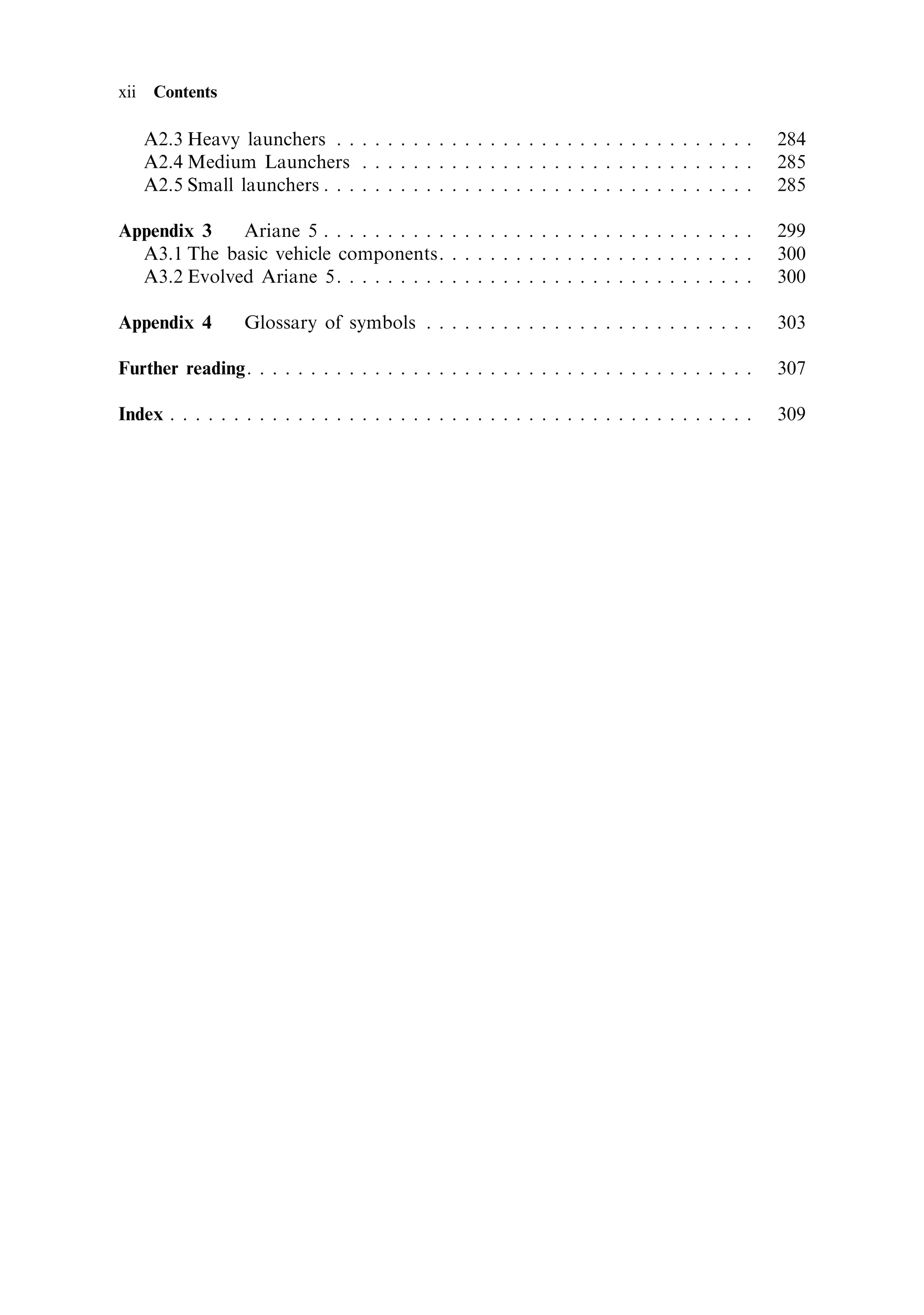 xii    Contents

      A2.3 Heavy launchers . . . . . . . . . . . . . . . . . . . . . . . . . . . . . . . . .        284
      A2.4 Medium Launchers . . . . . . . . . . . . . . . . . . . . . . . . . . . . . . .           285
      A2.5 Small launchers . . . . . . . . . . . . . . . . . . . . . . . . . . . . . . . . . .      285

Appendix 3   Ariane 5 . . . . . . . . . . . . . . . . . . . . . . . . . . . . . . . . . .           299
  A3.1 The basic vehicle components. . . . . . . . . . . . . . . . . . . . . . . . .                300
  A3.2 Evolved Ariane 5. . . . . . . . . . . . . . . . . . . . . . . . . . . . . . . . .            300

Appendix 4          Glossary of symbols . . . . . . . . . . . . . . . . . . . . . . . . . .         303

Further reading. . . . . . . . . . . . . . . . . . . . . . . . . . . . . . . . . . . . . . . .      307

Index . . . . . . . . . . . . . . . . . . . . . . . . . . . . . . . . . . . . . . . . . . . . . .   309
 