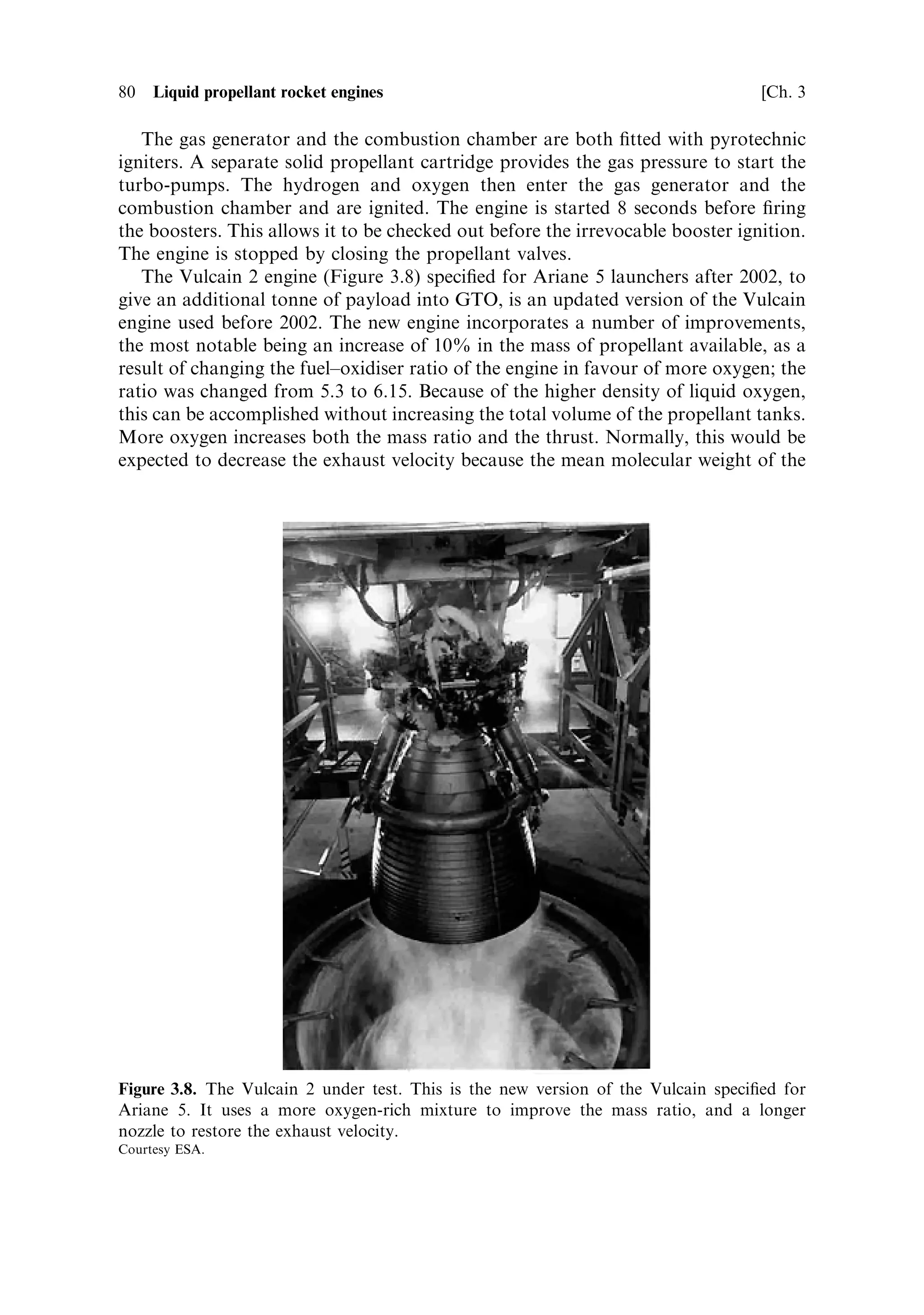Sec. 3.5 ]                                3.5 Examples of rocket engine propellant ¯ow    79




Figure 3.7. The Vinci cryogenic upper-stage engine. Note the very long nozzle extension to
give the high exhaust velocity; it is deployed after separation of the main stage. This new
cryogenic engine is speci®ed for the updated Ariane 5, which will have a 10 tonne capacity to
GTO.
Courtesy ESA.


injectors and generate an exhaust velocity of 4,300 m sÀ1 . The schematic is shown in
Plate 5.
   The propellants are stored in a cylindrical tank 24 metres long, which also
provides the main structural element of the stage. Combining the functions of fuel
tank and rocket structure reduces the dead weight. The 25.5 tonnes of liquid
hydrogen occupies most of the volume of the tank, the 130 tonnes of oxygen
being stored in the upper portion, separated by a hemispherical bulkhead. The
density of liquid oxygen is much higher than that of liquid hydrogen. The hydrogen
tank is pressurised by gaseous hydrogen produced by the regenerative cooling
circuitÐthat is, heated by the combustion chamber. The oxygen tank is pressurised
by helium stored in a spherical tank containing 140 kg of liquid helium. The helium is
heated by the turbo-pump exhaust. A separate gaseous helium supply is used to
operate the propellant valves and the pogo corrector, and to pressurise the liquid
helium tank. This is stored in separate spherical tanks.
 