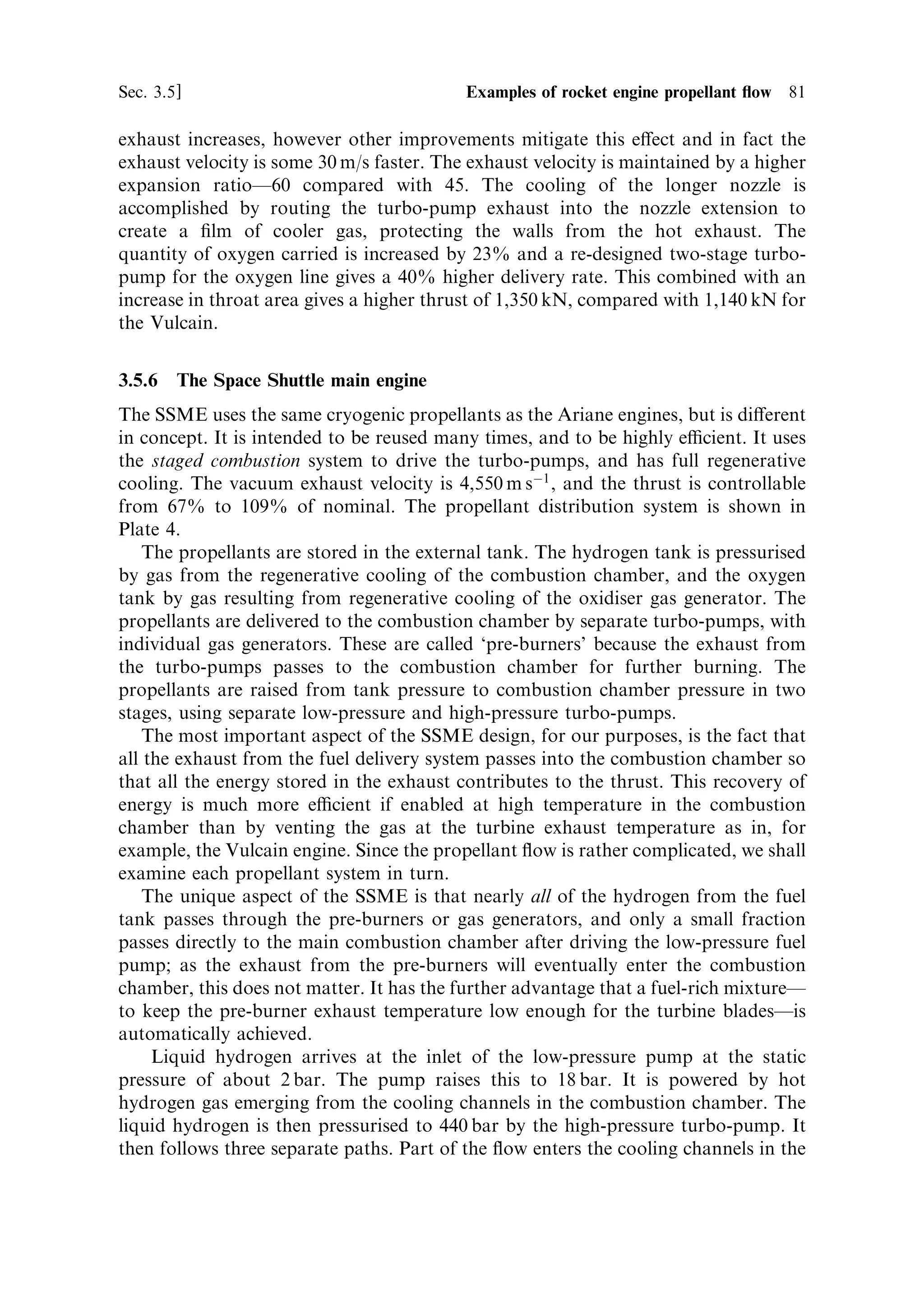 80   Liquid propellant rocket engines                                              [Ch. 3

   The gas generator and the combustion chamber are both ®tted with pyrotechnic
igniters. A separate solid propellant cartridge provides the gas pressure to start the
turbo-pumps. The hydrogen and oxygen then enter the gas generator and the
combustion chamber and are ignited. The engine is started 8 seconds before ®ring
the boosters. This allows it to be checked out before the irrevocable booster ignition.
The engine is stopped by closing the propellant valves.
   The Vulcain 2 engine (Figure 3.8) speci®ed for Ariane 5 launchers after 2002, to
give an additional tonne of payload into GTO, is an updated version of the Vulcain
engine used before 2002. The new engine incorporates a number of improvements,
the most notable being an increase of 10% in the mass of propellant available, as a
result of changing the fuel±oxidiser ratio of the engine in favour of more oxygen; the
ratio was changed from 5.3 to 6.15. Because of the higher density of liquid oxygen,
this can be accomplished without increasing the total volume of the propellant tanks.
More oxygen increases both the mass ratio and the thrust. Normally, this would be
expected to decrease the exhaust velocity because the mean molecular weight of the




Figure 3.8. The Vulcain 2 under test. This is the new version of the Vulcain speci®ed for
Ariane 5. It uses a more oxygen-rich mixture to improve the mass ratio, and a longer
nozzle to restore the exhaust velocity.
Courtesy ESA.
 