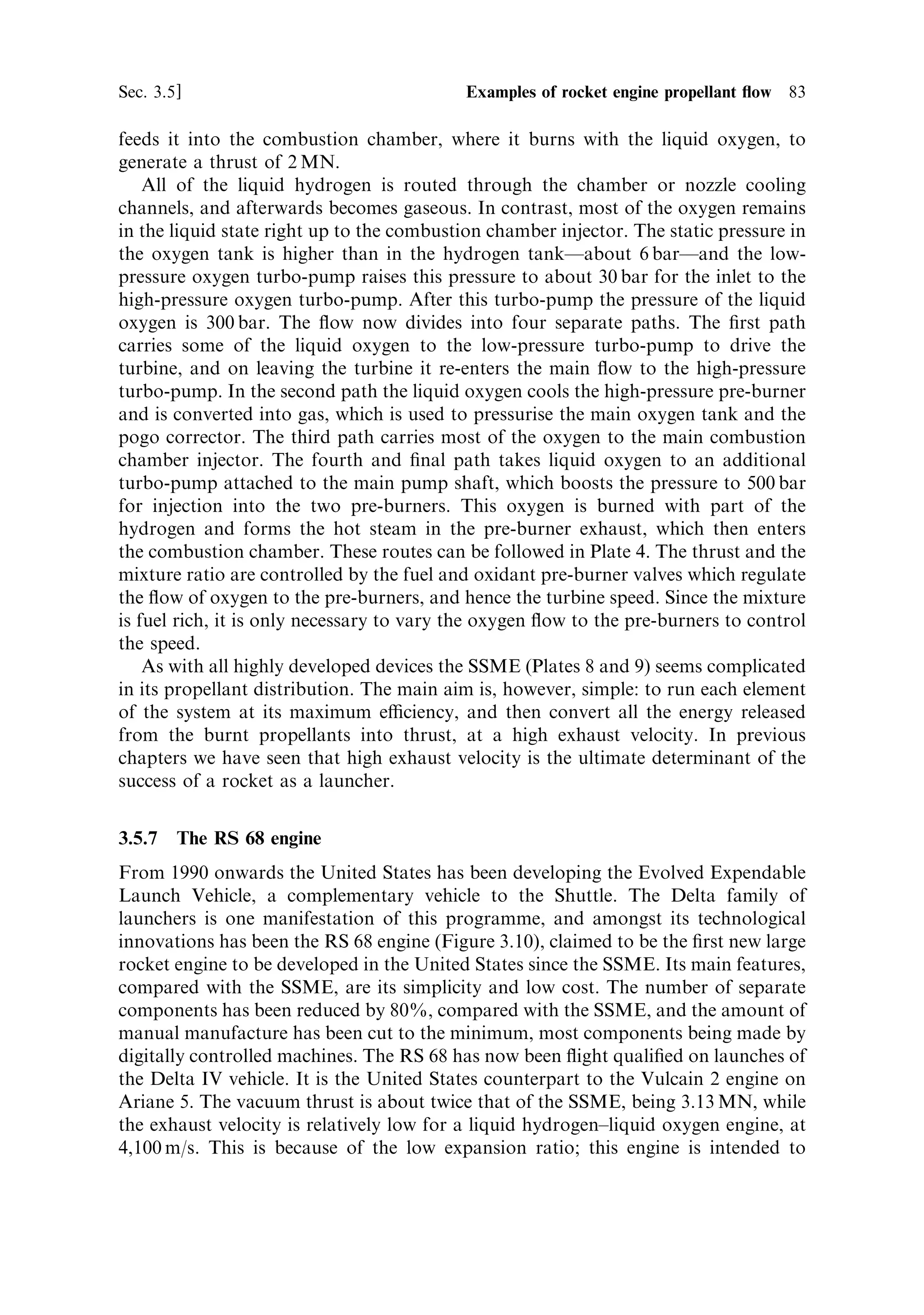 82   Liquid propellant rocket engines                                          [Ch. 3




Figure 3.9. The SSME on a test stand. Note the long bell-shaped nozzle to extract the
maximum exhaust velocity from the hot gas, and the complexity of the propellant feed
system above. The hydrogen turbo-pump is visible on the left and the (smaller) oxygen
pump on the right of the engine. The pipes to feed liquid hydrogen into the cooling
channels of the nozzle are visible.
Courtesy NASA.




combustion chamber and emerges as hot gas, which is routed to the low-pressure fuel
pump turbine to drive it. Emerging (now cool) from the turbine some of it goes to
pressurise the fuel tank, and the rest cools the hot gas manifold before entering the
combustion chamber. The second path passes through the cooling channels of the
nozzle (Figure 3.9) before joining the third path, which routes most of the hydrogen
to both of the pre-burners.
    The exhaust from the pre-burners is e€ectively hydrogen-rich steam, at quite a
high temperature (850 K). This is the fuel supply for the main combustion chamber.
Consequently the hydrogen `injector' is handling hot gas rather than cold liquid, and
is called the `hot gas manifold'. This takes the exhaust from both turbo-pumps and
 