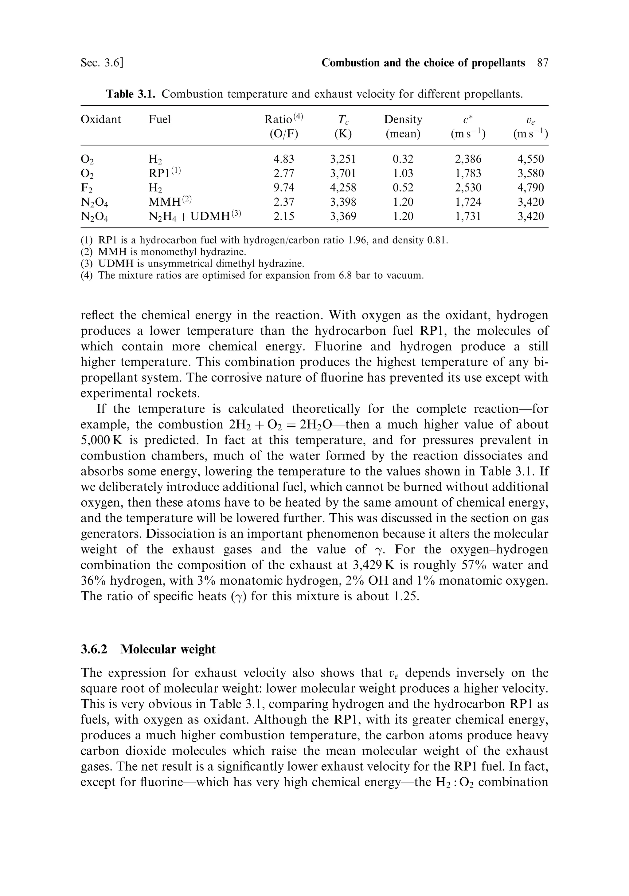86    Liquid propellant rocket engines                                            [Ch. 3

   The RL 10 engine has recently been considered as a potential chemical engine for
Mars exploration, because it can be adapted to run using methane, instead of
hydrogen, with the liquid oxygen. It is thought possible to produce methane on Mars
from the carbon dioxide in the atmosphere, and this could be used for a return
journey. Methane has other useful properties in that it is easy to store and has a high
density as a liquid. It may therefore be the propellant of choice for long chemically
propelled voyages. The exhaust velocity is of course smaller because of the presence
of carbon dioxide in the combustion products; values as high as 3,700 m/s are
predicted.



3.6     COMBUSTION AND THE CHOICE OF PROPELLANTS

Having examined the practicalities of propellant distribution in the liquid-fuelled
engine, we shall now discuss the di€erent types of propellant and the combustion
process. Referring for the moment to Chapter 2, we recall that the exhaust velocity
and thrust are related to the two coecients c Ã , the characteristic velocity, and CF ,
the thrust coecient. The thrust coecient is dependent on the properties of the
nozzle, while the characteristic velocity depends on the properties of the propellant
and the combustion. It is de®ned by
                                       …
‡1†=…
À1†     
                         Ã           2                 M À1=2
                        c ˆ 
                                   
‡1                RTc
The exhaust velocity and thrust de®ned by
                                         ve ˆ C F c Ã
                                         F ˆ mCF c Ã
For a given rocket engine the performance depends on the value of c Ã , de®ned above
in terms of the molecular weight, the combustion temperature, and the ratio of
speci®c heats, all referring to the exhaust gas. Di€erent propellant combinations will
produce di€erent combustion temperatures and molecular weights. The exhaust
velocity will also depend on the nozzle and ambient properties, but the primary
factor is the propellant combination.

3.6.1    Combustion temperature
The exhaust velocity and thrust depend on the square root of the combustion
temperature. The temperature itself varies a little depending on the expansion
conditions, but the main dependence is on the chemical energy released by the
reaction: the more energetic the reaction, the higher the temperature. Table 3.1
shows the combustion temperature under standard conditions for a number of
propellant combinations.
   The data in Table 3.1, which are calculated for adiabatic conditions, provide an
insight into the e€ects of chemical energy. The combustion temperatures directly
 