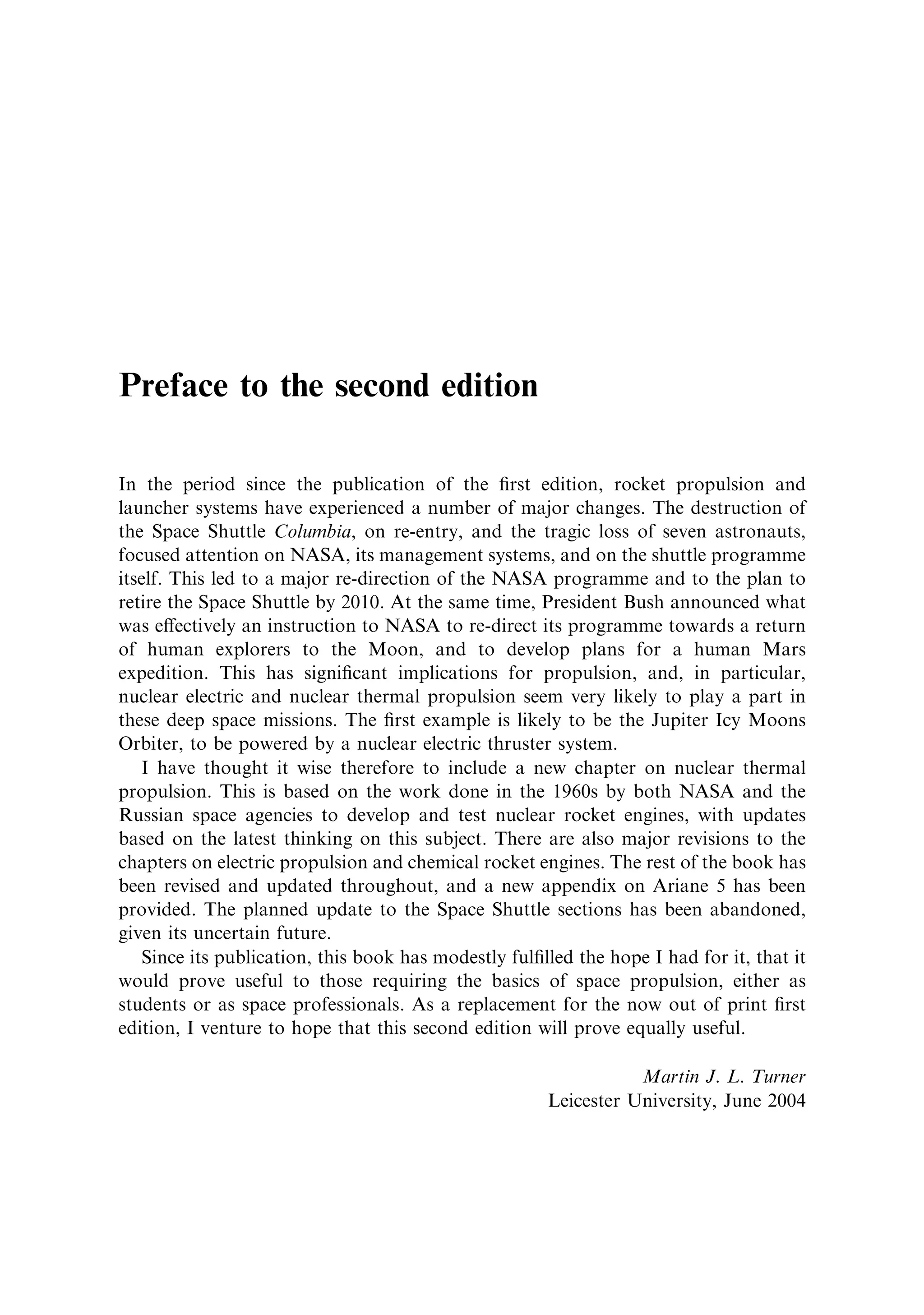 Preface to the second edition

In the period since the publication of the ®rst edition, rocket propulsion and
launcher systems have experienced a number of major changes. The destruction of
the Space Shuttle Columbia, on re-entry, and the tragic loss of seven astronauts,
focused attention on NASA, its management systems, and on the shuttle programme
itself. This led to a major re-direction of the NASA programme and to the plan to
retire the Space Shuttle by 2010. At the same time, President Bush announced what
was e€ectively an instruction to NASA to re-direct its programme towards a return
of human explorers to the Moon, and to develop plans for a human Mars
expedition. This has signi®cant implications for propulsion, and, in particular,
nuclear electric and nuclear thermal propulsion seem very likely to play a part in
these deep space missions. The ®rst example is likely to be the Jupiter Icy Moons
Orbiter, to be powered by a nuclear electric thruster system.
   I have thought it wise therefore to include a new chapter on nuclear thermal
propulsion. This is based on the work done in the 1960s by both NASA and the
Russian space agencies to develop and test nuclear rocket engines, with updates
based on the latest thinking on this subject. There are also major revisions to the
chapters on electric propulsion and chemical rocket engines. The rest of the book has
been revised and updated throughout, and a new appendix on Ariane 5 has been
provided. The planned update to the Space Shuttle sections has been abandoned,
given its uncertain future.
   Since its publication, this book has modestly ful®lled the hope I had for it, that it
would prove useful to those requiring the basics of space propulsion, either as
students or as space professionals. As a replacement for the now out of print ®rst
edition, I venture to hope that this second edition will prove equally useful.

                                                                 Martin J. L. Turner
                                                      Leicester University, June 2004
 