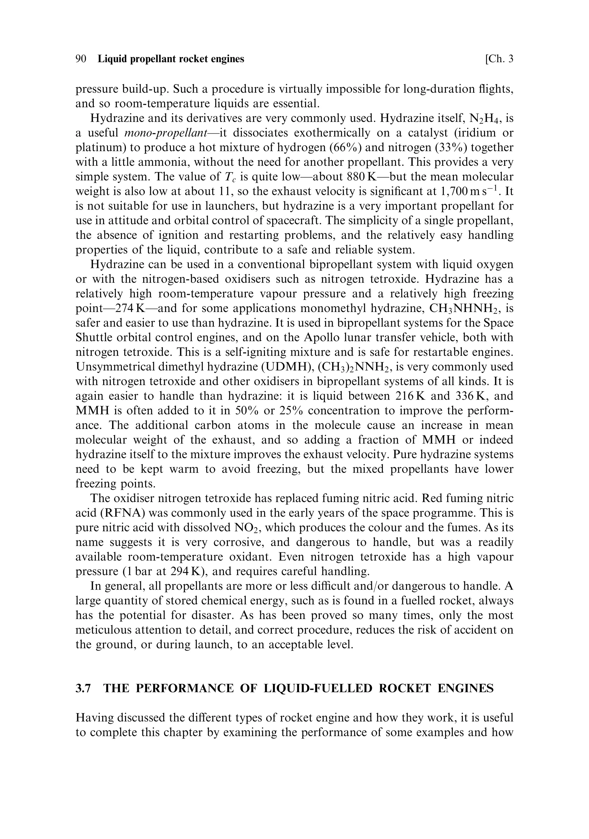 Sec. 3.6 ]                               3.6 Combustion and the choice of propellants   89

shrinkage of the pipe-work when the cold liquid ®rst enters it. Over tens of metres
this shrinkage is signi®cant, and ¯exible joints have to be included in the system.
Hydrogen is a small molecule and is notorious for leaking through materialsÐ
especially organic materials used in seals. In all liquid hydrogen systems, the oxygen
and hydrogen have to be kept separate until combustion, in order to avoid the
formation of explosive mixtures. In the SSME turbo-pumps, for example, helium is
used to purge the space between the double shaft seals to prevent hydrogen leaking
through and mixing with the oxygen in the gas generator. A further problem with
cryogenic liquids is the need to purge away all atmospheric gases to avoid their
freezing and blocking the pipes. The constituent gases of air all freeze solid at liquid
hydrogen temperatures. Liquid oxygen has a vapour pressure of 1 bar at 90 K, and
liquid hydrogen has the same vapour pressure at 20 K. This means that the liquids
boil under atmospheric pressure at these temperatures. It is not possible to keep such
liquids under pressure at temperatures above their boiling point. The normal way of
dealing with such cryogenic liquids is to allow a fraction of the liquid to boil o€. The
latent heat of vapourisation taken from the remaining liquid keeps it cold, and in
the liquid state. Ultimately, all the liquid will have boiled away. This is familiar from
the use of liquid nitrogen for cooling purposes in many laboratories. For cryogenic
propellants the same procedure has to be used. Thus, the rocket is fuelled only a day
or two before the launch. The liquids continue to boil away, and are topped up until
just before the launch. Ice forms around the vents, and is a familiar sight when
breaking o€ and dropping down in the ®rst moments after lift-o€. The use of
cryogenic propellants adds all these problems to the design of a rocket vehicle and its
ground support equipment. In some cases it may be better to use other propellants
which do not involve such complications. In particular, so-called storable propellants
are indicated for many applications. They are essential for long-duration missions
such as the Space Shuttle and lunar and interplanetary transfer. Fortunately,
cryogenic propellants are well adapted to the most energetically demanding role as
fuels for launchers.
   Hydrogen as a fuel is energetic and provides low molecular weight, as we have
seen. It also has a very low density (SG ˆ 0.071), andÐremembering that it is the
mass of propellant that determines mass ratio and hence the ultimate velocityÐ
a large volume of hydrogen has to be carried. This is re¯ected in the need for
large tanks, which add to the dead weight of the rocket: the mass of empty tanks
may be as much as four times that needed for other fuels. This may, of course, be
counterbalanced by the higher exhaust velocity, but another propellant, which
may have a higher density and therefore require smaller tanks, may ®t a
particular application. This applies particularly to ®rst stages where very high
thrust is needed.
   The whole design and structure of a rocket is simpli®ed if room-temperature
liquids are used, and there are many applications for these. Even using a room-
temperature liquid fuel with liquid oxygen provides signi®cant simpli®cation; in 1944
the A4 rocket used alcohol and liquid oxygen. There is still a signi®cant use of
petroleum derivatives such as RP1 with liquid oxygen for ®rst stages. The real
diculty with liqui®ed gases is the need to vent the tanks to avoid a dangerous
 