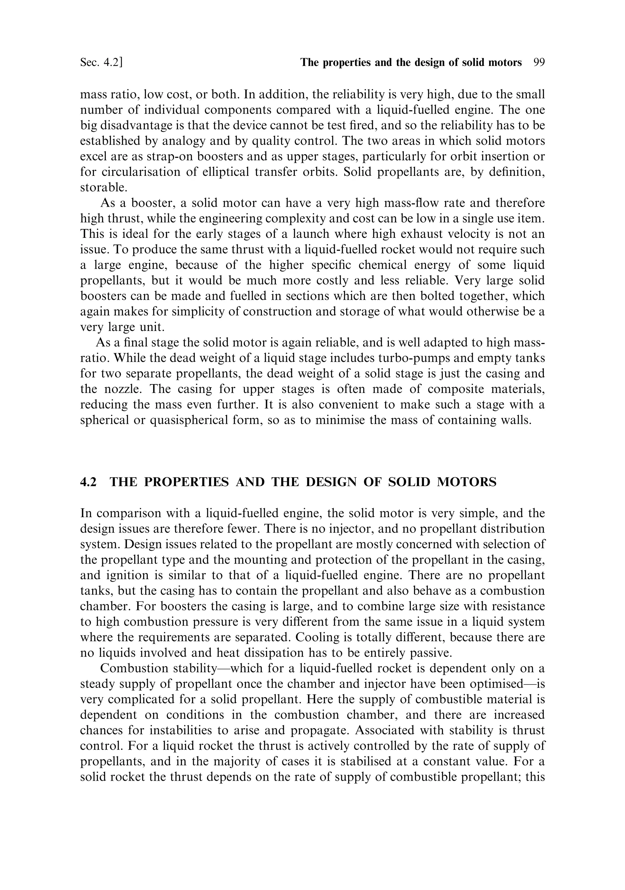 98   Solid propellant rocket motors                                                            [Ch. 4

                                                               Ignitor



      Burning surface                                               Grain




     Casing
                                                                                     Burning surface




                                                                            Throat




                                                                                 Nozzle




                        Figure 4.1. Schematic of a solid-fuelled rocket motor.




engine. Once the inner surface of the grain is ignited, the motor produces thrust
continuously until the propellant is exhausted.
   The fundamental simplicity of the solid propellant rocket enables wide applica-
tion. The exhaust velocity is not very highÐthe most advanced types can produce
about 2,700 m sÀ1 Ðbut the absence of turbo-pumps and separate propellant tanks,
and the complete absence of complicated valves and pipelines, can produce a high
 