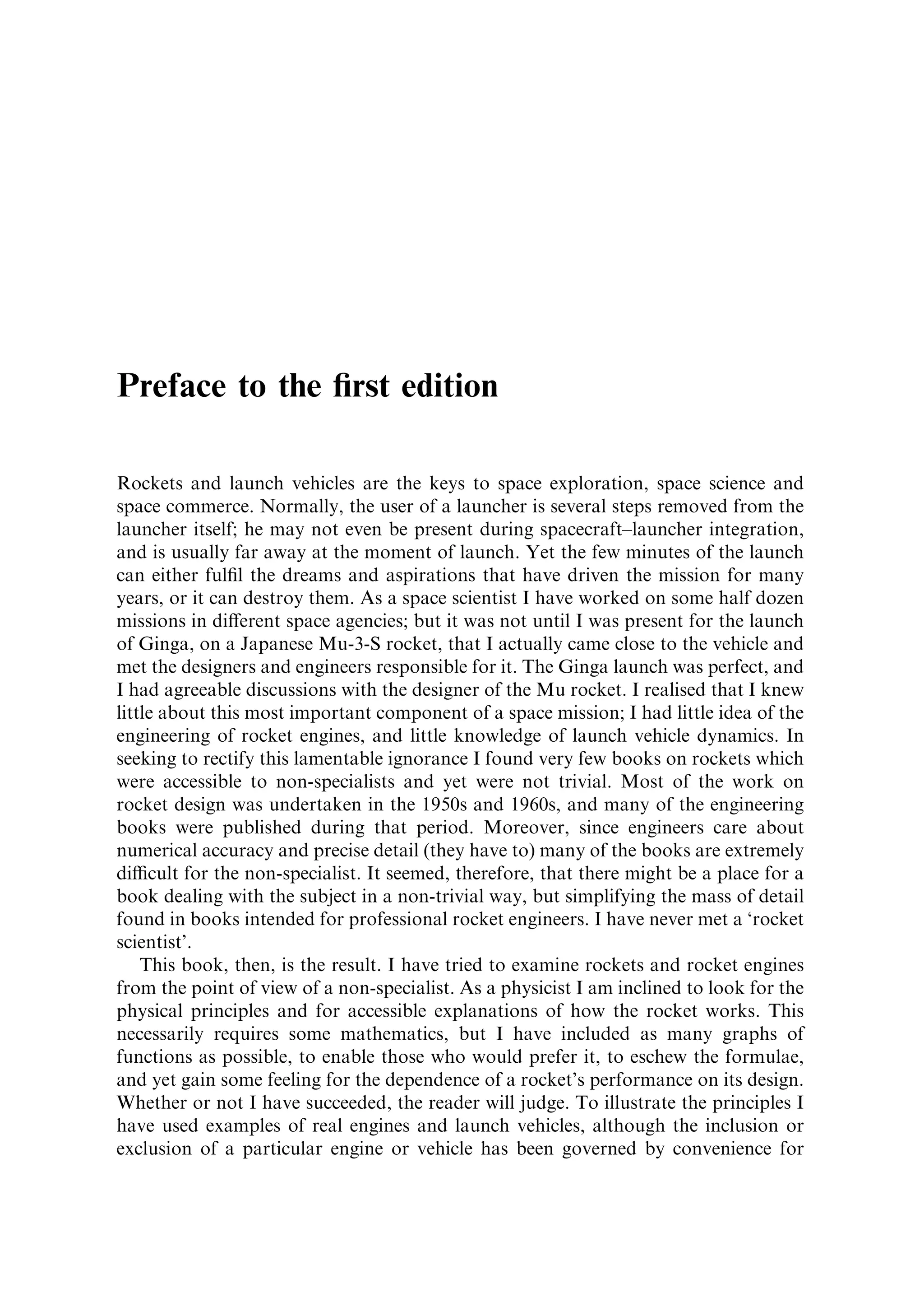 Preface to the ®rst edition

Rockets and launch vehicles are the keys to space exploration, space science and
space commerce. Normally, the user of a launcher is several steps removed from the
launcher itself; he may not even be present during spacecraft±launcher integration,
and is usually far away at the moment of launch. Yet the few minutes of the launch
can either ful®l the dreams and aspirations that have driven the mission for many
years, or it can destroy them. As a space scientist I have worked on some half dozen
missions in di€erent space agencies; but it was not until I was present for the launch
of Ginga, on a Japanese Mu-3-S rocket, that I actually came close to the vehicle and
met the designers and engineers responsible for it. The Ginga launch was perfect, and
I had agreeable discussions with the designer of the Mu rocket. I realised that I knew
little about this most important component of a space mission; I had little idea of the
engineering of rocket engines, and little knowledge of launch vehicle dynamics. In
seeking to rectify this lamentable ignorance I found very few books on rockets which
were accessible to non-specialists and yet were not trivial. Most of the work on
rocket design was undertaken in the 1950s and 1960s, and many of the engineering
books were published during that period. Moreover, since engineers care about
numerical accuracy and precise detail (they have to) many of the books are extremely
dicult for the non-specialist. It seemed, therefore, that there might be a place for a
book dealing with the subject in a non-trivial way, but simplifying the mass of detail
found in books intended for professional rocket engineers. I have never met a `rocket
scientist'.
    This book, then, is the result. I have tried to examine rockets and rocket engines
from the point of view of a non-specialist. As a physicist I am inclined to look for the
physical principles and for accessible explanations of how the rocket works. This
necessarily requires some mathematics, but I have included as many graphs of
functions as possible, to enable those who would prefer it, to eschew the formulae,
and yet gain some feeling for the dependence of a rocket's performance on its design.
Whether or not I have succeeded, the reader will judge. To illustrate the principles I
have used examples of real engines and launch vehicles, although the inclusion or
exclusion of a particular engine or vehicle has been governed by convenience for
 