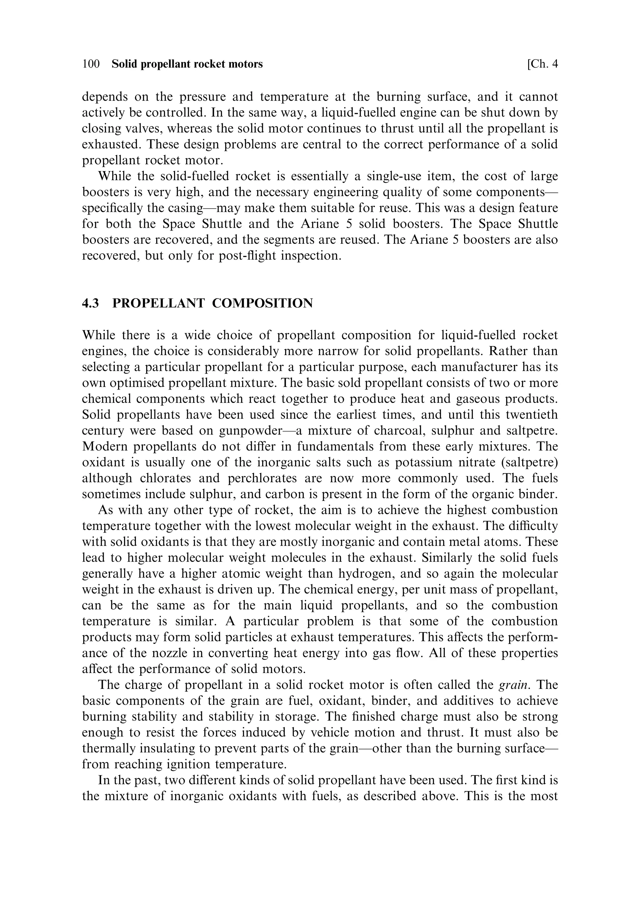 Sec. 4.2 ]                           4.2 The properties and the design of solid motors   99

mass ratio, low cost, or both. In addition, the reliability is very high, due to the small
number of individual components compared with a liquid-fuelled engine. The one
big disadvantage is that the device cannot be test ®red, and so the reliability has to be
established by analogy and by quality control. The two areas in which solid motors
excel are as strap-on boosters and as upper stages, particularly for orbit insertion or
for circularisation of elliptical transfer orbits. Solid propellants are, by de®nition,
storable.
    As a booster, a solid motor can have a very high mass-¯ow rate and therefore
high thrust, while the engineering complexity and cost can be low in a single use item.
This is ideal for the early stages of a launch where high exhaust velocity is not an
issue. To produce the same thrust with a liquid-fuelled rocket would not require such
a large engine, because of the higher speci®c chemical energy of some liquid
propellants, but it would be much more costly and less reliable. Very large solid
boosters can be made and fuelled in sections which are then bolted together, which
again makes for simplicity of construction and storage of what would otherwise be a
very large unit.
   As a ®nal stage the solid motor is again reliable, and is well adapted to high mass-
ratio. While the dead weight of a liquid stage includes turbo-pumps and empty tanks
for two separate propellants, the dead weight of a solid stage is just the casing and
the nozzle. The casing for upper stages is often made of composite materials,
reducing the mass even further. It is also convenient to make such a stage with a
spherical or quasispherical form, so as to minimise the mass of containing walls.



4.2   THE PROPERTIES AND THE DESIGN OF SOLID MOTORS

In comparison with a liquid-fuelled engine, the solid motor is very simple, and the
design issues are therefore fewer. There is no injector, and no propellant distribution
system. Design issues related to the propellant are mostly concerned with selection of
the propellant type and the mounting and protection of the propellant in the casing,
and ignition is similar to that of a liquid-fuelled engine. There are no propellant
tanks, but the casing has to contain the propellant and also behave as a combustion
chamber. For boosters the casing is large, and to combine large size with resistance
to high combustion pressure is very di€erent from the same issue in a liquid system
where the requirements are separated. Cooling is totally di€erent, because there are
no liquids involved and heat dissipation has to be entirely passive.
    Combustion stabilityÐwhich for a liquid-fuelled rocket is dependent only on a
steady supply of propellant once the chamber and injector have been optimisedÐis
very complicated for a solid propellant. Here the supply of combustible material is
dependent on conditions in the combustion chamber, and there are increased
chances for instabilities to arise and propagate. Associated with stability is thrust
control. For a liquid rocket the thrust is actively controlled by the rate of supply of
propellants, and in the majority of cases it is stabilised at a constant value. For a
solid rocket the thrust depends on the rate of supply of combustible propellant; this
 
