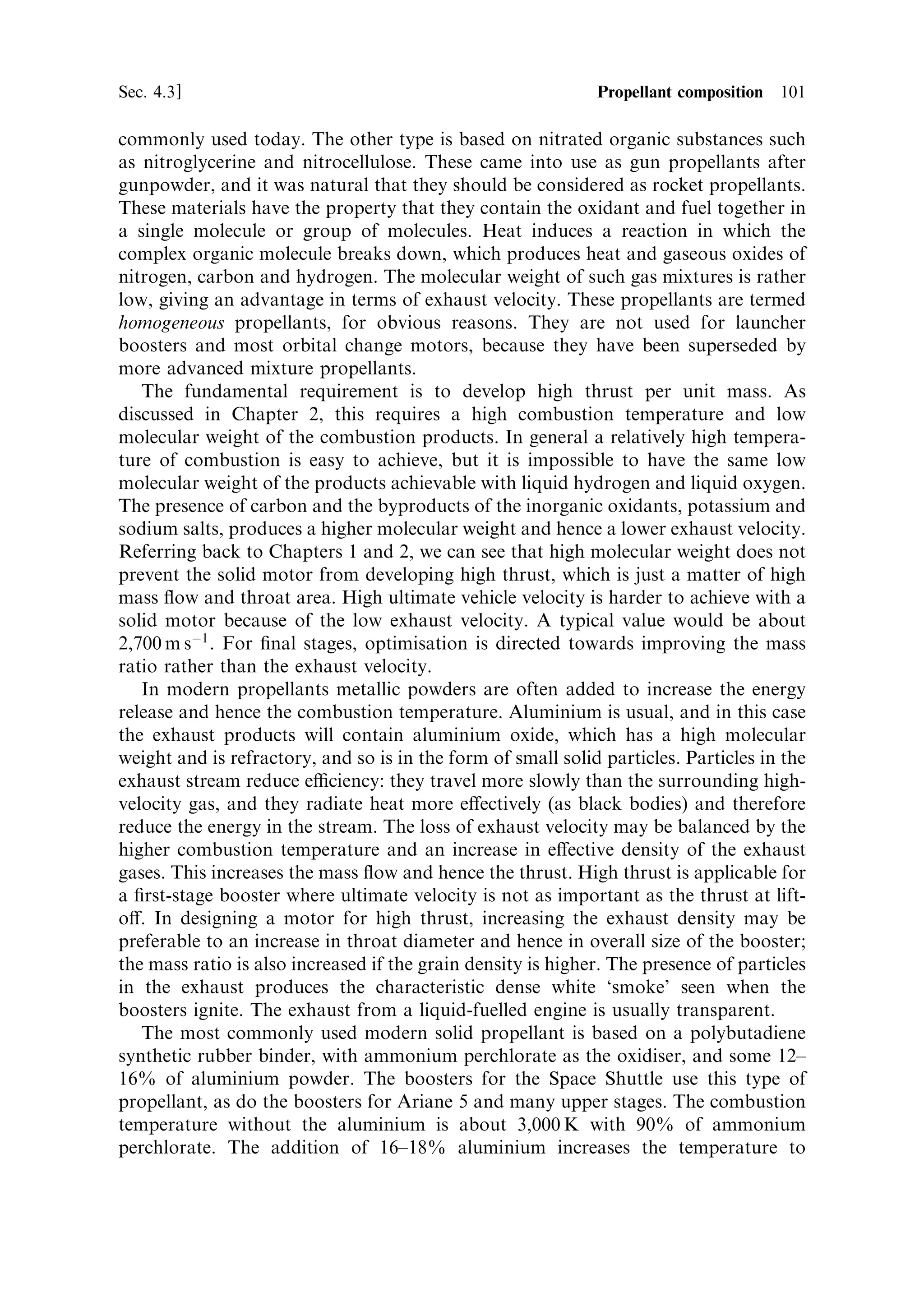 100   Solid propellant rocket motors                                             [Ch. 4

depends on the pressure and temperature at the burning surface, and it cannot
actively be controlled. In the same way, a liquid-fuelled engine can be shut down by
closing valves, whereas the solid motor continues to thrust until all the propellant is
exhausted. These design problems are central to the correct performance of a solid
propellant rocket motor.
   While the solid-fuelled rocket is essentially a single-use item, the cost of large
boosters is very high, and the necessary engineering quality of some componentsÐ
speci®cally the casingÐmay make them suitable for reuse. This was a design feature
for both the Space Shuttle and the Ariane 5 solid boosters. The Space Shuttle
boosters are recovered, and the segments are reused. The Ariane 5 boosters are also
recovered, but only for post-¯ight inspection.


4.3   PROPELLANT COMPOSITION

While there is a wide choice of propellant composition for liquid-fuelled rocket
engines, the choice is considerably more narrow for solid propellants. Rather than
selecting a particular propellant for a particular purpose, each manufacturer has its
own optimised propellant mixture. The basic sold propellant consists of two or more
chemical components which react together to produce heat and gaseous products.
Solid propellants have been used since the earliest times, and until this twentieth
century were based on gunpowderÐa mixture of charcoal, sulphur and saltpetre.
Modern propellants do not di€er in fundamentals from these early mixtures. The
oxidant is usually one of the inorganic salts such as potassium nitrate (saltpetre)
although chlorates and perchlorates are now more commonly used. The fuels
sometimes include sulphur, and carbon is present in the form of the organic binder.
   As with any other type of rocket, the aim is to achieve the highest combustion
temperature together with the lowest molecular weight in the exhaust. The diculty
with solid oxidants is that they are mostly inorganic and contain metal atoms. These
lead to higher molecular weight molecules in the exhaust. Similarly the solid fuels
generally have a higher atomic weight than hydrogen, and so again the molecular
weight in the exhaust is driven up. The chemical energy, per unit mass of propellant,
can be the same as for the main liquid propellants, and so the combustion
temperature is similar. A particular problem is that some of the combustion
products may form solid particles at exhaust temperatures. This a€ects the perform-
ance of the nozzle in converting heat energy into gas ¯ow. All of these properties
a€ect the performance of solid motors.
   The charge of propellant in a solid rocket motor is often called the grain. The
basic components of the grain are fuel, oxidant, binder, and additives to achieve
burning stability and stability in storage. The ®nished charge must also be strong
enough to resist the forces induced by vehicle motion and thrust. It must also be
thermally insulating to prevent parts of the grainÐother than the burning surfaceÐ
from reaching ignition temperature.
   In the past, two di€erent kinds of solid propellant have been used. The ®rst kind is
the mixture of inorganic oxidants with fuels, as described above. This is the most
 