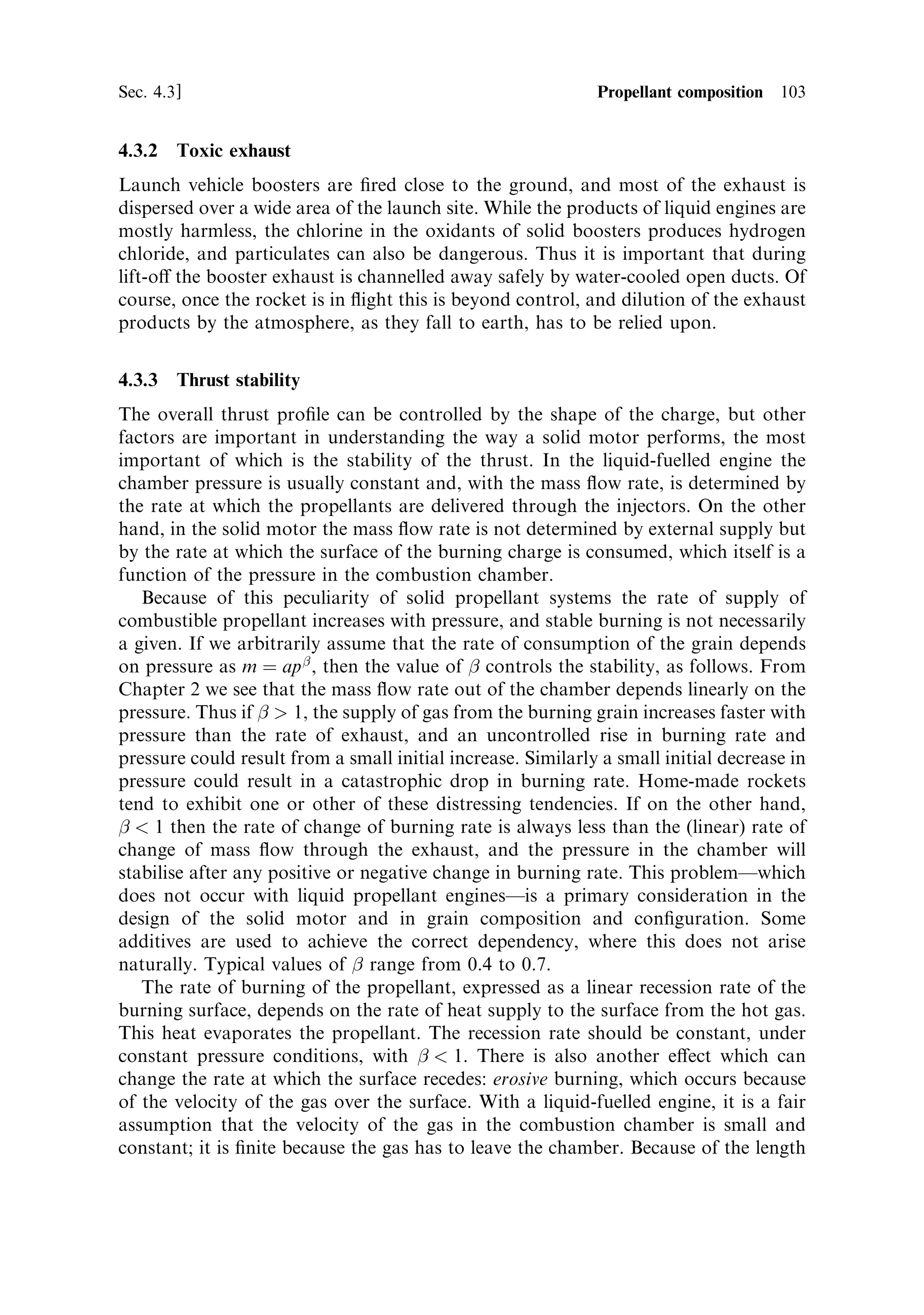 102     Solid propellant rocket motors                                            [Ch. 4

3,600 K for the Ariane 5 booster, and the oxidiser concentration is reduced
correspondingly.
    The chemical composition of the exhaust is approximately 32% aluminium oxide,
20% carbon monoxide, 16% water, 12% hydrogen chloride, 10% nitrogen, 7%
carbon dioxide and 3% chlorine and hydrogen. A major part of the aluminium oxide
condenses into solid particles, but fortunately this does not contribute to the
molecular weight in the expanding gases: Al2 O3 has a molecular weight of 102.
The combined e€ect of the gaseous components is to produce an average molecular
weight of about 25. The combustion parameter is 12, giving a characteristic velocity
of 1,700 m sÀ1 . The particles will reduce the mean exhaust velocity because of the
e€ects mentioned above. The quoted vacuum exhaust velocity is 2,700 m sÀ1 , which
is fairly close to the theoretical value if we assume a reasonable thrust coecient. So
this two-phase ¯owÐin which the exhaust gases follow the normal expansion,
cooling and acceleration, alongside particles which are accelerated by the gasÐ
does not reduce the exhaust velocity very much. If the particles were to evaporate
then a very high molecular weight gas would result, producing a very low exhaust
velocity. This solid propellant is therefore rather ecient in producing high thrust
and a reasonable exhaust velocity.




4.3.1     Additives
In a heterogeneous propellant the oxidant is the main constituent by mass, and the
binderÐusually polybutadiene rubber, a hydrocarbonÐis the fuel. Aluminium is
also present at 16±18%, and other materials are added to improve performance or
safety. Carbon is present to render the propellant opaque to infrared radiation, so
that the propellant cannot be internally ignited by heat radiated through the bulk
material from the burning surface; it produces the characteristic black colour.
Plasticisers are added to improve moulding and extrusion of the material. Other
materials, such as inorganic salts, are added to control burning and to achieve the
desirable value for the pressure-burning rate index. This is necessary for the so-called
`double base propellants'Ðthose consisting mainly of nitroglycerine and nitrocellu-
lose. For the heterogeneous propellants the oxidants themselves act in this way. Iron
oxide is added at about the 1% level to assist smooth combustion, and waxes are also
added to some propellants to lubricate extrusion.
    Having arrived at an optimum composition for the main constituents, the
additives are included to produce stability, storage qualities and mechanical
strength. The latter is an important property. The whole mass of propellantÐ
which is sometimes the biggest single mass in the whole vehicle (a single Ariane 5
booster weighs 260 tonnes)Ðhas to be accelerated by the thrust. The propellant has
to support this acceleration, without rupture or signi®cant distortion, and also has to
transfer the combustion pressure to the casing and maintain its integrity. The
development of large boosters depends to some extent on the physical strength of
the propellant.
 