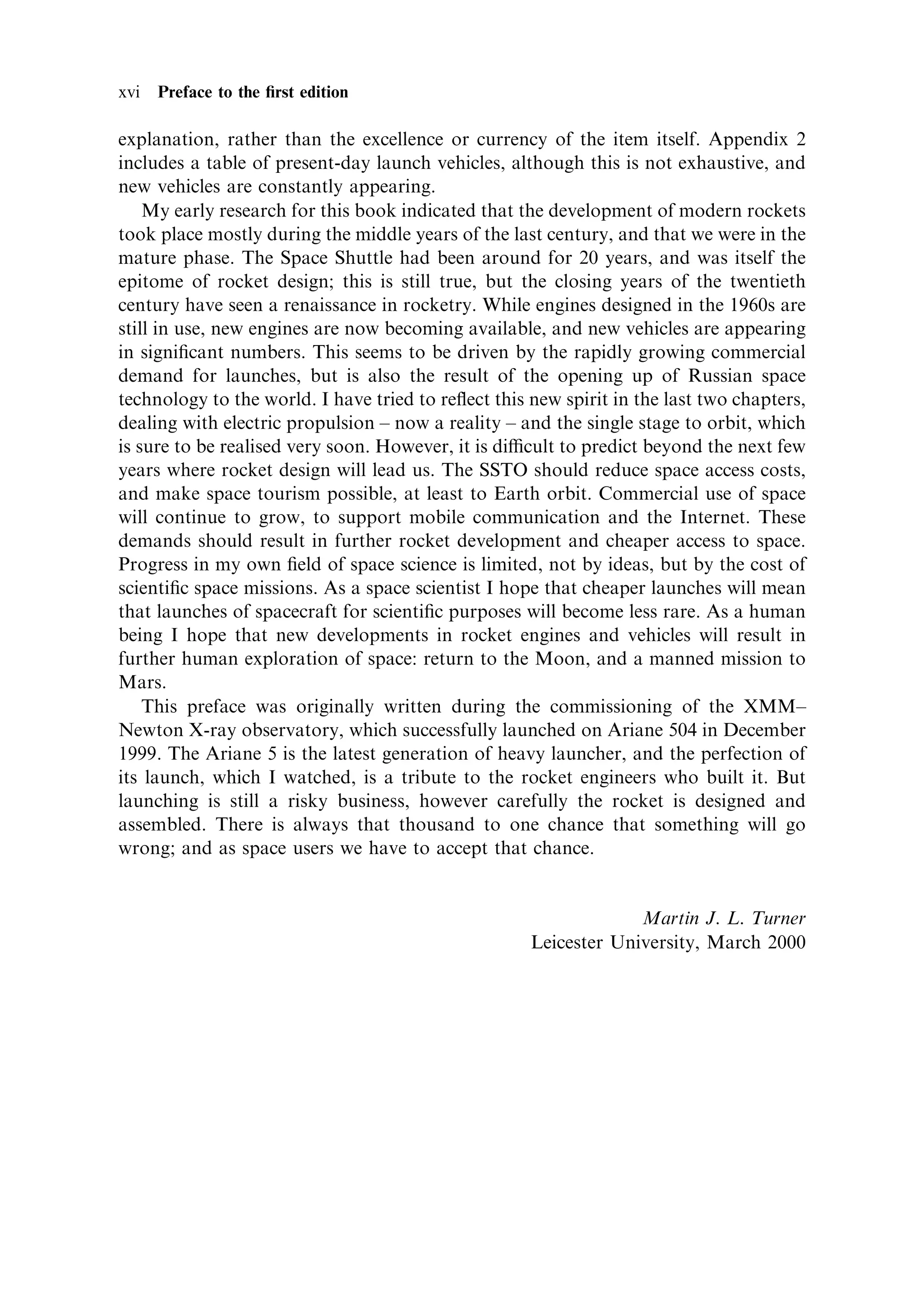 xvi Preface to the ®rst edition

explanation, rather than the excellence or currency of the item itself. Appendix 2
includes a table of present-day launch vehicles, although this is not exhaustive, and
new vehicles are constantly appearing.
    My early research for this book indicated that the development of modern rockets
took place mostly during the middle years of the last century, and that we were in the
mature phase. The Space Shuttle had been around for 20 years, and was itself the
epitome of rocket design; this is still true, but the closing years of the twentieth
century have seen a renaissance in rocketry. While engines designed in the 1960s are
still in use, new engines are now becoming available, and new vehicles are appearing
in signi®cant numbers. This seems to be driven by the rapidly growing commercial
demand for launches, but is also the result of the opening up of Russian space
technology to the world. I have tried to re¯ect this new spirit in the last two chapters,
dealing with electric propulsion ± now a reality ± and the single stage to orbit, which
is sure to be realised very soon. However, it is dicult to predict beyond the next few
years where rocket design will lead us. The SSTO should reduce space access costs,
and make space tourism possible, at least to Earth orbit. Commercial use of space
will continue to grow, to support mobile communication and the Internet. These
demands should result in further rocket development and cheaper access to space.
Progress in my own ®eld of space science is limited, not by ideas, but by the cost of
scienti®c space missions. As a space scientist I hope that cheaper launches will mean
that launches of spacecraft for scienti®c purposes will become less rare. As a human
being I hope that new developments in rocket engines and vehicles will result in
further human exploration of space: return to the Moon, and a manned mission to
Mars.
    This preface was originally written during the commissioning of the XMM±
Newton X-ray observatory, which successfully launched on Ariane 504 in December
1999. The Ariane 5 is the latest generation of heavy launcher, and the perfection of
its launch, which I watched, is a tribute to the rocket engineers who built it. But
launching is still a risky business, however carefully the rocket is designed and
assembled. There is always that thousand to one chance that something will go
wrong; and as space users we have to accept that chance.


                                                                  Martin J. L. Turner
                                                     Leicester University, March 2000
 