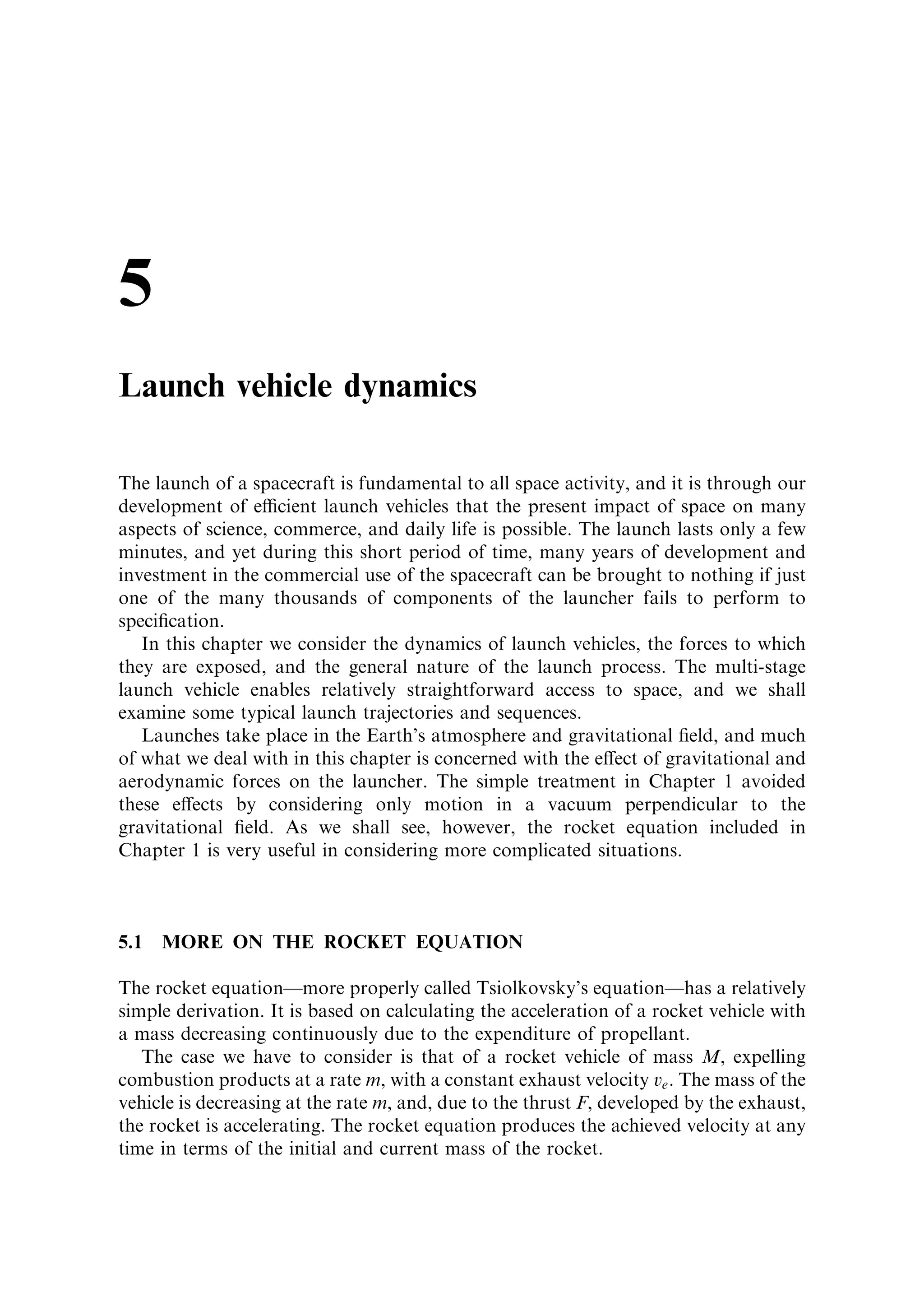 are bene®cial here, and speci®c
additives can also reduce the temperature e€ect. Even so, solid motors should not be
used outside their speci®ed temperature limitsÐparticularly for launchers, for which
a predictable thrust pro®le is very important.
   We recall from Chapter 1 that, for orbital manoeuvres, the ultimate velocity of the
vehicle depends on the exhaust velocity and mass ratio, and not on the thrust pro®le.
Provided that the total impulse produced by the motor is predictable, the exact
thrust pro®le is not important. Active temperature control of a solid motor in space
would require far too much electrical power. But given the above argument,
variation in thrust pro®le due to temperature changes is less important for this
application.


4.4   INTEGRITY OF THE COMBUSTION CHAMBER

The combustion chamber of a liquid-fuelled engine is rather small. It is just big
enough in diameter to allow proper mixing, and long enough to allow evaporation of
propellant droplets. The combustion chamber of a solid motor is also the fuel store,
and is large. In addition, since high thrust is usually the main requirement, the throat
diameter is larger. The pressures experienced by each of them are about the same in
modern rocketsÐabout 50 bar. However, designing a large vessel to accommodate
high pressure and high temperature is much more dicult than the equivalent task of
designing a smaller vessel. The skin has to take the pressure, and as the diameter
 