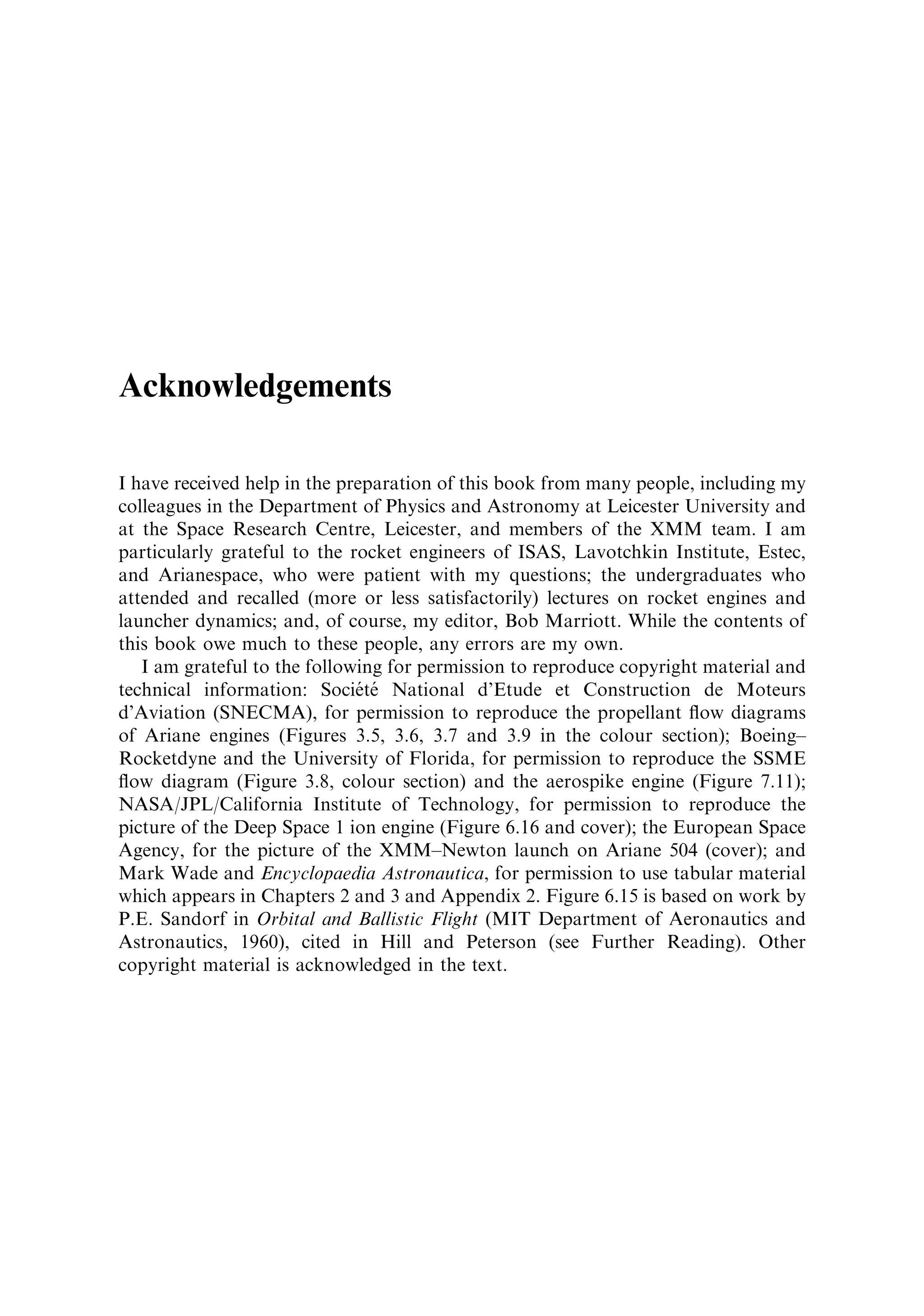 Acknowledgements

I have received help in the preparation of this book from many people, including my
colleagues in the Department of Physics and Astronomy at Leicester University and
at the Space Research Centre, Leicester, and members of the XMM team. I am
particularly grateful to the rocket engineers of ISAS, Lavotchkin Institute, Estec,
and Arianespace, who were patient with my questions; the undergraduates who
attended and recalled (more or less satisfactorily) lectures on rocket engines and
launcher dynamics; and, of course, my editor, Bob Marriott. While the contents of
this book owe much to these people, any errors are my own.
   I am grateful to the following for permission to reproduce copyright material and
                               Â Â
technical information: Societe National d'Etude et Construction de Moteurs
d'Aviation (SNECMA), for permission to reproduce the propellant ¯ow diagrams
of Ariane engines (Figures 3.5, 3.6, 3.7 and 3.9 in the colour section); Boeing±
Rocketdyne and the University of Florida, for permission to reproduce the SSME
¯ow diagram (Figure 3.8, colour section) and the aerospike engine (Figure 7.11);
NASA/JPL/California Institute of Technology, for permission to reproduce the
picture of the Deep Space 1 ion engine (Figure 6.16 and cover); the European Space
Agency, for the picture of the XMM±Newton launch on Ariane 504 (cover); and
Mark Wade and Encyclopaedia Astronautica, for permission to use tabular material
which appears in Chapters 2 and 3 and Appendix 2. Figure 6.15 is based on work by
P.E. Sandorf in Orbital and Ballistic Flight (MIT Department of Aeronautics and
Astronautics, 1960), cited in Hill and Peterson (see Further Reading). Other
copyright material is acknowledged in the text.
 