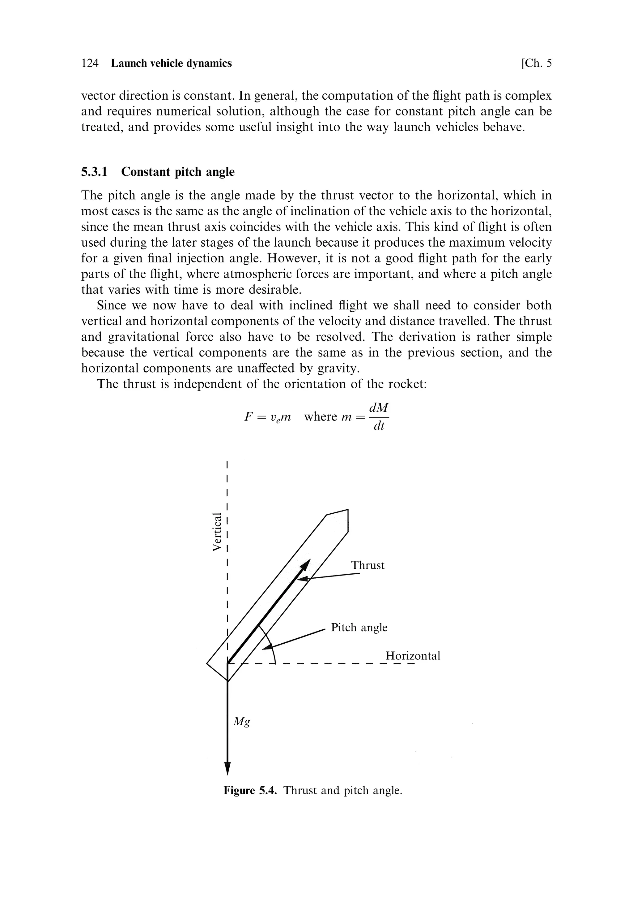 5
Launch vehicle dynamics

The launch of a spacecraft is fundamental to all space activity, and it is through our
development of ecient launch vehicles that the present impact of space on many
aspects of science, commerce, and daily life is possible. The launch lasts only a few
minutes, and yet during this short period of time, many years of development and
investment in the commercial use of the spacecraft can be brought to nothing if just
one of the many thousands of components of the launcher fails to perform to
speci®cation.
   In this chapter we consider the dynamics of launch vehicles, the forces to which
they are exposed, and the general nature of the launch process. The multi-stage
launch vehicle enables relatively straightforward access to space, and we shall
examine some typical launch trajectories and sequences.
   Launches take place in the Earth's atmosphere and gravitational ®eld, and much
of what we deal with in this chapter is concerned with the e€ect of gravitational and
aerodynamic forces on the launcher. The simple treatment in Chapter 1 avoided
these e€ects by considering only motion in a vacuum perpendicular to the
gravitational ®eld. As we shall see, however, the rocket equation included in
Chapter 1 is very useful in considering more complicated situations.



5.1   MORE ON THE ROCKET EQUATION

The rocket equationÐmore properly called Tsiolkovsky's equationÐhas a relatively
simple derivation. It is based on calculating the acceleration of a rocket vehicle with
a mass decreasing continuously due to the expenditure of propellant.
   The case we have to consider is that of a rocket vehicle of mass M, expelling
combustion products at a rate m, with a constant exhaust velocity ve . The mass of the
vehicle is decreasing at the rate m, and, due to the thrust F, developed by the exhaust,
the rocket is accelerating. The rocket equation produces the achieved velocity at any
time in terms of the initial and current mass of the rocket.
 
