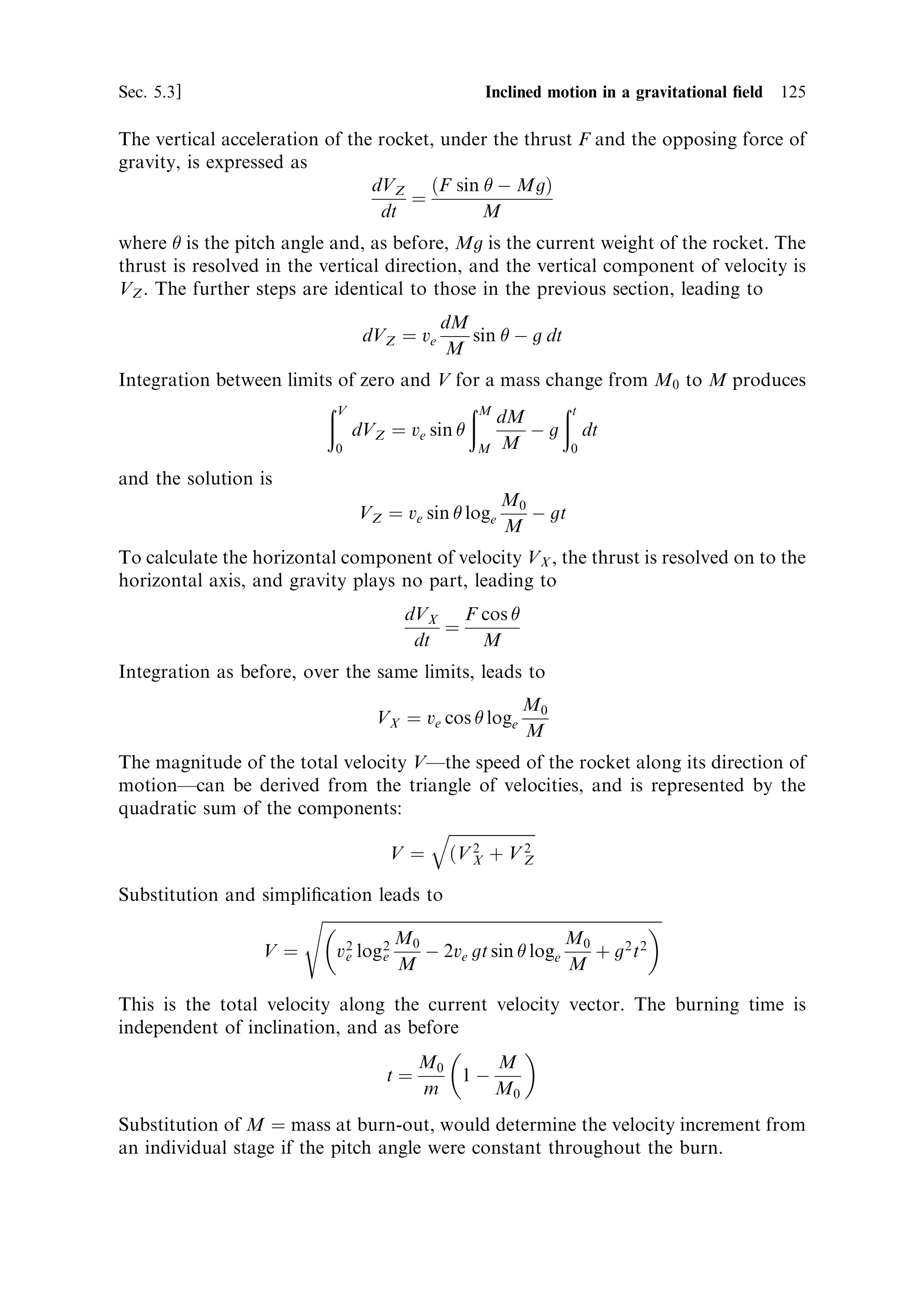 116   Launch vehicle dynamics                                                      [Ch. 5

  The thrust developed by the exhaust is represented by
                                        F ˆ ve m
where
                                             dM
                                       mˆ
                                              dt
This is a simple application of Newton's third law to the exhaust gases.
  The acceleration of the rocket, under the thrust F, is represented by a second
application of Newton's law:
                                        dv   F
                                           ˆ
                                        dt M
Substituting for F, from the ®rst equation,
                                    dv      dM 1
                                       ˆ ve
                                    dt       dt M
Cancelling dt, and rearranging, produces
                                                dM
                                      dv ˆ ve
                                                 M
Integrating the velocity between limits of zero and V, for a mass change from M0 to
M, produces
                                 …V          …M
                                                 dM
                                     dv ˆ ve
                                   0          M0 M
The solution is                                   
                                               M0
                                 V ˆ ve loge
                                                M
This is the rocket equation as met with in Chapter 1, where the ratio of initial to
current mass de®nes the current velocity. It is applicable to any velocity increment
when the initial and ®nal masses are correctly de®ned. The assumption of constant
exhaust velocity is valid in the vast majority of real cases. Note that the velocity of
the rocket vehicle, at any given instant during the burn, is dependent only on the
exhaust velocity and the instantaneous mass ratio; the thrust history does not need to
be known. In Chapter 1 the equation was used to represent the velocity at burn-out,
but here we see it can be used to represent the velocity at any time, while the rocket is
still thrusting. We use the term burn to indicate a period of operation of a rocket
engine, and burn-out to indicate the termination of such a period of operation.
    It is worth emphasising here that the mass ratio will often be used in this chapter
and in Chapter 8 to measure time into the burn of a rocket. This eases the
calculations, and because it is independent of the thrust and mass ¯ow rate of the
engine, renders the calculations more universally applicable. In all cases where this is
applied the mass ¯ow rate is constant, and so there is a direct proportionality to
time.
    An example of vehicle velocity as a function of mass ratio, for two di€erent
exhaust velocities, is shown in Figure 5.1. Note the very strong dependence of
 