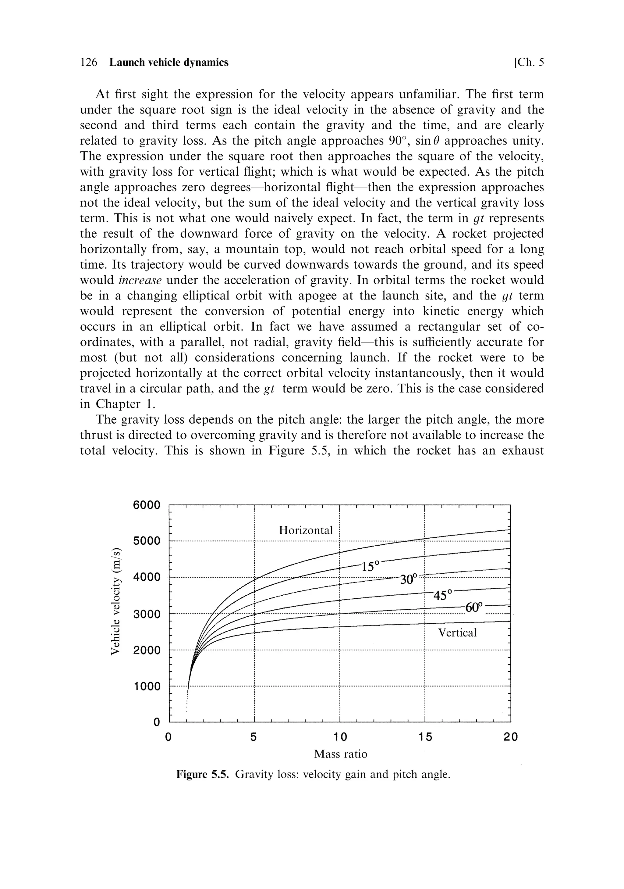Sec. 5.1 ]                                                           5.1 More on the rocket equation   117



                                                                          ve ˆ 4500 m/s


              Vehicle velocity            Orbital velocity



                                                                          ve ˆ 3000 m/s




                                                             Mass ratio
                                 Figure 5.1. Velocity function as a function of mass ratio.


ultimate velocity on the exhaust velocity: for exhaust velocities much below
3,000 m sÀ1 a very high mass ratio is required to reach orbital velocity. Such mass
ratios can e€ectively be achieved by multi-staging. As already noted, the velocity of
the rocket vehicle depends only on the mass ratio and exhaust velocity. This is true
for the situation we have assumed here: the only force acting on the rocket is the
thrust developed by the engine; gravity, if it is present, is assumed to act in a
direction orthogonal to the direction of the thrust, and therefore to have no e€ect on
the vehicle's acceleration. This situation pertains for orbital manoeuvres, but not in
general during space vehicle launches.



5.1.1    Range in the absence of gravity
Range is de®ned here as the distance travelled along the rocket's trajectory during a
burn. It is an important parameter in launch dynamics, particularly when gravity has
an e€ect on the acceleration. It is sometimes useful to know the distance travelled
during the burn, even in the absence of gravityÐsuch as during an orbital
insertionÐor for an interplanetary trajectory injection. In the absence of gravity
the range is obtained by integrating the rocket equation over time. The rocket
equation expresses the velocity in terms of the mass ratio, which translates into an
e€ective integration over mass. This does not require a knowledge of how the mass
¯ow rate dM=dt varies during the burn.
    While the velocity achieved is independent of the mass ¯ow rate, the distance the
rocket has to travel in order to reach this velocity is not. It can be seen from the
rocket equation that in the limit, if all the propellant were to be expended
instantaneously then the ®nal velocity would be the same, but the distance
travelled in achieving that velocity would be zero (a shell ®red from a gun
approximates to this situation). The most common case is where the mass ¯ow
rate, and hence the thrust, are constant, and we shall make this assumption here.
 