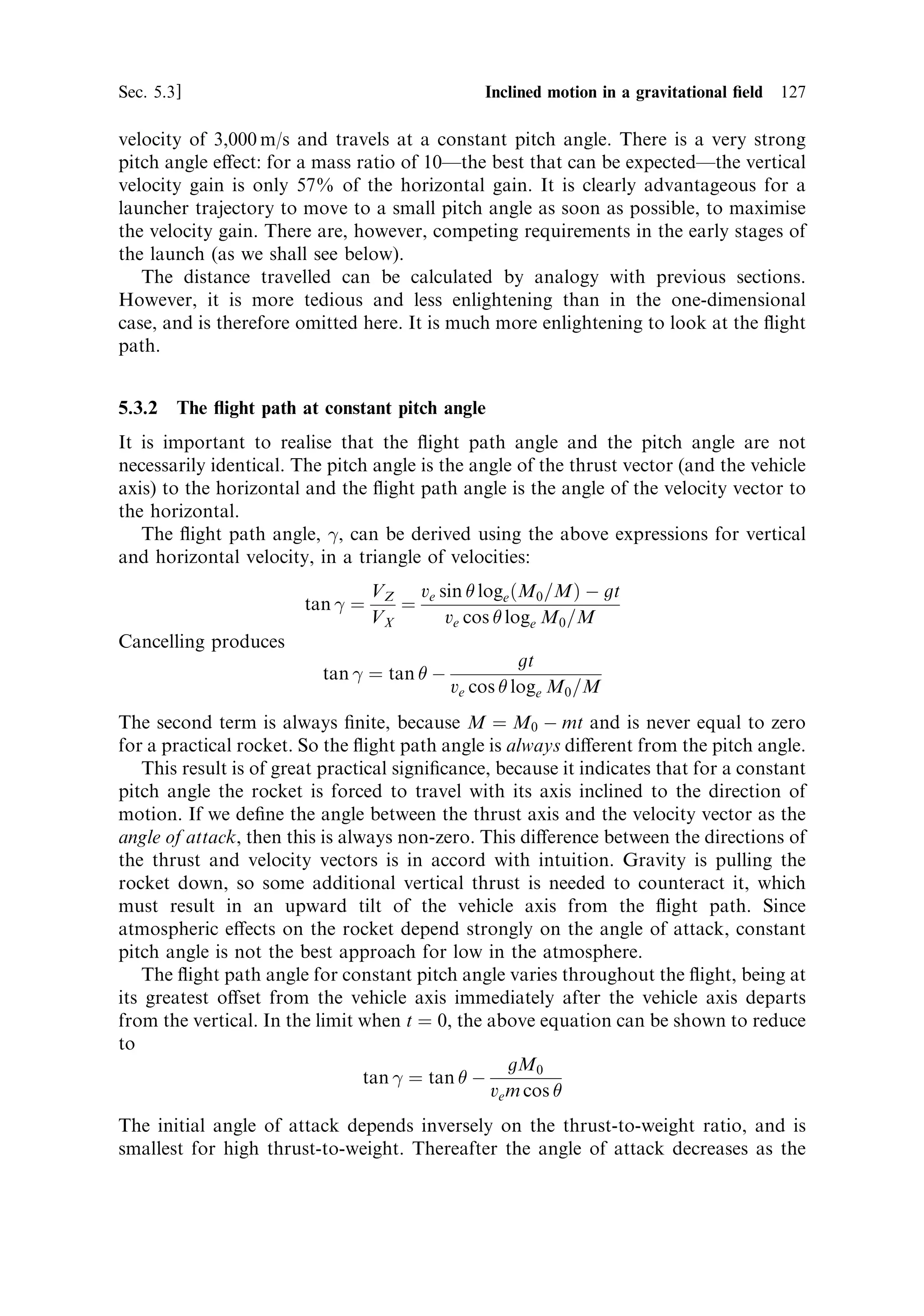 118   Launch vehicle dynamics                                                       [Ch. 5

   The integration has to be over time, so we need an expression for time t in terms
of mass loss. For constant thrust this is
                                               
                                         M0 À M
                                  tˆ
                                           m

where the (constant) mass ¯ow rate m is
                                      m ˆ dM=dt

Dividing through by M0 produces
                                                
                                      M0      M
                                   tˆ      1À
                                      m       M0

This expression for the time is conveniently in terms of the mass ratio, M0 =M.
  The distance travelled by the rocket is determined by integrating the velocity,
which of course varies with time. This is simply integration of the rocket equation.
The distance travelled, s, is expressed by
                           …t           …t                
                                                    M0
                      s ˆ V…t† dt ˆ ve loge                  dt
                            0            0        M0 À mt

Evaluation of the integral from time zero to time t leads to
                                                           
                            M0 M0 À mt          M0 À mt
                     s ˆ ve                loge         À1
                            m      M0            M0

Substitution of the expression for t, derived above, produces
                                                       
                               M         M        M
                        s ˆ ve 0 1 À          loge 0 ‡ 1
                                m       M0        M

Therefore, for the distance travelled we have an expression involving the familiar
mass ratio M0 =M; but as foreseen, the value of s also depends on the exhaust
velocity ve , and inversely on the mass ¯ow rate m; a high mass ¯ow (a high thrust)
leads to a short range. This is intuitive; if all the propellant is exhausted very quickly
then the distance travelled will be short. The velocity depends only on ve and M0 =M,
and the range is the distance travelled while reaching this velocity. The above
arguments apply only to the range under power; after burn-out the range will
continue to increase, but of course the velocity will remain constant in the absence of
gravitational e€ects. Figure 5.2 shows the range as a function of mass ratio for two
exhaust velocities. It is important to remember that the functional relationship with
mass ratio can apply to any instant during the burn of the rocket, not simply at the
moment of burn-out.
   The above expression is for zero initial velocity. If the spacecraft already has some
velocityÐfrom a previous stage, for instanceÐthen this has to be included in the
calculation of the total distance travelled during the burn. The additional distance is
 