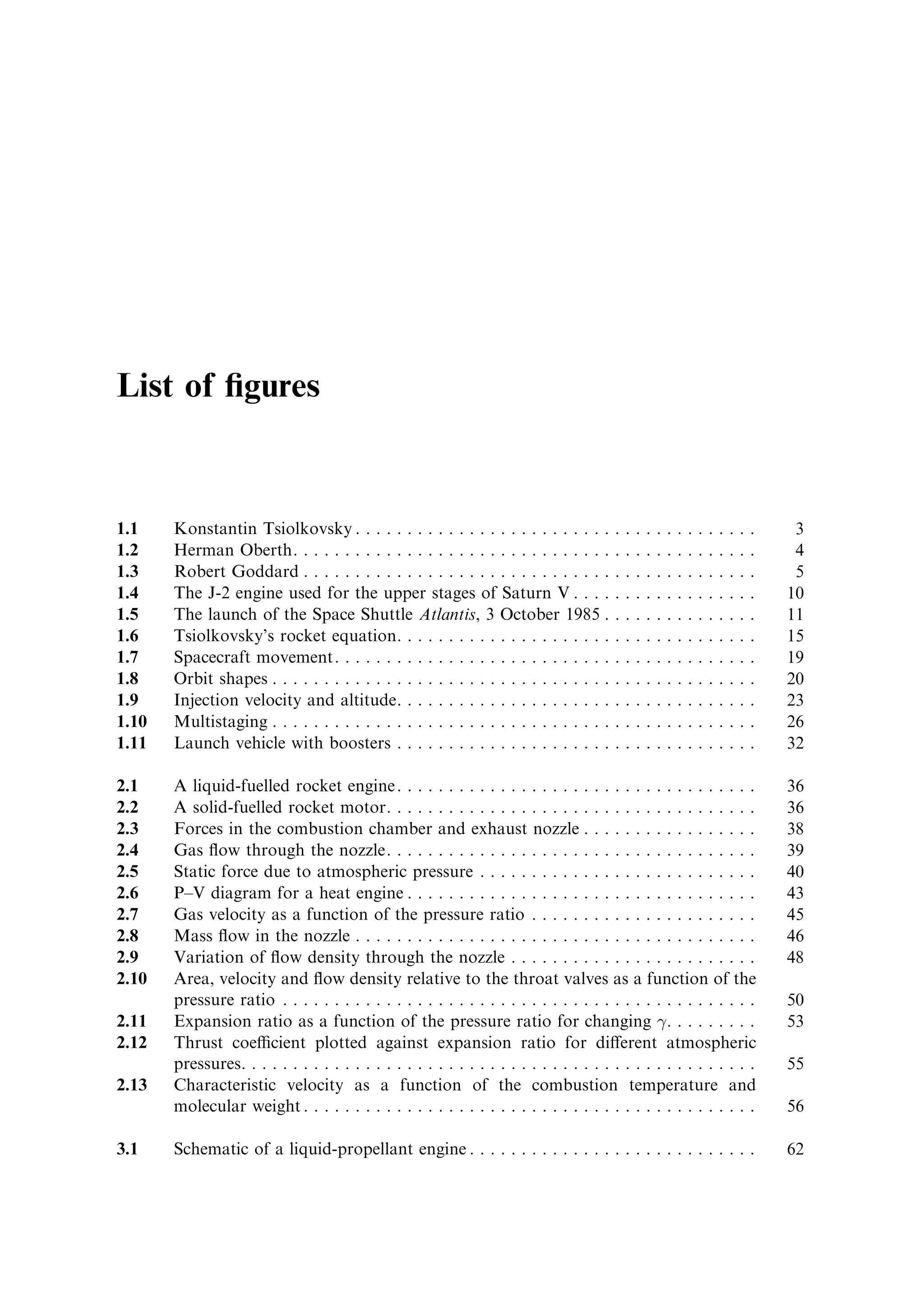 List of ®gures


1.1    Konstantin Tsiolkovsky . . . . . . . . . . . . . . . . . . . . . . . . .         .   .   .   .   .   .   .   .   .   .   .   .   .   .    3
1.2    Herman Oberth. . . . . . . . . . . . . . . . . . . . . . . . . . . . . . .       .   .   .   .   .   .   .   .   .   .   .   .   .   .    4
1.3    Robert Goddard . . . . . . . . . . . . . . . . . . . . . . . . . . . . . .       .   .   .   .   .   .   .   .   .   .   .   .   .   .    5
1.4    The J-2 engine used for the upper stages of Saturn V . . . .                     .   .   .   .   .   .   .   .   .   .   .   .   .   .   10
1.5    The launch of the Space Shuttle Atlantis, 3 October 1985 .                       .   .   .   .   .   .   .   .   .   .   .   .   .   .   11
1.6    Tsiolkovsky's rocket equation. . . . . . . . . . . . . . . . . . . . .           .   .   .   .   .   .   .   .   .   .   .   .   .   .   15
1.7    Spacecraft movement. . . . . . . . . . . . . . . . . . . . . . . . . . .         .   .   .   .   .   .   .   .   .   .   .   .   .   .   19
1.8    Orbit shapes . . . . . . . . . . . . . . . . . . . . . . . . . . . . . . . . .   .   .   .   .   .   .   .   .   .   .   .   .   .   .   20
1.9    Injection velocity and altitude. . . . . . . . . . . . . . . . . . . . .         .   .   .   .   .   .   .   .   .   .   .   .   .   .   23
1.10   Multistaging . . . . . . . . . . . . . . . . . . . . . . . . . . . . . . . . .   .   .   .   .   .   .   .   .   .   .   .   .   .   .   26
1.11   Launch vehicle with boosters . . . . . . . . . . . . . . . . . . . . .           .   .   .   .   .   .   .   .   .   .   .   .   .   .   32

2.1    A liquid-fuelled rocket engine . . . . . . . . . . . . . . . . . . . . . . . . . . . . . . . . . . .                                     36
2.2    A solid-fuelled rocket motor. . . . . . . . . . . . . . . . . . . . . . . . . . . . . . . . . . . .                                      36
2.3    Forces in the combustion chamber and exhaust nozzle . . . . . . . . . . . . . . . . .                                                    38
2.4    Gas ¯ow through the nozzle. . . . . . . . . . . . . . . . . . . . . . . . . . . . . . . . . . . .                                        39
2.5    Static force due to atmospheric pressure . . . . . . . . . . . . . . . . . . . . . . . . . . .                                           40
2.6    P±V diagram for a heat engine . . . . . . . . . . . . . . . . . . . . . . . . . . . . . . . . . .                                        43
2.7    Gas velocity as a function of the pressure ratio . . . . . . . . . . . . . . . . . . . . . .                                             45
2.8    Mass ¯ow in the nozzle . . . . . . . . . . . . . . . . . . . . . . . . . . . . . . . . . . . . . . .                                     46
2.9    Variation of ¯ow density through the nozzle . . . . . . . . . . . . . . . . . . . . . . . .                                              48
2.10   Area, velocity and ¯ow density relative to the throat valves as a function of the
       pressure ratio . . . . . . . . . . . . . . . . . . . . . . . . . . . . . . . . . . . . . . . . . . . . . .                               50
2.11   Expansion ratio as a function of the pressure ratio for changing 
. . . . . . . . .                                                      53
2.12   Thrust coecient plotted against expansion ratio for di€erent atmospheric
       pressures. . . . . . . . . . . . . . . . . . . . . . . . . . . . . . . . . . . . . . . . . . . . . . . . . .                             55
2.13   Characteristic velocity as a function of the combustion temperature and
       molecular weight . . . . . . . . . . . . . . . . . . . . . . . . . . . . . . . . . . . . . . . . . . . .                                 56

3.1    Schematic of a liquid-propellant engine . . . . . . . . . . . . . . . . . . . . . . . . . . . .                                          62
 