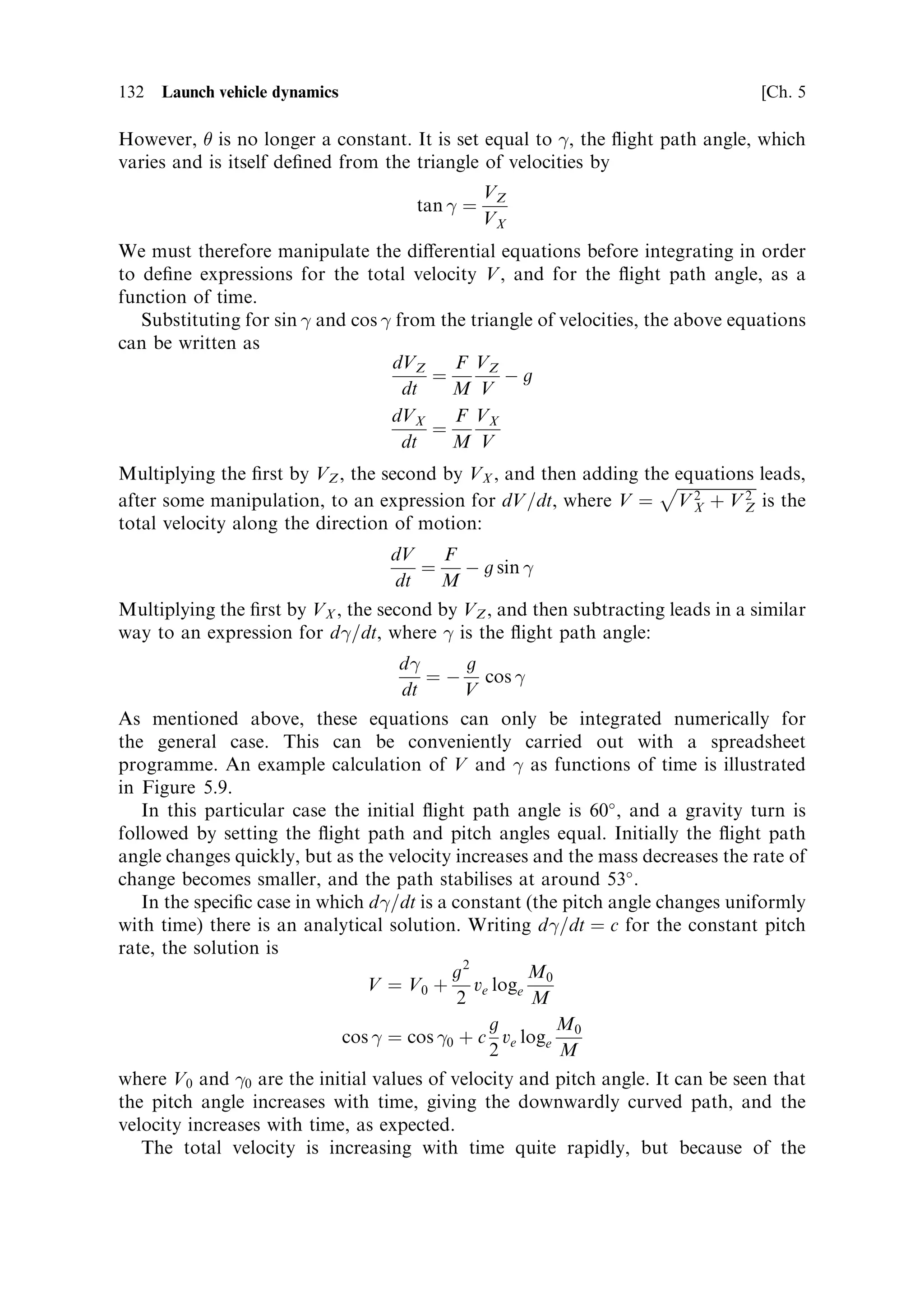 Sec. 5.3 ]                                5.3 Inclined motion in a gravitational ®eld 123

The time t is of course unchanged by the presence of gravity. It depends only on the
properties of the rocket, and is represented by the expression derived earlier.
  With this information, and by analogy with the previous case, we ®nd
                                                   
                           M         M        M             1
                     s ˆ ve 0 1 À         loge 0 ‡ 1     À gt 2
                            m        M0       M             2
or substituting t ˆ M0 =m…1 À M=M0 †
                                                        
                  M        M        M          1    M0 2    M 2
            s ˆ ve 0 1 À        loge 0 ‡ 1    À g        1À
                   m      M0        M          2    m       M0
Comparing this with the non-gravity case, we can again consider the range as the
`ideal range', identical to that in free space, modi®ed by the gravity loss term. As
before, the range under power is short when the thrust-to-weight ratio is large.
   The equations for velocity, time and range in the presence of gravity are
                                            
                        M       M         M
           V ˆ ve loge 0 À g 0 1 À
                         M       m        M0
                             
                 M         M
             tˆ 0 1À
                  m        M0
                                                                
                   M0         M         M0          1   M0 2        M 2
            s ˆ ve       1À        loge    ‡1     À g          1À
                    m        M0         M           2    m         M0
Note that in all cases, `range' indicates the distance travelled during acceleration,
assuming an initial velocity of zero.
   These equations show how the motion of the rocket is altered by gravity when the
motion is vertical. This applies to the early stages of most launches, and the e€ect of
gravity can be estimated using these equations. The general e€ect is that the velocity
and the distance travelled are less than would have been predicted by the rocket
equation, by the amount of the gravity loss. In launches, the main requirement is to
gain horizontal velocity rather than vertical velocity. This is needed to arrive at the
necessary orbital velocity. Vertical ¯ight does not contribute to this, and moreover it
is very expensive in terms of gravity loss. For this reason, launchers begin to travel
horizontally as soon as possible in their ¯ight. In the next section we shall examine
the e€ects of gravity on inclined motion of a rocket vehicle.



5.3   INCLINED MOTION IN A GRAVITATIONAL FIELD

It is obvious that if the whole trajectory of the rocket is vertical, then unless escape
velocity is reached the payload will ultimately fall back to Earth. To achieve orbit
around a planet requires a high horizontal velocity. Thus the majority of the ¯ight
path of a launch vehicle is inclined to the gravitational ®eld in order to gain velocity
in the horizontal direction. Gravity now a€ects the direction of ¯ight as well as the
magnitude of the velocity. As we shall see, the ¯ight path is curved, even if the thrust
 