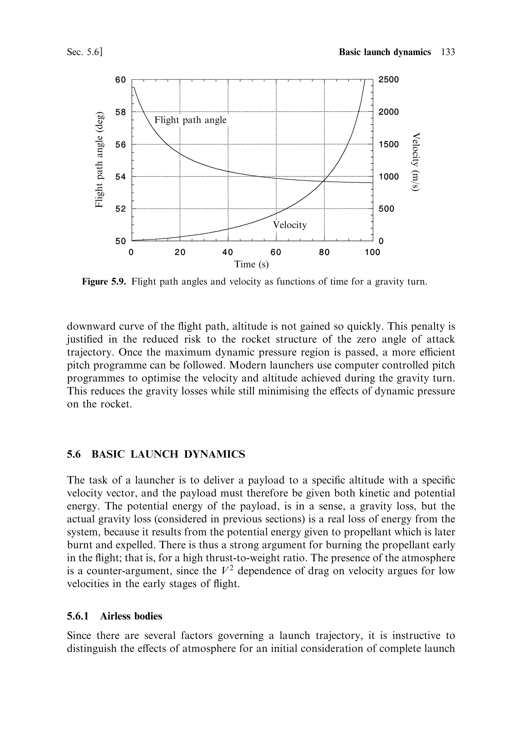 124     Launch vehicle dynamics                                                    [Ch. 5

vector direction is constant. In general, the computation of the ¯ight path is complex
and requires numerical solution, although the case for constant pitch angle can be
treated, and provides some useful insight into the way launch vehicles behave.


5.3.1    Constant pitch angle
The pitch angle is the angle made by the thrust vector to the horizontal, which in
most cases is the same as the angle of inclination of the vehicle axis to the horizontal,
since the mean thrust axis coincides with the vehicle axis. This kind of ¯ight is often
used during the later stages of the launch because it produces the maximum velocity
for a given ®nal injection angle. However, it is not a good ¯ight path for the early
parts of the ¯ight, where atmospheric forces are important, and where a pitch angle
that varies with time is more desirable.
   Since we now have to deal with inclined ¯ight we shall need to consider both
vertical and horizontal components of the velocity and distance travelled. The thrust
and gravitational force also have to be resolved. The derivation is rather simple
because the vertical components are the same as in the previous section, and the
horizontal components are una€ected by gravity.
   The thrust is independent of the orientation of the rocket:
                                                             dM
                                      F ˆ ve m   where m ˆ
                                                              dt
                          Vertical




                                                         Thrust




                                                      Pitch angle

                                                                  Horizontal




                                     Mg




                                 Figure 5.4. Thrust and pitch angle.
 
