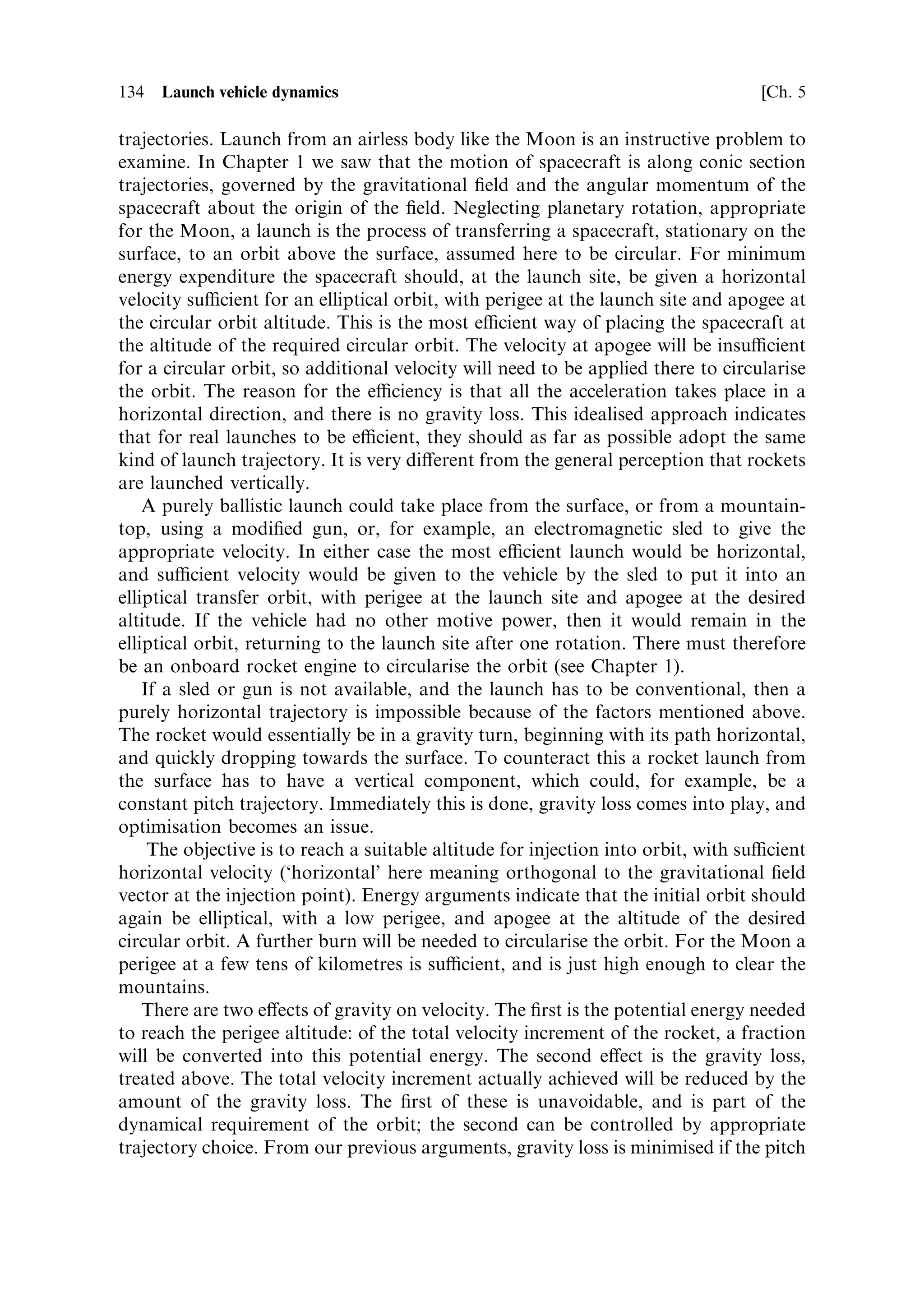 Sec. 5.3 ]                                                       5.3 Inclined motion in a gravitational ®eld 125

The vertical acceleration of the rocket, under the thrust F and the opposing force of
gravity, is expressed as
                                dVZ …F sin  À Mg†
                                     ˆ
                                 dt          M
where  is the pitch angle and, as before, Mg is the current weight of the rocket. The
thrust is resolved in the vertical direction, and the vertical component of velocity is
VZ . The further steps are identical to those in the previous section, leading to
                                                               dM
                                                dVZ ˆ ve          sin  À g dt
                                                                M
Integration between limits of zero and V for a mass change from M0 to M produces
                         …V                 …M        …t
                                               dM
                             dVZ ˆ ve sin        À g dt
                           0                 M M       0

and the solution is
                                                                           M0
                                               VZ ˆ ve sin  loge             À gt
                                                                           M
To calculate the horizontal component of velocity VX , the thrust is resolved on to the
horizontal axis, and gravity plays no part, leading to
                                                        dVX F cos 
                                                            ˆ
                                                         dt   M
Integration as before, over the same limits, leads to
                                                                                M0
                                                   VX ˆ ve cos  loge
                                                                                M
The magnitude of the total velocity VÐthe speed of the rocket along its direction of
motionÐcan be derived from the triangle of velocities, and is represented by the
quadratic sum of the components:
                                     q
                                 V ˆ …V 2 ‡ V 2
                                            X            Z

Substitution and simpli®cation leads to
                     s
                                                                                                       
                                        M                                          M
                 Vˆ       v 2 log 2 0 À 2ve gt sin  loge 0 ‡ g 2 t 2
                            e        e
                                         M                                          M

This is the total velocity along the current velocity vector. The burning time is
independent of inclination, and as before
                                               
                                    M0       M
                                tˆ        1À
                                     m       M0
Substitution of M ˆ mass at burn-out, would determine the velocity increment from
an individual stage if the pitch angle were constant throughout the burn.
 