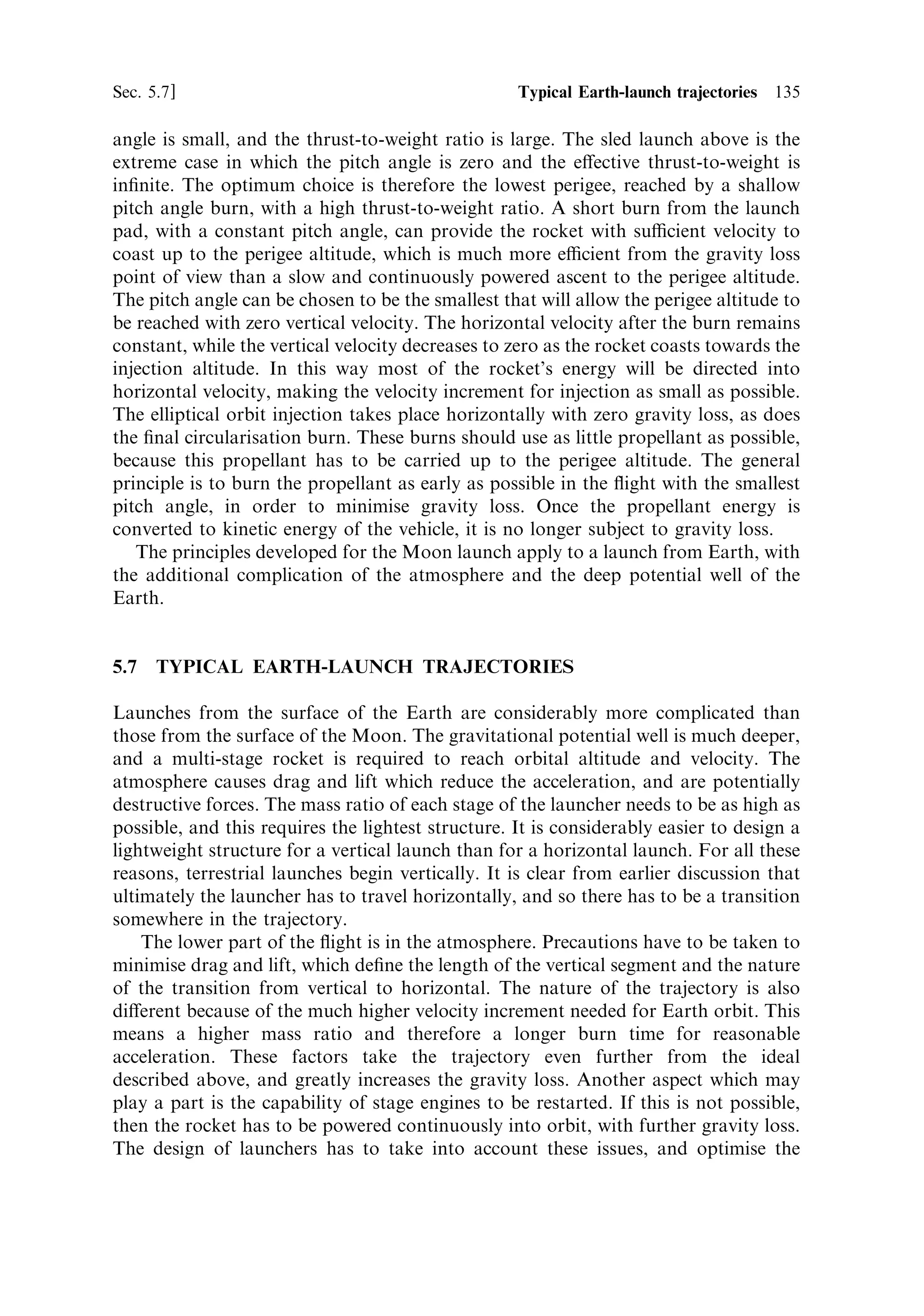 126    Launch vehicle dynamics                                                                 [Ch. 5

   At ®rst sight the expression for the velocity appears unfamiliar. The ®rst term
under the square root sign is the ideal velocity in the absence of gravity and the
second and third terms each contain the gravity and the time, and are clearly
related to gravity loss. As the pitch angle approaches 90 , sin  approaches unity.
The expression under the square root then approaches the square of the velocity,
with gravity loss for vertical ¯ight; which is what would be expected. As the pitch
angle approaches zero degreesÐhorizontal ¯ightÐthen the expression approaches
not the ideal velocity, but the sum of the ideal velocity and the vertical gravity loss
term. This is not what one would naively expect. In fact, the term in gt represents
the result of the downward force of gravity on the velocity. A rocket projected
horizontally from, say, a mountain top, would not reach orbital speed for a long
time. Its trajectory would be curved downwards towards the ground, and its speed
would increase under the acceleration of gravity. In orbital terms the rocket would
be in a changing elliptical orbit with apogee at the launch site, and the gt term
would represent the conversion of potential energy into kinetic energy which
occurs in an elliptical orbit. In fact we have assumed a rectangular set of co-
ordinates, with a parallel, not radial, gravity ®eldÐthis is suciently accurate for
most (but not all) considerations concerning launch. If the rocket were to be
projected horizontally at the correct orbital velocity instantaneously, then it would
travel in a circular path, and the gt term would be zero. This is the case considered
in Chapter 1.
   The gravity loss depends on the pitch angle: the larger the pitch angle, the more
thrust is directed to overcoming gravity and is therefore not available to increase the
total velocity. This is shown in Figure 5.5, in which the rocket has an exhaust




                                                   Horizontal
      Vehicle velocity (m/s)




                                                                                    Vertical




                                                           Mass ratio
                               Figure 5.5. Gravity loss: velocity gain and pitch angle.
 