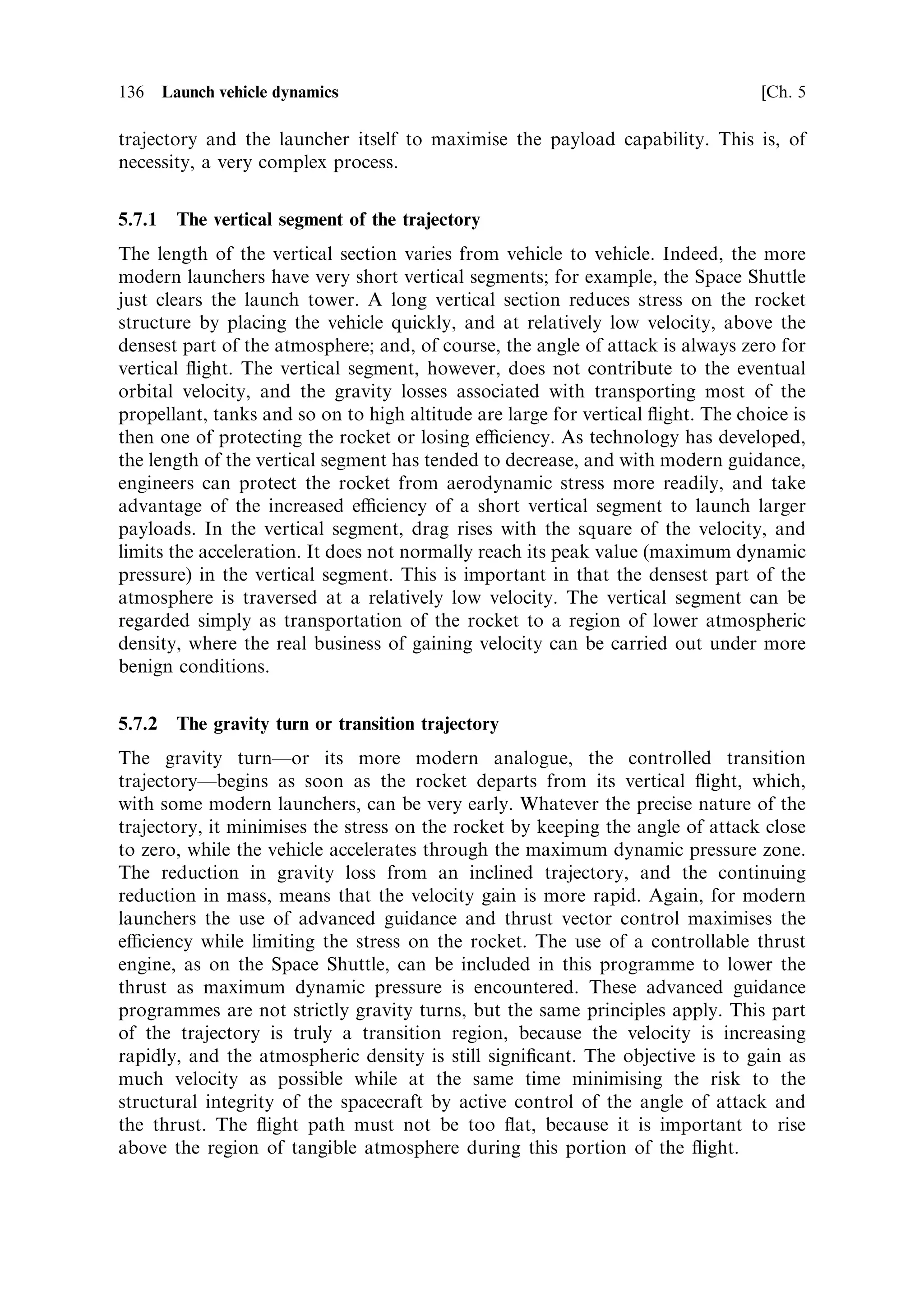 Sec. 5.3 ]                                  5.3 Inclined motion in a gravitational ®eld 127

velocity of 3,000 m/s and travels at a constant pitch angle. There is a very strong
pitch angle e€ect: for a mass ratio of 10Ðthe best that can be expectedÐthe vertical
velocity gain is only 57% of the horizontal gain. It is clearly advantageous for a
launcher trajectory to move to a small pitch angle as soon as possible, to maximise
the velocity gain. There are, however, competing requirements in the early stages of
the launch (as we shall see below).
   The distance travelled can be calculated by analogy with previous sections.
However, it is more tedious and less enlightening than in the one-dimensional
case, and is therefore omitted here. It is much more enlightening to look at the ¯ight
path.


5.3.2    The ¯ight path at constant pitch angle
It is important to realise that the ¯ight path angle and the pitch angle are not
necessarily identical. The pitch angle is the angle of the thrust vector (and the vehicle
axis) to the horizontal and the ¯ight path angle is the angle of the velocity vector to
the horizontal.
   The ¯ight path angle, 
, can be derived using the above expressions for vertical
and horizontal velocity, in a triangle of velocities:
                                  VZ ve sin  loge …M0 =M† À gt
                        tan 
 ˆ      ˆ
                                  VX     ve cos  loge M0 =M
Cancelling produces
                                                      gt
                          tan 
 ˆ tan  À
                                            ve cos  loge M0 =M
The second term is always ®nite, because M ˆ M0 À mt and is never equal to zero
for a practical rocket. So the ¯ight path angle is always di€erent from the pitch angle.
   This result is of great practical signi®cance, because it indicates that for a constant
pitch angle the rocket is forced to travel with its axis inclined to the direction of
motion. If we de®ne the angle between the thrust axis and the velocity vector as the
angle of attack, then this is always non-zero. This di€erence between the directions of
the thrust and velocity vectors is in accord with intuition. Gravity is pulling the
rocket down, so some additional vertical thrust is needed to counteract it, which
must result in an upward tilt of the vehicle axis from the ¯ight path. Since
atmospheric e€ects on the rocket depend strongly on the angle of attack, constant
pitch angle is not the best approach for low in the atmosphere.
   The ¯ight path angle for constant pitch angle varies throughout the ¯ight, being at
its greatest o€set from the vehicle axis immediately after the vehicle axis departs
from the vertical. In the limit when t ˆ 0, the above equation can be shown to reduce
to
                                                    gM0
                                 tan 
 ˆ tan  À
                                                 ve m cos 
The initial angle of attack depends inversely on the thrust-to-weight ratio, and is
smallest for high thrust-to-weight. Thereafter the angle of attack decreases as the
 
