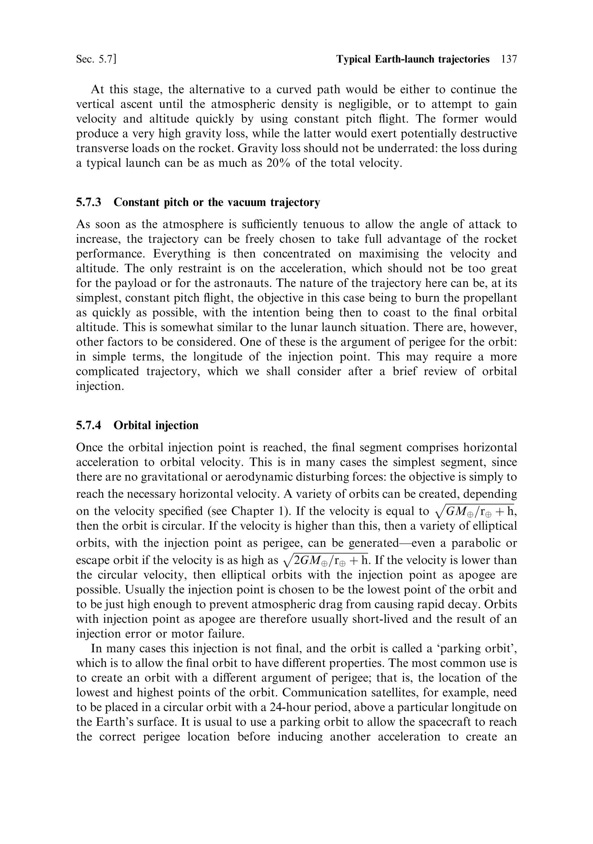 128   Launch vehicle dynamics                                                                           [Ch. 5



                                                    Pitch angle 90
       Flight-path angle (deg)


                                                    Pitch angle 80


                                                    Pitch angle 70



                                                    Pitch angle 60




                                                           Time after pitch-over (s)
                                 Figure 5.6. Flight path angle as a function of time and pitch angle.



weight decreases, and the thrust, of course, remains constant. Thus, near burn-out
the vehicle axis and the ¯ight path are nearly parallel, but they cannot ever be
precisely so because of the residual and payload mass. The ¯ight path angle as a
function of time for a number of di€erent pitch angles is show in Figure 5.6. The
¯ight path angle changes instantaneously when the thrust axis changes from vertical,
and thereafter converges on the pitch angle.
   This behaviour is the opposite of that which is desirable: the maximum angle of
attack is in the early part of the ¯ight while the rocket is in the denser part of the
atmosphere, where aerodynamic forces are greatest. The means for dealing with this
problem will be described after aerodynamic e€ects have been discussed in the next
section.




5.4   MOTION IN THE ATMOSPHERE

So far we have described the e€ects of the gravitational ®eld on the motion of the
rocket in some simple circumstances. The atmosphere also has a signi®cant e€ect on
the rocket, which is to be expected, since the velocity quite quickly exceeds the sound
speed and the rocket becomes a hypersonic vehicle. Mass ratio arguments require the
vehicle to be lightweight, and consequently not well able to withstand the forces so
induced. Aerodynamics, especially for hypersonic ¯ight, is a complex subject, but
fortunately there are some simple ideas which can be used to estimate the
aerodynamic forces on the rocket.
 