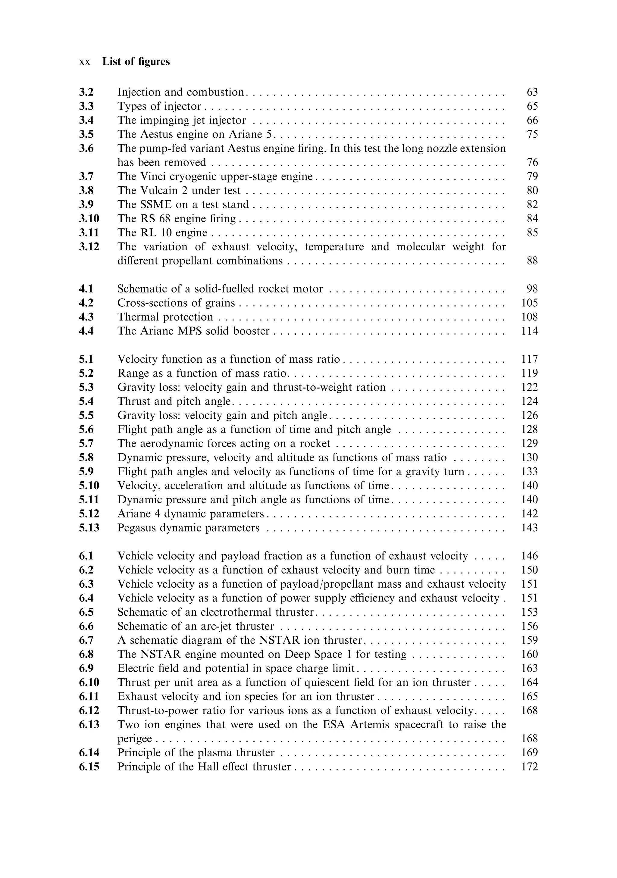xx     List of ®gures

3.2       Injection and combustion. . . . . . . . . . . . . . . . . . . . . . . . . . . . . . . . . . . . . .                                                                 63
3.3       Types of injector . . . . . . . . . . . . . . . . . . . . . . . . . . . . . . . . . . . . . . . . . . . .                                                           65
3.4       The impinging jet injector . . . . . . . . . . . . . . . . . . . . . . . . . . . . . . . . . . . . .                                                                66
3.5       The Aestus engine on Ariane 5 . . . . . . . . . . . . . . . . . . . . . . . . . . . . . . . . . .                                                                   75
3.6       The pump-fed variant Aestus engine ®ring. In this test the long nozzle extension
          has been removed . . . . . . . . . . . . . . . . . . . . . . . . . . . . . . . . . . . . . . . . . . .                                                              76
3.7       The Vinci cryogenic upper-stage engine . . . . . . . . . . . . . . . . . . . . . . . . . . . .                                                                      79
3.8       The Vulcain 2 under test . . . . . . . . . . . . . . . . . . . . . . . . . . . . . . . . . . . . . .                                                                80
3.9       The SSME on a test stand . . . . . . . . . . . . . . . . . . . . . . . . . . . . . . . . . . . . .                                                                  82
3.10      The RS 68 engine ®ring . . . . . . . . . . . . . . . . . . . . . . . . . . . . . . . . . . . . . . .                                                                84
3.11      The RL 10 engine . . . . . . . . . . . . . . . . . . . . . . . . . . . . . . . . . . . . . . . . . . .                                                              85
3.12      The variation of exhaust velocity, temperature and molecular weight for
          di€erent propellant combinations . . . . . . . . . . . . . . . . . . . . . . . . . . . . . . . .                                                                    88

4.1       Schematic of a solid-fuelled rocket motor                  .   .   .   .   .   .   .   .   .   .   .   .   .   .   .   .   .   .   .   .   .   .   .   .   .   .    98
4.2       Cross-sections of grains . . . . . . . . . . . . .         .   .   .   .   .   .   .   .   .   .   .   .   .   .   .   .   .   .   .   .   .   .   .   .   .   .   105
4.3       Thermal protection . . . . . . . . . . . . . . . .         .   .   .   .   .   .   .   .   .   .   .   .   .   .   .   .   .   .   .   .   .   .   .   .   .   .   108
4.4       The Ariane MPS solid booster . . . . . . . .               .   .   .   .   .   .   .   .   .   .   .   .   .   .   .   .   .   .   .   .   .   .   .   .   .   .   114

5.1       Velocity function as a function of mass ratio . . . . . . . . . . . . . . . . . . .                                                            .   .   .   .   .   117
5.2       Range as a function of mass ratio. . . . . . . . . . . . . . . . . . . . . . . . . . .                                                         .   .   .   .   .   119
5.3       Gravity loss: velocity gain and thrust-to-weight ration . . . . . . . . . . . .                                                                .   .   .   .   .   122
5.4       Thrust and pitch angle. . . . . . . . . . . . . . . . . . . . . . . . . . . . . . . . . . .                                                    .   .   .   .   .   124
5.5       Gravity loss: velocity gain and pitch angle . . . . . . . . . . . . . . . . . . . . .                                                          .   .   .   .   .   126
5.6       Flight path angle as a function of time and pitch angle . . . . . . . . . . .                                                                  .   .   .   .   .   128
5.7       The aerodynamic forces acting on a rocket . . . . . . . . . . . . . . . . . . . .                                                              .   .   .   .   .   129
5.8       Dynamic pressure, velocity and altitude as functions of mass ratio . . .                                                                       .   .   .   .   .   130
5.9       Flight path angles and velocity as functions of time for a gravity turn .                                                                      .   .   .   .   .   133
5.10      Velocity, acceleration and altitude as functions of time . . . . . . . . . . . .                                                               .   .   .   .   .   140
5.11      Dynamic pressure and pitch angle as functions of time . . . . . . . . . . . .                                                                  .   .   .   .   .   140
5.12      Ariane 4 dynamic parameters . . . . . . . . . . . . . . . . . . . . . . . . . . . . . .                                                        .   .   .   .   .   142
5.13      Pegasus dynamic parameters . . . . . . . . . . . . . . . . . . . . . . . . . . . . . .                                                         .   .   .   .   .   143

6.1       Vehicle velocity and payload fraction as a function of exhaust velocity . . . . .                                                                                  146
6.2       Vehicle velocity as a function of exhaust velocity and burn time . . . . . . . . . .                                                                               150
6.3       Vehicle velocity as a function of payload/propellant mass and exhaust velocity                                                                                     151
6.4       Vehicle velocity as a function of power supply eciency and exhaust velocity .                                                                                     151
6.5       Schematic of an electrothermal thruster. . . . . . . . . . . . . . . . . . . . . . . . . . . .                                                                     153
6.6       Schematic of an arc-jet thruster . . . . . . . . . . . . . . . . . . . . . . . . . . . . . . . . .                                                                 156
6.7       A schematic diagram of the NSTAR ion thruster. . . . . . . . . . . . . . . . . . . . .                                                                             159
6.8       The NSTAR engine mounted on Deep Space 1 for testing . . . . . . . . . . . . . .                                                                                   160
6.9       Electric ®eld and potential in space charge limit . . . . . . . . . . . . . . . . . . . . . .                                                                      163
6.10      Thrust per unit area as a function of quiescent ®eld for an ion thruster . . . . .                                                                                 164
6.11      Exhaust velocity and ion species for an ion thruster . . . . . . . . . . . . . . . . . . .                                                                         165
6.12      Thrust-to-power ratio for various ions as a function of exhaust velocity. . . . .                                                                                  168
6.13      Two ion engines that were used on the ESA Artemis spacecraft to raise the
          perigee . . . . . . . . . . . . . . . . . . . . . . . . . . . . . . . . . . . . . . . . . . . . . . . . . . .                                                      168
6.14      Principle of the plasma thruster . . . . . . . . . . . . . . . . . . . . . . . . . . . . . . . . .                                                                 169
6.15      Principle of the Hall e€ect thruster . . . . . . . . . . . . . . . . . . . . . . . . . . . . . . .                                                                 172
 
