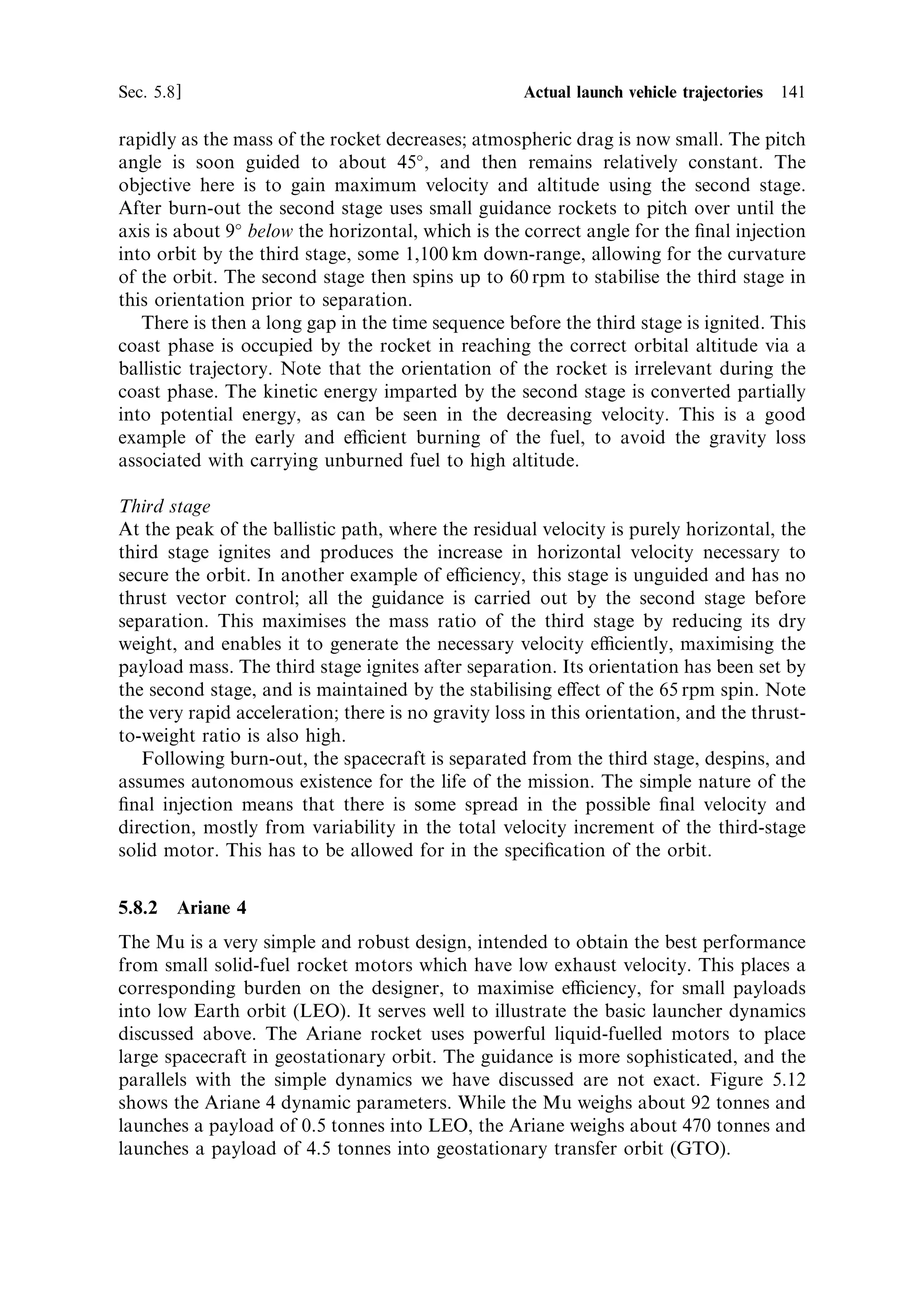 132   Launch vehicle dynamics                                                     [Ch. 5

However,  is no longer a constant. It is set equal to 
, the ¯ight path angle, which
varies and is itself de®ned from the triangle of velocities by
                                                VZ
                                      tan 
 ˆ
                                                VX
We must therefore manipulate the di€erential equations before integrating in order
to de®ne expressions for the total velocity V, and for the ¯ight path angle, as a
function of time.
   Substituting for sin 
 and cos 
 from the triangle of velocities, the above equations
can be written as
                                   dVZ     F VZ
                                        ˆ        Àg
                                     dt   M V
                                   dVX     F VX
                                        ˆ
                                     dt   M V
Multiplying the ®rst by VZ , the second by VX , and then adding the equations leads,
                                                                  p
after some manipulation, to an expression for dV=dt, where V ˆ V 2 ‡ V 2 is the
                                                                       X            Z
total velocity along the direction of motion:
                                  dV   F
                                     ˆ   À g sin 
                                  dt   M
Multiplying the ®rst by VX , the second by VZ , and then subtracting leads in a similar
way to an expression for d
=dt, where 
 is the ¯ight path angle:
                                   d
    g
                                      ˆ À cos 
                                   dt    V
As mentioned above, these equations can only be integrated numerically for
the general case. This can be conveniently carried out with a spreadsheet
programme. An example calculation of V and 
 as functions of time is illustrated
in Figure 5.9.
   In this particular case the initial ¯ight path angle is 60 , and a gravity turn is
followed by setting the ¯ight path and pitch angles equal. Initially the ¯ight path
angle changes quickly, but as the velocity increases and the mass decreases the rate of
change becomes smaller, and the path stabilises at around 53 .
   In the speci®c case in which d
=dt is a constant (the pitch angle changes uniformly
with time) there is an analytical solution. Writing d
=dt ˆ c for the constant pitch
rate, the solution is
                                           g2       M
                                V ˆ V0 ‡ ve loge 0
                                            2        M
                                               g        M
                            cos 
 ˆ cos 
0 ‡ c ve loge 0
                                               2        M
where V0 and 
0 are the initial values of velocity and pitch angle. It can be seen that
the pitch angle increases with time, giving the downwardly curved path, and the
velocity increases with time, as expected.
   The total velocity is increasing with time quite rapidly, but because of the
 