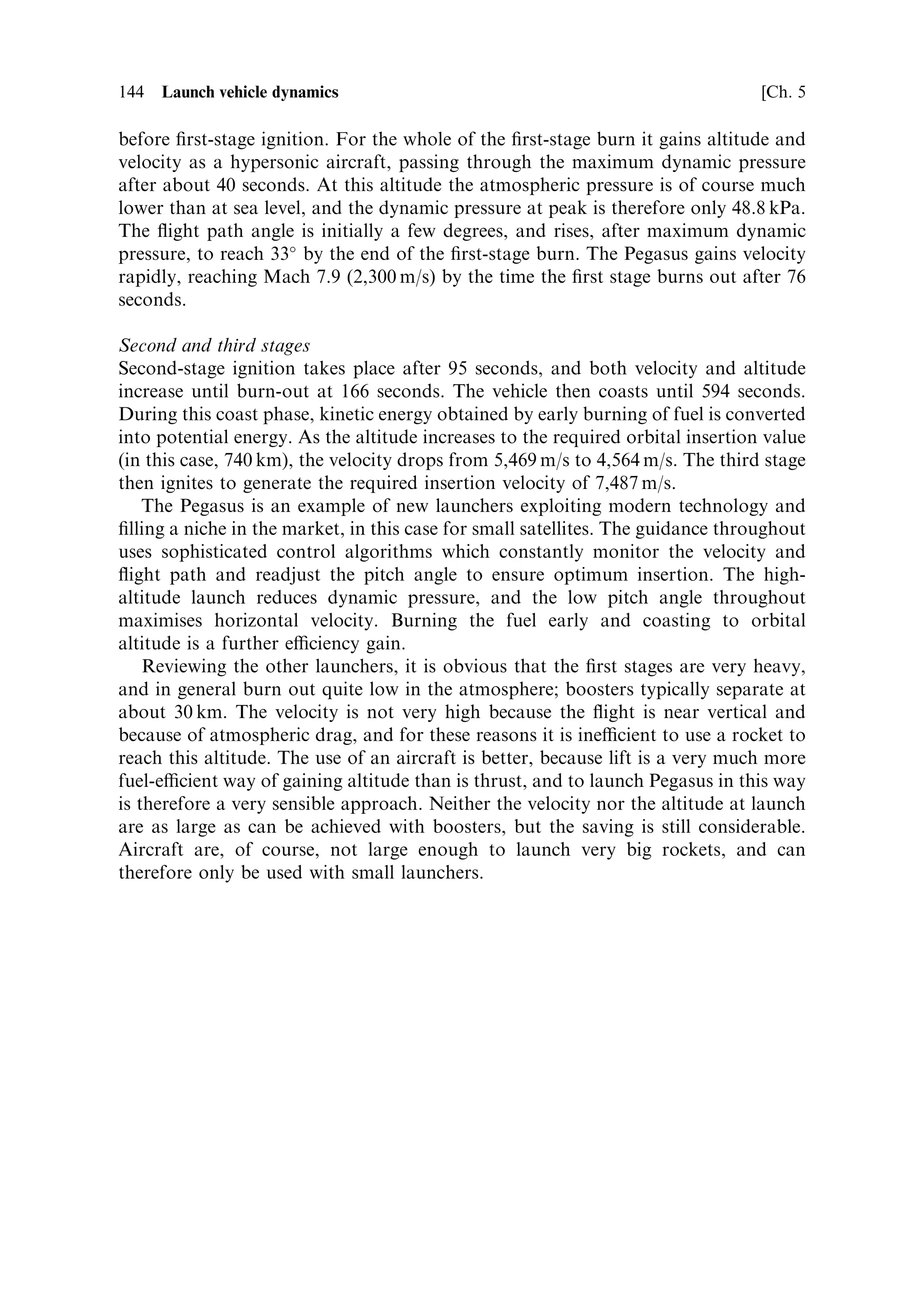 Sec. 5.7 ]                                     5.7 Typical Earth-launch trajectories   135

angle is small, and the thrust-to-weight ratio is large. The sled launch above is the
extreme case in which the pitch angle is zero and the e€ective thrust-to-weight is
in®nite. The optimum choice is therefore the lowest perigee, reached by a shallow
pitch angle burn, with a high thrust-to-weight ratio. A short burn from the launch
pad, with a constant pitch angle, can provide the rocket with sucient velocity to
coast up to the perigee altitude, which is much more ecient from the gravity loss
point of view than a slow and continuously powered ascent to the perigee altitude.
The pitch angle can be chosen to be the smallest that will allow the perigee altitude to
be reached with zero vertical velocity. The horizontal velocity after the burn remains
constant, while the vertical velocity decreases to zero as the rocket coasts towards the
injection altitude. In this way most of the rocket's energy will be directed into
horizontal velocity, making the velocity increment for injection as small as possible.
The elliptical orbit injection takes place horizontally with zero gravity loss, as does
the ®nal circularisation burn. These burns should use as little propellant as possible,
because this propellant has to be carried up to the perigee altitude. The general
principle is to burn the propellant as early as possible in the ¯ight with the smallest
pitch angle, in order to minimise gravity loss. Once the propellant energy is
converted to kinetic energy of the vehicle, it is no longer subject to gravity loss.
   The principles developed for the Moon launch apply to a launch from Earth, with
the additional complication of the atmosphere and the deep potential well of the
Earth.


5.7   TYPICAL EARTH-LAUNCH TRAJECTORIES

Launches from the surface of the Earth are considerably more complicated than
those from the surface of the Moon. The gravitational potential well is much deeper,
and a multi-stage rocket is required to reach orbital altitude and velocity. The
atmosphere causes drag and lift which reduce the acceleration, and are potentially
destructive forces. The mass ratio of each stage of the launcher needs to be as high as
possible, and this requires the lightest structure. It is considerably easier to design a
lightweight structure for a vertical launch than for a horizontal launch. For all these
reasons, terrestrial launches begin vertically. It is clear from earlier discussion that
ultimately the launcher has to travel horizontally, and so there has to be a transition
somewhere in the trajectory.
    The lower part of the ¯ight is in the atmosphere. Precautions have to be taken to
minimise drag and lift, which de®ne the length of the vertical segment and the nature
of the transition from vertical to horizontal. The nature of the trajectory is also
di€erent because of the much higher velocity increment needed for Earth orbit. This
means a higher mass ratio and therefore a longer burn time for reasonable
acceleration. These factors take the trajectory even further from the ideal
described above, and greatly increases the gravity loss. Another aspect which may
play a part is the capability of stage engines to be restarted. If this is not possible,
then the rocket has to be powered continuously into orbit, with further gravity loss.
The design of launchers has to take into account these issues, and optimise the
 