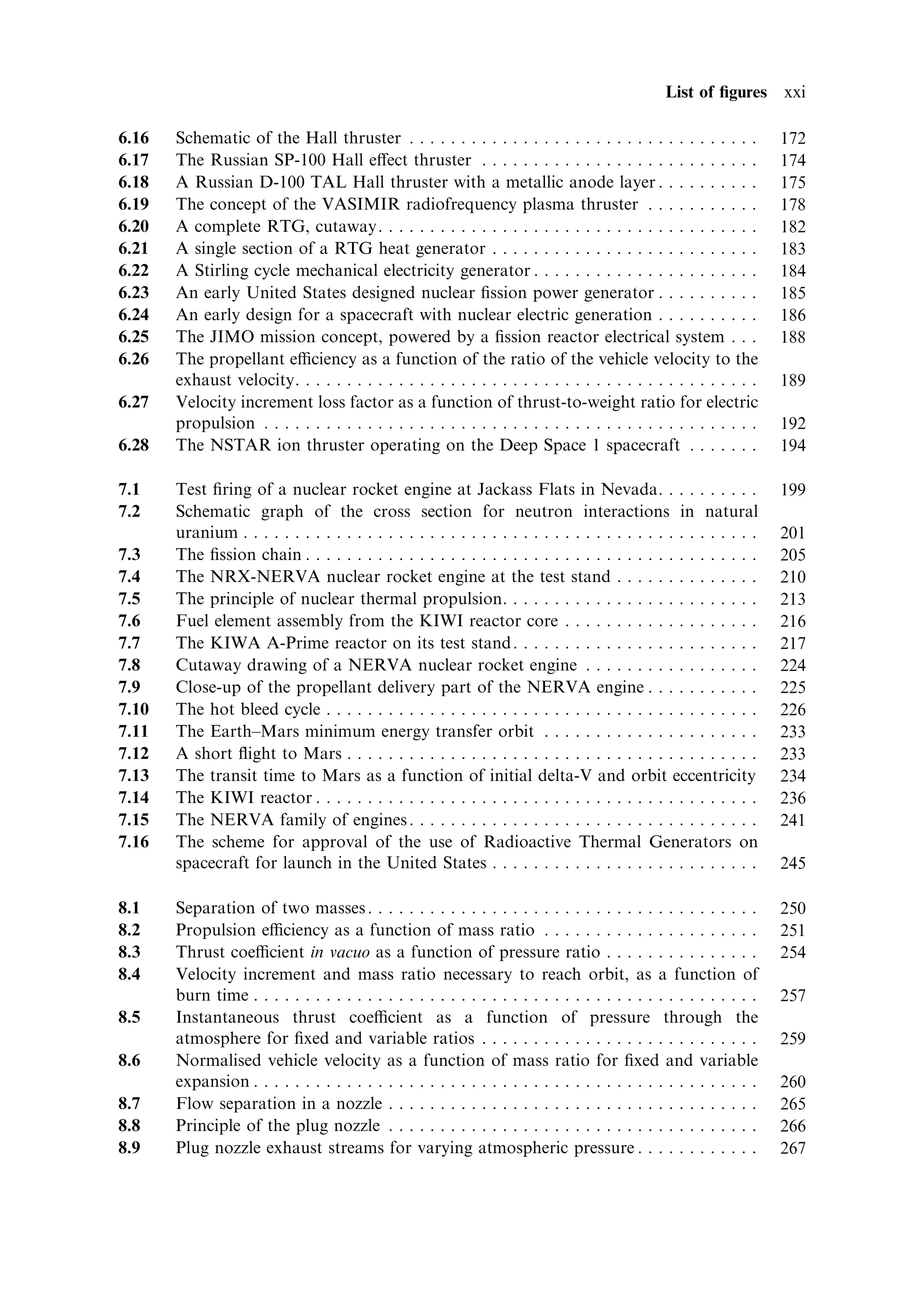 List of ®gures xxi

6.16   Schematic of the Hall thruster . . . . . . . . . . . . . . . . . . . . . . . . . . . . . . . . . .            172
6.17   The Russian SP-100 Hall e€ect thruster . . . . . . . . . . . . . . . . . . . . . . . . . . .                  174
6.18   A Russian D-100 TAL Hall thruster with a metallic anode layer . . . . . . . . . .                             175
6.19   The concept of the VASIMIR radiofrequency plasma thruster . . . . . . . . . . .                               178
6.20   A complete RTG, cutaway. . . . . . . . . . . . . . . . . . . . . . . . . . . . . . . . . . . . .              182
6.21   A single section of a RTG heat generator . . . . . . . . . . . . . . . . . . . . . . . . . .                  183
6.22   A Stirling cycle mechanical electricity generator . . . . . . . . . . . . . . . . . . . . . .                 184
6.23   An early United States designed nuclear ®ssion power generator . . . . . . . . . .                            185
6.24   An early design for a spacecraft with nuclear electric generation . . . . . . . . . .                         186
6.25   The JIMO mission concept, powered by a ®ssion reactor electrical system . . .                                 188
6.26   The propellant eciency as a function of the ratio of the vehicle velocity to the
       exhaust velocity. . . . . . . . . . . . . . . . . . . . . . . . . . . . . . . . . . . . . . . . . . . . .     189
6.27   Velocity increment loss factor as a function of thrust-to-weight ratio for electric
       propulsion . . . . . . . . . . . . . . . . . . . . . . . . . . . . . . . . . . . . . . . . . . . . . . . .    192
6.28   The NSTAR ion thruster operating on the Deep Space 1 spacecraft . . . . . . .                                 194

7.1    Test ®ring of a nuclear rocket engine at Jackass Flats in Nevada. . . . . . . . . .                           199
7.2    Schematic graph of the cross section for neutron interactions in natural
       uranium . . . . . . . . . . . . . . . . . . . . . . . . . . . . . . . . . . . . . . . . . . . . . . . . . .   201
7.3    The ®ssion chain . . . . . . . . . . . . . . . . . . . . . . . . . . . . . . . . . . . . . . . . . . . .      205
7.4    The NRX-NERVA nuclear rocket engine at the test stand . . . . . . . . . . . . . .                             210
7.5    The principle of nuclear thermal propulsion. . . . . . . . . . . . . . . . . . . . . . . . .                  213
7.6    Fuel element assembly from the KIWI reactor core . . . . . . . . . . . . . . . . . . .                        216
7.7    The KIWA A-Prime reactor on its test stand . . . . . . . . . . . . . . . . . . . . . . . .                    217
7.8    Cutaway drawing of a NERVA nuclear rocket engine . . . . . . . . . . . . . . . . .                            224
7.9    Close-up of the propellant delivery part of the NERVA engine . . . . . . . . . . .                            225
7.10   The hot bleed cycle . . . . . . . . . . . . . . . . . . . . . . . . . . . . . . . . . . . . . . . . . .       226
7.11   The Earth±Mars minimum energy transfer orbit . . . . . . . . . . . . . . . . . . . . .                        233
7.12   A short ¯ight to Mars . . . . . . . . . . . . . . . . . . . . . . . . . . . . . . . . . . . . . . . .         233
7.13   The transit time to Mars as a function of initial delta-V and orbit eccentricity                              234
7.14   The KIWI reactor . . . . . . . . . . . . . . . . . . . . . . . . . . . . . . . . . . . . . . . . . . .        236
7.15   The NERVA family of engines . . . . . . . . . . . . . . . . . . . . . . . . . . . . . . . . . .               241
7.16   The scheme for approval of the use of Radioactive Thermal Generators on
       spacecraft for launch in the United States . . . . . . . . . . . . . . . . . . . . . . . . . .                245

8.1    Separation of two masses . . . . . . . . . . . . . . . . . . . . . . . . . . . . . . . . . . . . . .          250
8.2    Propulsion eciency as a function of mass ratio . . . . . . . . . . . . . . . . . . . . .                     251
8.3    Thrust coecient in vacuo as a function of pressure ratio . . . . . . . . . . . . . . .                       254
8.4    Velocity increment and mass ratio necessary to reach orbit, as a function of
       burn time . . . . . . . . . . . . . . . . . . . . . . . . . . . . . . . . . . . . . . . . . . . . . . . . .   257
8.5    Instantaneous thrust coecient as a function of pressure through the
       atmosphere for ®xed and variable ratios . . . . . . . . . . . . . . . . . . . . . . . . . . .                 259
8.6    Normalised vehicle velocity as a function of mass ratio for ®xed and variable
       expansion . . . . . . . . . . . . . . . . . . . . . . . . . . . . . . . . . . . . . . . . . . . . . . . . .   260
8.7    Flow separation in a nozzle . . . . . . . . . . . . . . . . . . . . . . . . . . . . . . . . . . . .           265
8.8    Principle of the plug nozzle . . . . . . . . . . . . . . . . . . . . . . . . . . . . . . . . . . . .          266
8.9    Plug nozzle exhaust streams for varying atmospheric pressure . . . . . . . . . . . .                          267
 