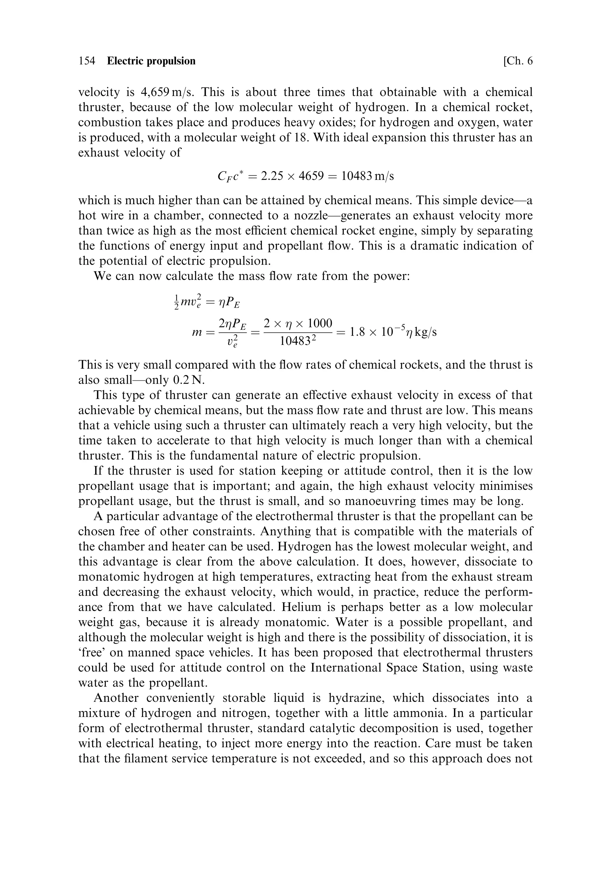 6
Electric propulsion

Chemical rockets use the energy stored in the propellants to create a hot gas, which
then becomes the working ¯uid in a heat engine, and is expelled, generating thrust.
There is an elegant simplicity in this triple function of the propellant and its
combustion products, which is re¯ected in the simple nature of the rocket engine.
There is, however, a fundamental limitation which results from combining the
functions of working ¯uid and energy source: no more energy can be put into the
rocket than is contained in the propellant ¯owing into the engine. This means that
the power output of the rocket is rigidly de®ned by the chemical energy and ¯ow rate
of the propellant. The exhaust velocity and thrust are de®ned by the thermodynamic
relationships in Chapter 2, and there is no possibility of exceeding these values. As
has previously been pointed out, the arrival of the space age was dependent on
stretching the ability of chemical rockets to the limit, through multi-staging, and on
engines that perform very close to their theoretical best. More ambitious space
programmesÐmanned missions to Mars, for exampleÐcould be achieved with the
same technology, but would require a very large e€ective mass ratio because of the
velocity increment involved. Moreover, all the necessary propellant would need to be
raised to Earth orbit. It would be preferable if somehow more propulsive power
could be extracted from the propellant, and the exhaust velocity could be increased
beyond the 4.5 km/s that is the best available from chemical rockets.



6.1   THE IMPORTANCE OF EXHAUST VELOCITY

To determine how important a higher exhaust velocity is for future space missions, it
                                                          M0
is enough to invert the rocket equation. Here we use R ˆ      to represent the mass
                                                          M
ratio of the rocket vehicle:
                                   V ˆ ve loge R

                                    R ˆ e V=ve
 