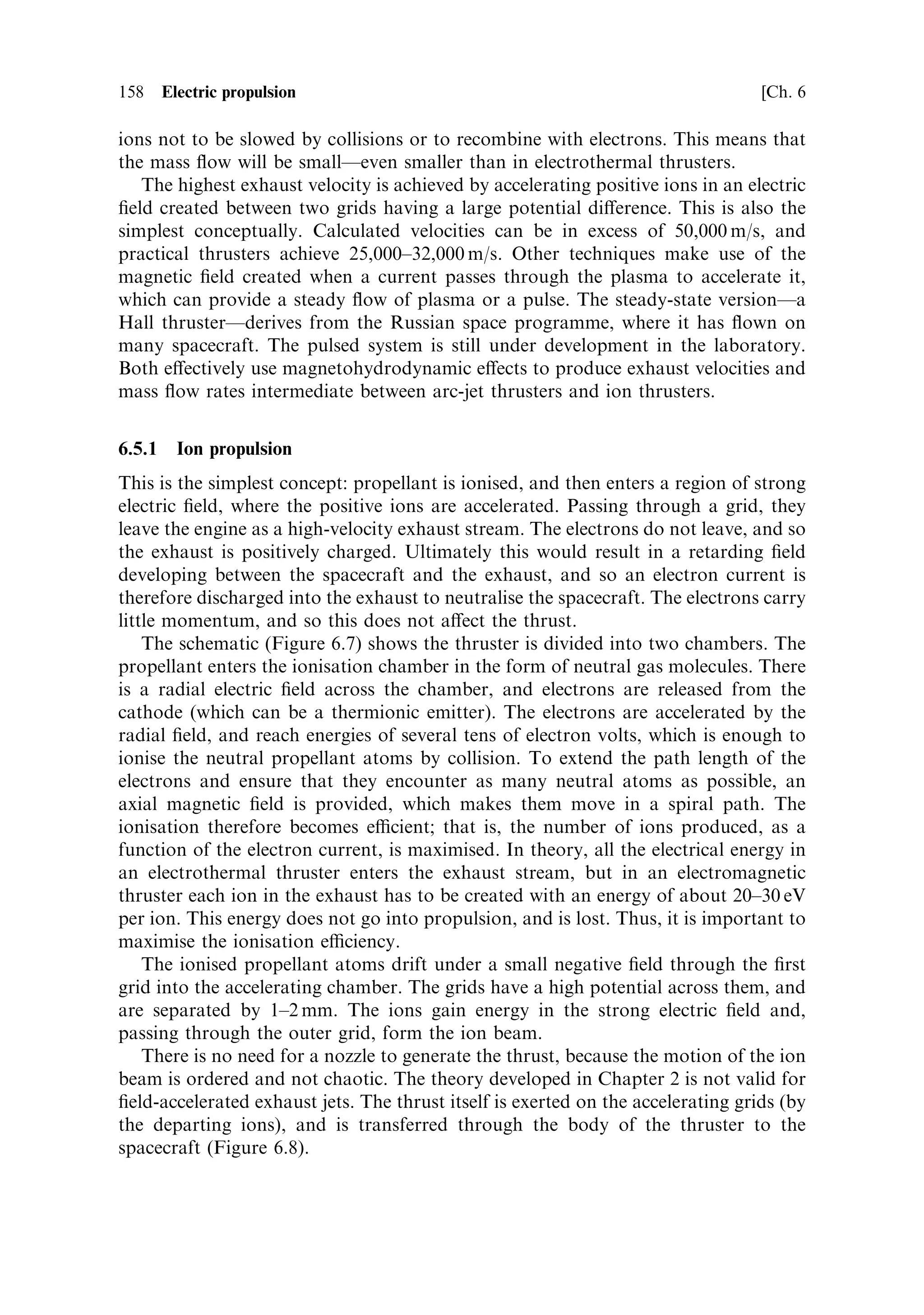 Sec. 6.3 ]                                       6.3 Principles of electric propulsion   149

there is a complex interrelation amongst the design parameters, and so the rocket
equation is no longer simple to use. It can be expressed in several forms:
                              r               
                                2ME                   MP
                        Vˆ                    log 1 ‡
                                    m                 MS ‡ ME
where the power is shown in terms of the power supply mass; or
                                  0                 1
                                      B           2t      C
                            V ˆ ve logB1 ‡
                                      @
                                                            C
                                                            A
                                                  MS      2
                                             2t      ‡ ve
                                                  MP
where the exhaust velocity is the independent variable, using the substitution:
                                       ME   v2
                                          ˆ e
                                       MP 2t
where t is the burn time. The burn time is important because it de®nes the rate at
which propellant is used, and hence the power that has to be applied. For the same
onboard mass of propellant, a short burn time requires higher power and a heavier
power supply.


6.3.2    Vehicle velocity as a function of exhaust velocity
The last equation for vehicle velocity (above) shows that the mass ratio for a given
propellant mass decreases as the exhaust velocity increases, due to the increased
power supply mass. Again this is not true for a chemical rocket, in which the exhaust
velocity and mass ratio are, in principle, independent. This means that for an
electrically propelled vehicle, an increase in exhaust velocity requiring an increase in
power, and associated mass of the power supply, could result in no improvement in
vehicle velocity, due to the increased mass ratio. Figure 6.2 shows the velocity of the
vehicle as a function of the exhaust velocity, assuming a ®xed relationship between
exhaust velocity and power supply mass, with the burn time as a parameter. The
ratio of structural mass to propellant mass is ®xed at 0.15, equivalent to a mass ratio
of 6.6. In e€ect, the `classical' mass ratio is ®xed.
   Figure 6.2 shows that the vehicle velocity does not increase monotonically with
exhaust velocity, and peaks for a certain value. It can also be seen that increasing the
burn time increases the peak value, both of the vehicle velocity and the optimal
exhaust velocity. The decrease in vehicle velocity beyond a certain point is due to the
increasing mass of the power supply and hence a reduction in mass ratio, as
mentioned above.
    The e€ect of burn time (recalling that it has no e€ect on a chemical rocket) is
interesting. Given that the `classical' mass ratio is ®xed for this rocket, and that only
the mass of the power supply changes, changes in burn time indicate changes in mass
¯ow rate. The exhaust velocity for a given power depends inversely on the mass ¯ow
rate, and so low mass ¯ow rates or long burn times are bene®cial. Thrust is inversely
 