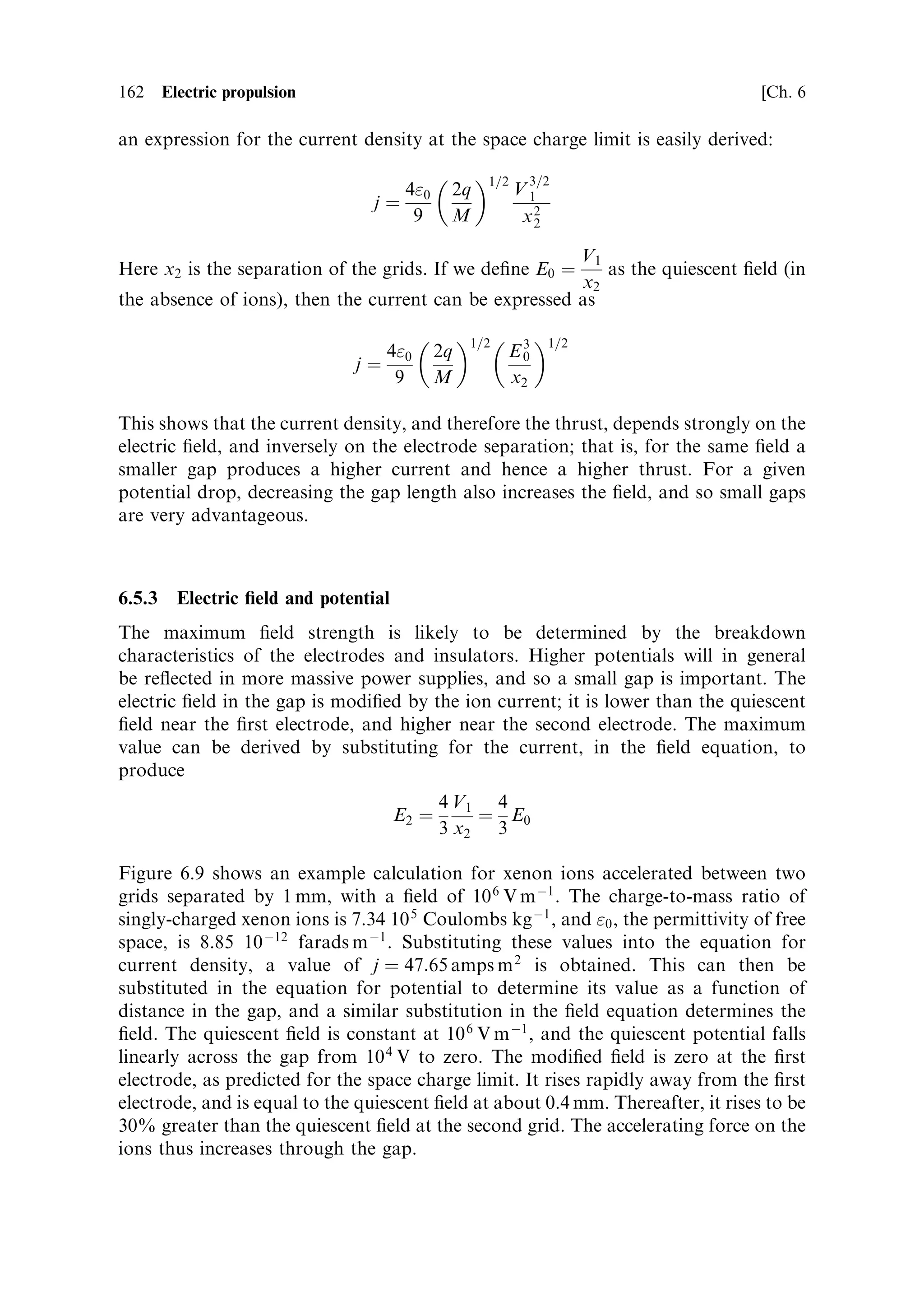 Sec. 6.4 ]                                                       6.4 Electric thrusters 153


                                  Electrical power




             Propellant
               supply


                          Heater coil


                                  Thermal shields
                   Figure 6.5. Schematic of an electrothermal thruster.



   The thrust is a function of the nozzle and the combustion chamber pressure, as
before. Since these thrusters are exclusively used in a vacuum, with a high-expansion
ratio nozzle, a value close to the ideal (2.25 for 
 ˆ 1:2) may be assumed. As with a
chemical rocket, the characteristic velocity depends on the temperature and
molecular weight. Unlike the chemical rocket, however, since there is no combustion
this is just the molecular weight of the propellant gas. The temperature reached by
the gas depends on the power input and the mass ¯ow rate. Note that for a chemical
rocket the temperature is de®ned by the nature of the propellants, and to ®rst order
does not depend on the ¯ow rate. In contrast, for an electrothermal thruster the
temperature depends inversely on the ¯ow rate. For a very low ¯ow rate it is clear
that the temperature could reach an arbitrarily high value, which would destroy the
thruster, and in general a maximum temperature for the thruster is speci®ed, based
on its construction. This ®xes the ratio of ¯ow rate to power input. There are two
design issues: the heating ®lament itself has to remain intact, and the chamber wall
must not fail under high pressure and temperature. Filament temperatures beyond
the melting point of refractory metals such as platinum or tungsten cannot be used.
The chamber walls can be protected, as in the case of a chemical rocket, by active
cooling with the propellant, possibly regenerative. The limit on temperature,
imposed by the melting point of the ®lament or heater is serious. Chemical
rockets can have combustion chamber temperatures well above the melting point
of the chamber walls, because the walls can be cooled. A heating ®lament, however,
cannot be cooledÐby de®nitionÐand so the gas cannot be hotter than the service
temperature of the ®lament.
   As an example, consider a 1 kW thruster working with hydrogen gas having

 ˆ 1:2 and a high expansion ratio nozzle, so that the thrust coecient is 2.25. The
maximum temperature is 2,200 KÐabout the limit for a resistive heater. The
molecular weight is 2 for hydrogen. Substituting in the equation, the characteristic
 