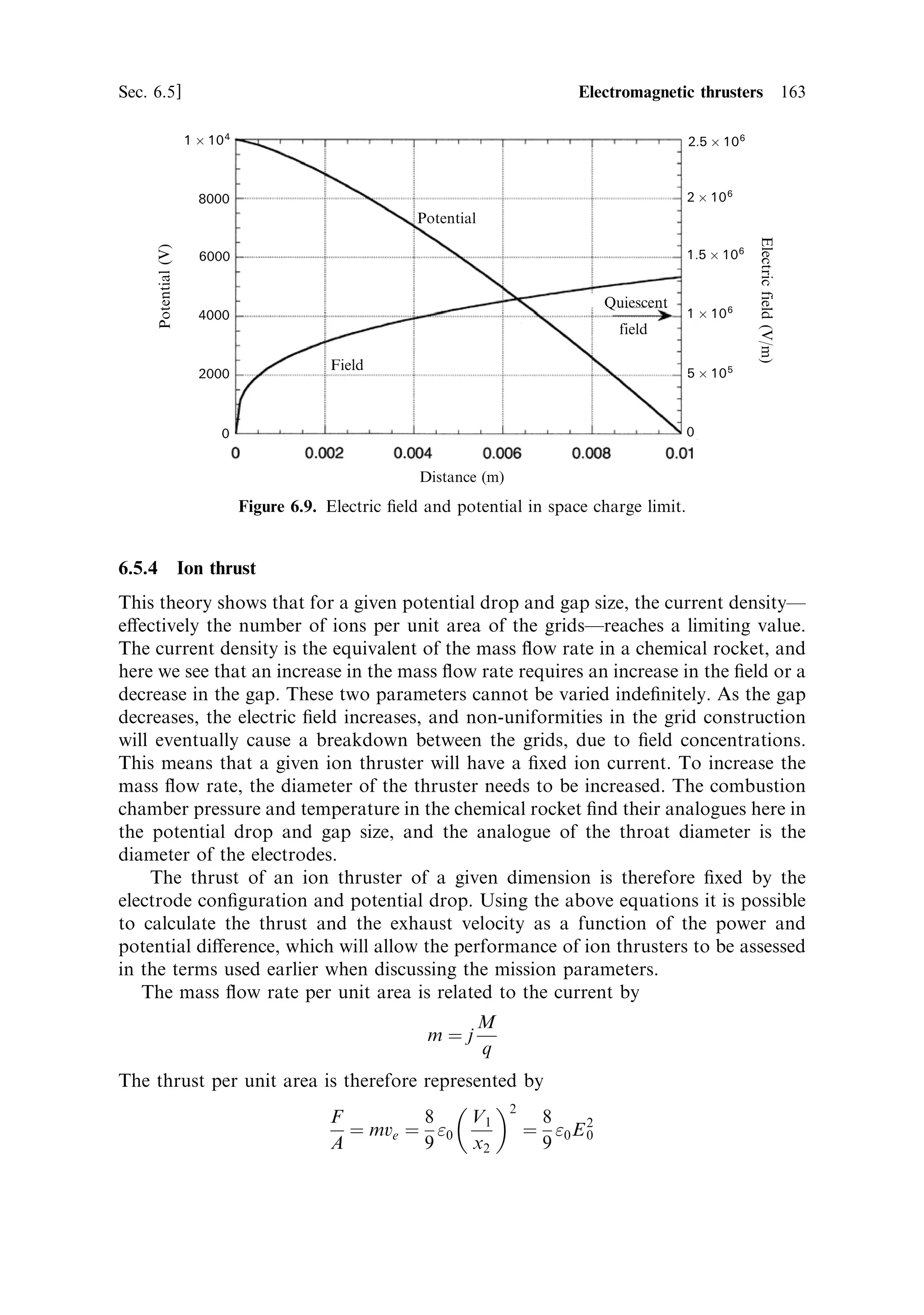 154   Electric propulsion                                                          [Ch. 6

velocity is 4,659 m/s. This is about three times that obtainable with a chemical
thruster, because of the low molecular weight of hydrogen. In a chemical rocket,
combustion takes place and produces heavy oxides; for hydrogen and oxygen, water
is produced, with a molecular weight of 18. With ideal expansion this thruster has an
exhaust velocity of
                              CF c Ã ˆ 2:25 Â 4659 ˆ 10483 m/s
which is much higher than can be attained by chemical means. This simple deviceÐa
hot wire in a chamber, connected to a nozzleÐgenerates an exhaust velocity more
than twice as high as the most ecient chemical rocket engine, simply by separating
the functions of energy input and propellant ¯ow. This is a dramatic indication of
the potential of electric propulsion.
   We can now calculate the mass ¯ow rate from the power:
                    1    2
                    2 mv e   ˆ PE
                              2PE 2 Â  Â 1000
                        mˆ        ˆ             ˆ 1:8 Â 10 À5  kg/s
                               v2
                                e     10483 2
This is very small compared with the ¯ow rates of chemical rockets, and the thrust is
also smallÐonly 0.2 N.
   This type of thruster can generate an e€ective exhaust velocity in excess of that
achievable by chemical means, but the mass ¯ow rate and thrust are low. This means
that a vehicle using such a thruster can ultimately reach a very high velocity, but the
time taken to accelerate to that high velocity is much longer than with a chemical
thruster. This is the fundamental nature of electric propulsion.
   If the thruster is used for station keeping or attitude control, then it is the low
propellant usage that is important; and again, the high exhaust velocity minimises
propellant usage, but the thrust is small, and so manoeuvring times may be long.
   A particular advantage of the electrothermal thruster is that the propellant can be
chosen free of other constraints. Anything that is compatible with the materials of
the chamber and heater can be used. Hydrogen has the lowest molecular weight, and
this advantage is clear from the above calculation. It does, however, dissociate to
monatomic hydrogen at high temperatures, extracting heat from the exhaust stream
and decreasing the exhaust velocity, which would, in practice, reduce the perform-
ance from that we have calculated. Helium is perhaps better as a low molecular
weight gas, because it is already monatomic. Water is a possible propellant, and
although the molecular weight is high and there is the possibility of dissociation, it is
`free' on manned space vehicles. It has been proposed that electrothermal thrusters
could be used for attitude control on the International Space Station, using waste
water as the propellant.
   Another conveniently storable liquid is hydrazine, which dissociates into a
mixture of hydrogen and nitrogen, together with a little ammonia. In a particular
form of electrothermal thruster, standard catalytic decomposition is used, together
with electrical heating, to inject more energy into the reaction. Care must be taken
that the ®lament service temperature is not exceeded, and so this approach does not
 