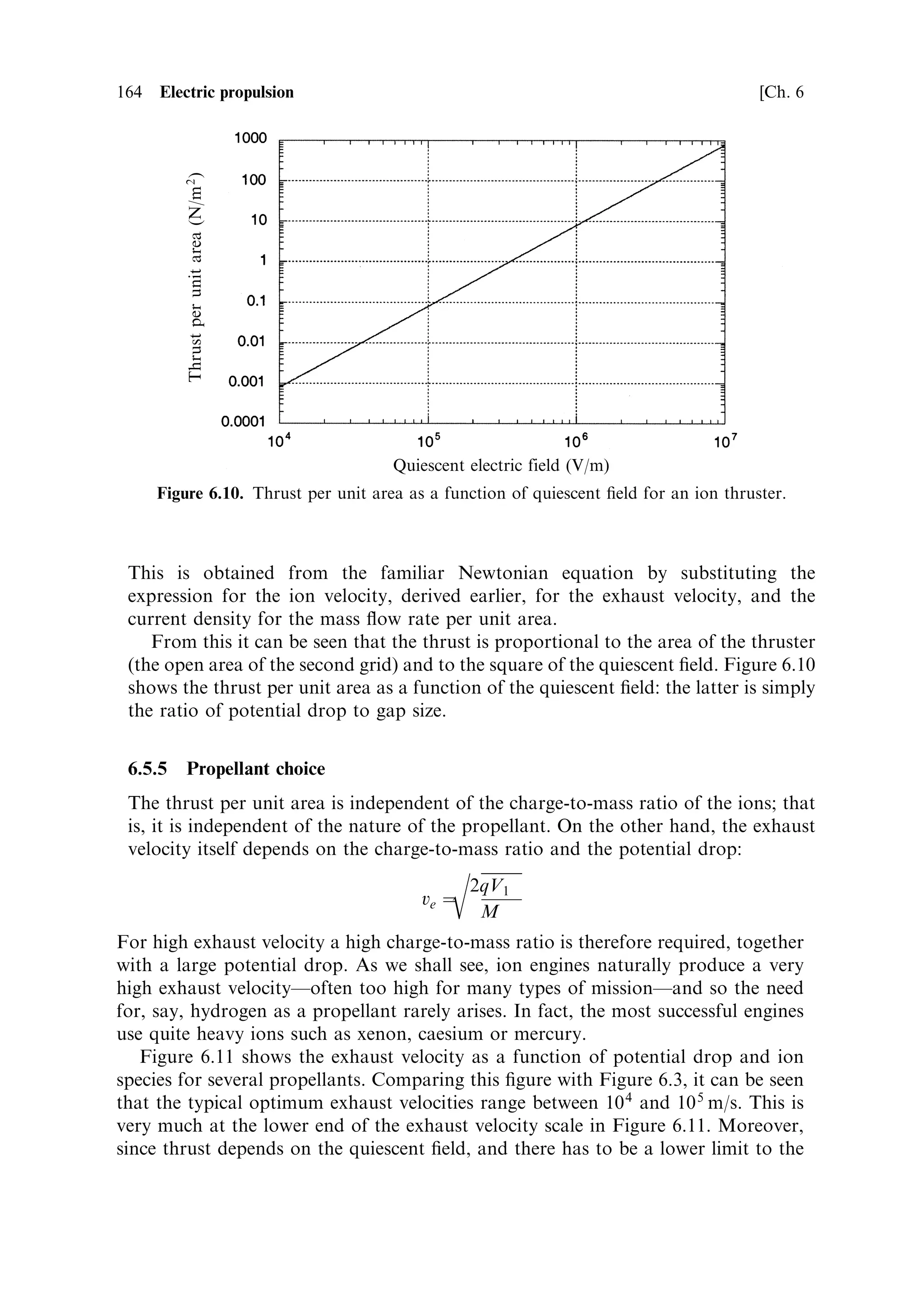 Sec. 6.4 ]                                                     6.4 Electric thrusters 155

lead to a higher exhaust velocity but to lower power requirement. While electrical
thrusters are establishing themselves as reliable units, the presence of hydrazine as a
back-up chemical mono-propellant provides extra security. Typical hydrazine
electrothermal thrusters produce a thrust between 200 and 800 mN and lower
exhaust velocities around 3,000 m/s, because of the higher molecular weight of the
nitrogen. Power ranges from 0.2 to 0.8 kW. The low exhaust velocity is still much
greater than the 1,000 m/s obtainable with a catalytic hydrazine thruster, and so less
propellant is used for a given velocity increment.
   Electrothermal thrusters are relatively uncomplicated, and have the advantages
adumbrated above. Amongst electric thrusters they produce a moderately high
thrust, and a modest increase in exhaust velocity, over that obtainable from
chemical rockets. The electrical eciency is high, with  close to 90%. Higher
exhaust velocities and powers are dicult to achieve because of the diculty of
transferring heat from the ®lament to the gas. The upper limit to gas temperature is,
in fact, about half what can be accommodated in a chemical rocket combustion
chamber. This is because in the latter the gas is heated in the volume of the chamber
by the chemical reaction. The walls, protected by an insulating layer of cooler gas,
and actively cooled, can remain below the service temperature of their material. For
the ®lament-heated electrothermal thruster, the hottest part is the ®lament itself,
otherwise heat could not be transferred to the gas. The service temperature of the
®lament is therefore the limiting factor. Electrothermal thrusters can achieve high
exhaust velocity because a low molecular weight propellant can be chosen. The
transfer of heat to the gas from the ®lament places a fundamental limit on the
performance of resistive thrusters. More ecient heat transfer is needed, and direct
heating of the gas by the electric current is the obvious approach.


6.4.2    Arc-jet thrusters
In the arc-jet thruster, the propellant gas is heated by passing an electric arc through
the ¯ow. For a neutral gas exposed to an electric ®eld, the resistance is initially very
high until, as the potential across it is raised, ionisation occurs, and the gas begins to
conduct. The resistance drops rapidly, and the current increases until all the gas is
ionised or until the supply resistance dominates. Electrons and positive ions move in
opposite directions, and transfer their charge to the anode and cathode respectively.
Neutral gas atoms are heated by collision with the ions and electrons. The
thermodynamic behaviour of a plasma is complicated: neutral atoms and positive
ions can take part in expansion, but the electrons serve only to render the plasma
neutral. Recombination of electrons and ions will release the electron energy in the
form of additional hot neutral molecules. For these reasons, the analysis of an arc-jet
is complicated.
   Figure 6.6 illustrates a typical arc-jet thruster. The anode and cathode are made of
tungsten, which has a high melting point. The pointed cathode rod is supported in a
boron nitride insulator, which also holds the anode. The anode is shaped to create
the gap across which the arc is struck and through which the propellant ¯ows.
Downstream of the arc, the anode is shaped to form the nozzle, for the expansion of
 