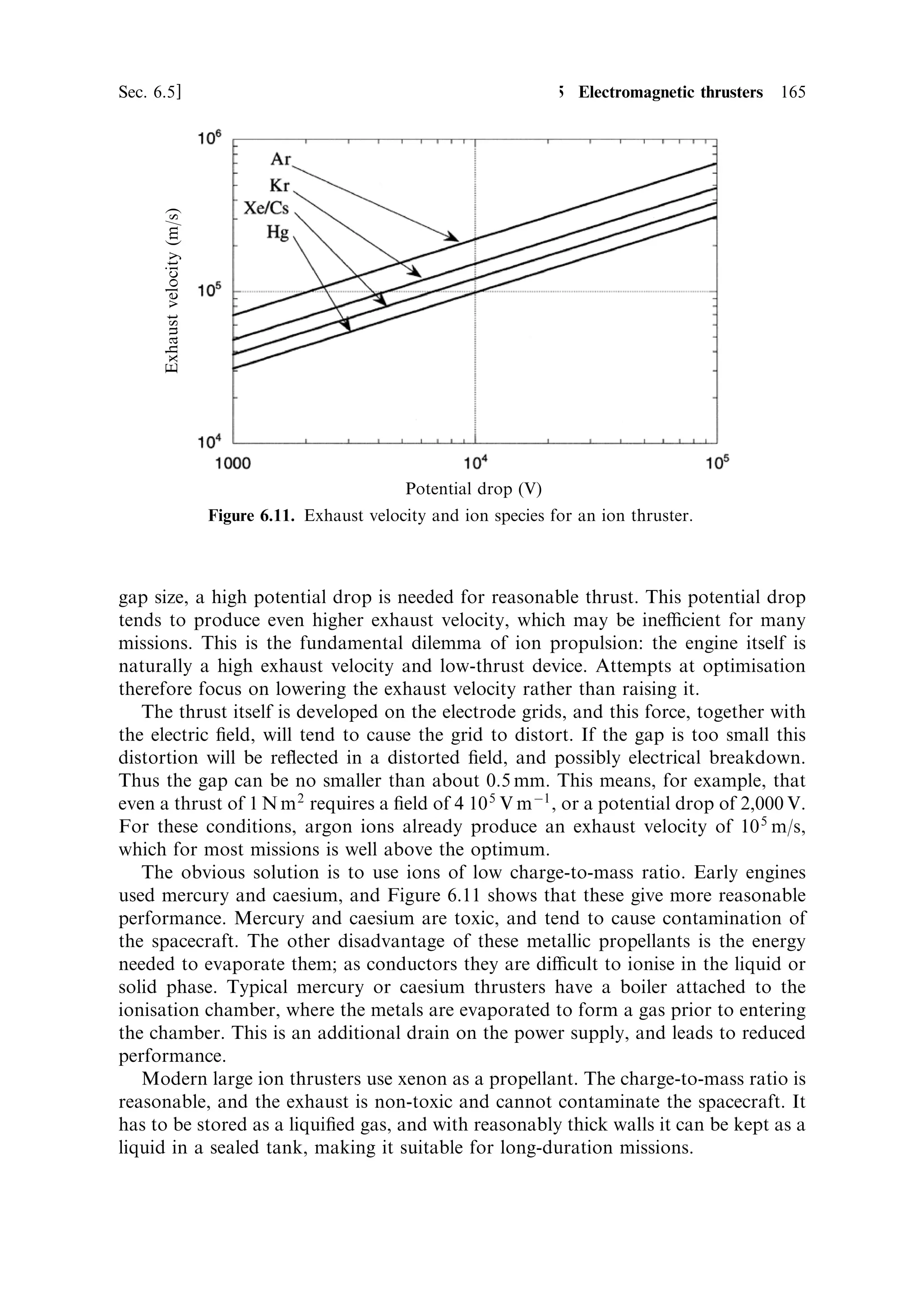 156   Electric propulsion                                                             [Ch. 6

                             Cathode (tungsten)                 Anode (tungsten)




                                                                            Exhaust
                                                                            stream




                                        Propellant in   Arc discharge


                             Boron Nitride
                               insulator
                            Figure 6.6. Schematic of an arc-jet thruster.

the exhaust. A steady DC potential of 200±300 V is applied across the gap by a
power supply, which can regulate the current to match the ¯ow rate. The propellant
gas is introduced to an annular plenum chamber, and enters the arc region through a
narrow annular slit (the width of which is exaggerated in the ®gure).
    The power which can be applied to an arc-jet can be up to 100 times greater than
can be applied to the ®lament of an electrothermal thruster. The current passes
through the gas itself, and so temperature limits can be much higher. The diculty is
the e€ect of the ions in the arc itself; these carry half the current, and strike the
surface of the cathode at high speed, causing vaporisation of the material. The
electrons a€ect the anode to a lesser extent; in fact, some of the electrode material
becomes ionised, and takes part in the current transport. This limits the life of the
anode and cathode, and places a limit on the current that can be passed through the
arc. The temperature limit imposed by the ®lament in the electrothermal thruster has
its analogue in the limit imposed by the material of the electrodes in the arc-jet. It is,
however, higher because the main heating occurs in the bulk of the propellant gas
and not in the metal parts.
    For high eciency the rapidly moving ions in the arc should transfer their energy
to neutral gas atoms, or recombine before they reach the expansion part of the
nozzle. This means that the current passed should be limited so that not all the
propellant is ionised. High-current arcs are also naturally unstable, because the ions
respond not only to the electric ®eld but also to the magnetic ®eld caused by their
own motion. This `pinch' e€ect may cause the arc to break up into a number of
columns, concentrating the energy ¯ow into small spots on the electrodes and
reducing the eciency of energy transfer to the neutral atoms. The hot-spots so
produced increase the erosion of the electrodes and shorten their life.
 