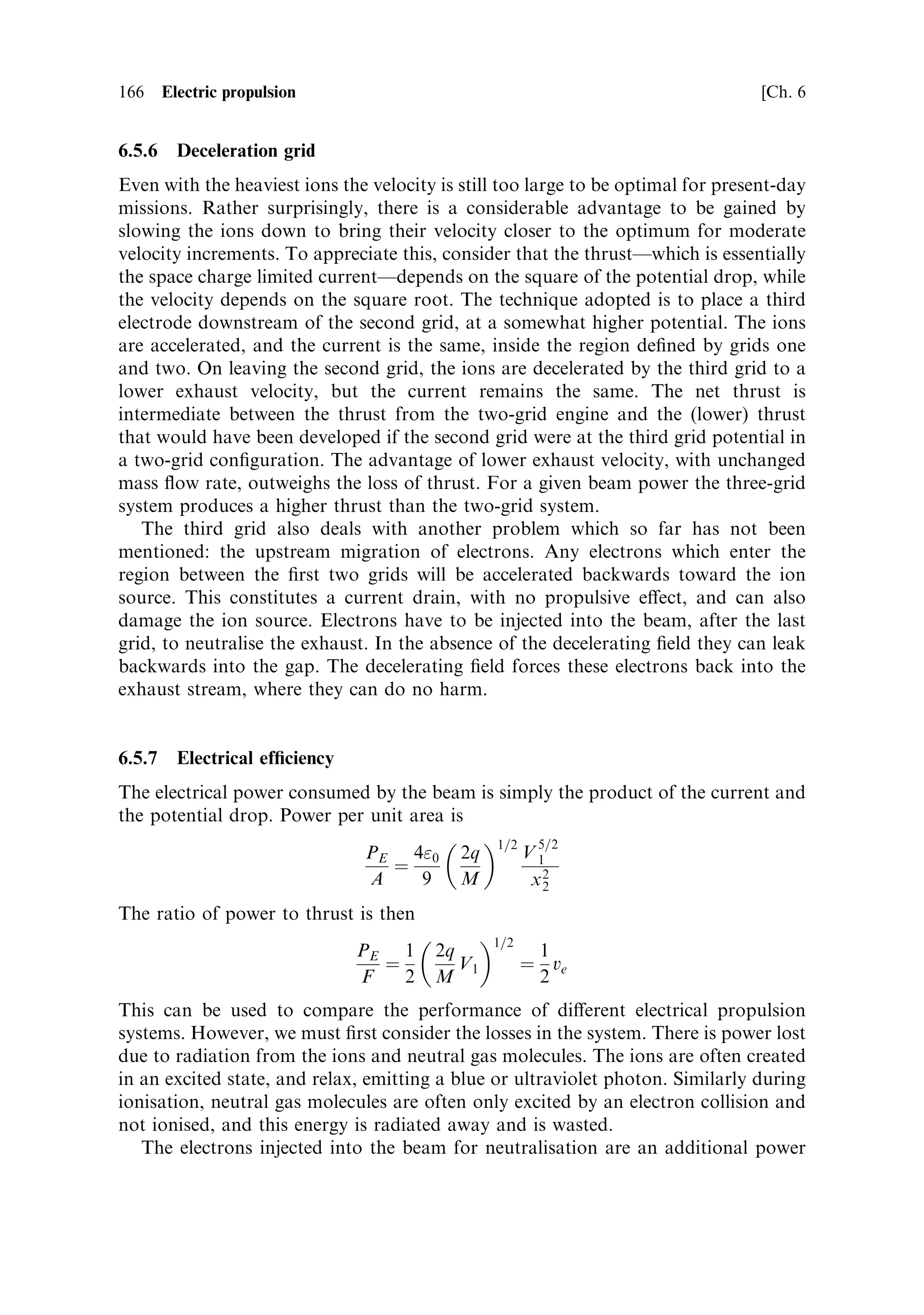 Sec. 6.5 ]                                          6.5 Electromagnetic thrusters 157

   Heat loss is similar to that in other rocket engines. The hot gas is con®ned to the
arc and the central regions of the nozzle, and a layer of cooler gas forms along the
inner faces of the nozzle which insulates it. Because of the high temperature,
radiation loss of heat from the hot gas is signi®cant. Typical ecienciesÐtaking
into account conduction, radiation and losses due to dissociation and ionisationÐ
are 30±40%. This is the ratio of electrical power to exhaust-stream power, and is
lower than that of an electrothermal thruster.
   Despite these diculties, the arc-jet allows a much higher power dissipation than
the electrothermal thruster, and a higher propellant temperature (4,000±5,000 K),
due to the direct interaction of the electric current and the propellant.
   Performance can be determined in the same way as for an electrothermal thruster.
Again, propellants with low molecular weight are best. Maximum exhaust velocities
can be as high as 20 km/s (with hydrogen), re¯ecting the higher temperature. Arc-jets
are used with hydrogen, ammonia and hydrazine. The latter two dissociate to
nitrogen and hydrogen, producing a higher average molecular weight, but they
have the advantage of being non-cryogenic liquids. If hydrazine is used then the
exhaust velocity is only 4,500±6,000 m/s, because of the molecular weight e€ect. This
is greater than can be achieved with any chemical rocket engine.
   Power levels used in station-keeping thrusters are 2±3 kW, and high-power arc-
jets have operated at 200 kW for short periods. The electrical eciency is lower
than that of the electrothermal thruster, and a heavier power supply is therefore
required, although this is usually o€set by the higher exhaust velocity and
hence the smaller quantity of propellant required. The arc-jet seems to be
establishing itself as an e€ective station-keeping thruster, and there are several
models available commercially. It is relatively simple, having only two electrodes
and a low operational voltage, which makes for reliability in the arc-jet itself and
also in the power converter. Established life-times are greater than 800 hours of
operation, which is long enough to take full advantage of the low thrust (see
Figure 6.3).



6.5   ELECTROMAGNETIC THRUSTERS

If we wish to exceed the exhaust velocities achievable using electrical heating of the
propellant, it is necessary to abandon thermodynamic e€ects and act directly upon
the atoms of the propellant by using the electromagnetic ®eld. This implies that the
propellant has to be ionisedÐwhich is already happening in the arc-jet, where it is a
nuisance, reducing the eciency. If the propellant is fully ionised, then direct
acceleration of the ions by electric and magnetic ®elds can produce a very high
bulk velocity indeed. In contrast to the thermal rocketÐwhether chemical or
electricalÐwe are no longer concerned with the conversion of random high
molecular speeds (heat) into the bulk motion of the gas in the exhaust. Instead,
every ion is constrained by the ®eld to move in the same direction, creating the bulk
¯ow. The diculty is that the density of the exhaust has to be low enough for the
 