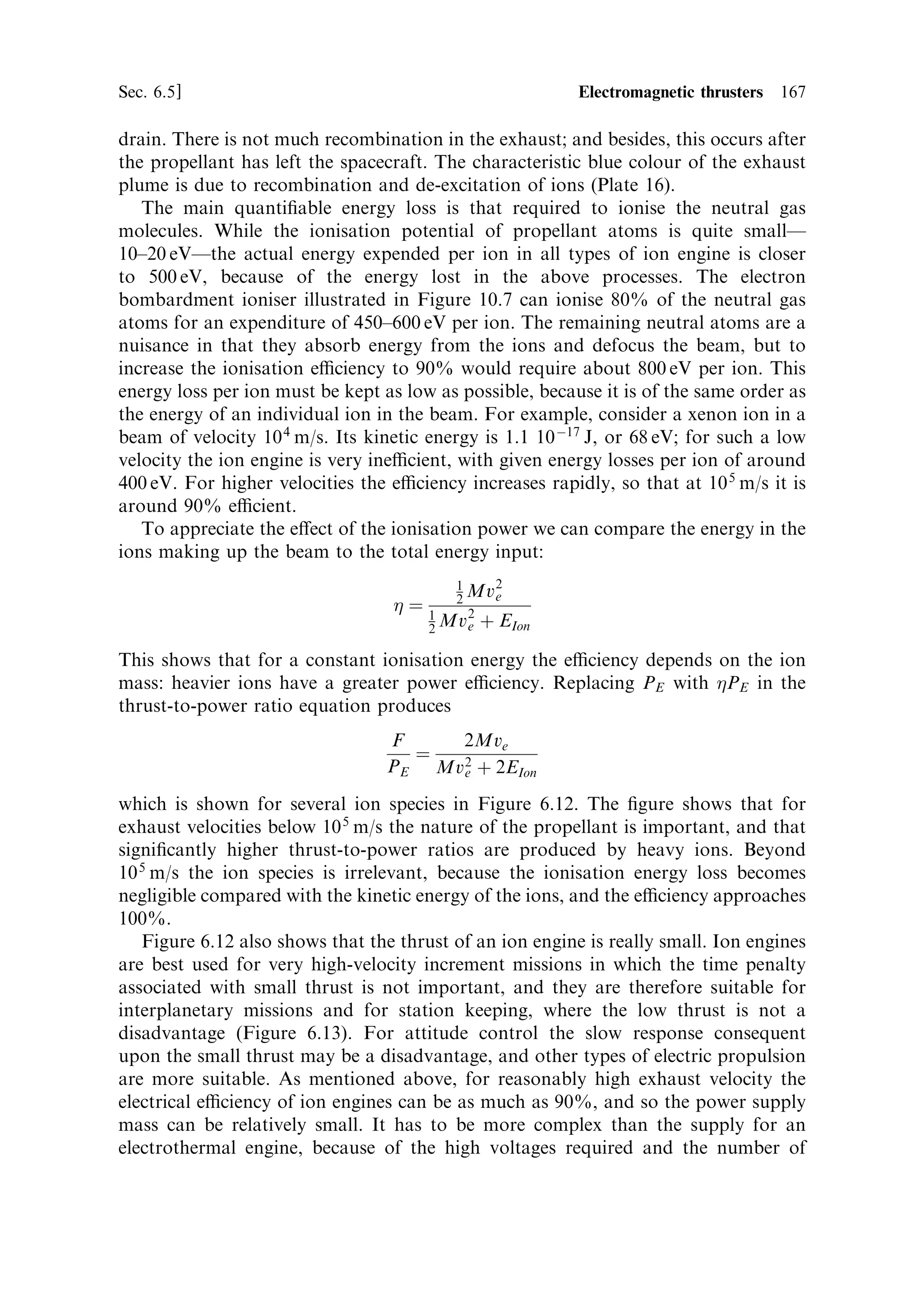 158     Electric propulsion                                                        [Ch. 6

ions not to be slowed by collisions or to recombine with electrons. This means that
the mass ¯ow will be smallÐeven smaller than in electrothermal thrusters.
   The highest exhaust velocity is achieved by accelerating positive ions in an electric
®eld created between two grids having a large potential di€erence. This is also the
simplest conceptually. Calculated velocities can be in excess of 50,000 m/s, and
practical thrusters achieve 25,000±32,000 m/s. Other techniques make use of the
magnetic ®eld created when a current passes through the plasma to accelerate it,
which can provide a steady ¯ow of plasma or a pulse. The steady-state versionÐa
Hall thrusterÐderives from the Russian space programme, where it has ¯own on
many spacecraft. The pulsed system is still under development in the laboratory.
Both e€ectively use magnetohydrodynamic e€ects to produce exhaust velocities and
mass ¯ow rates intermediate between arc-jet thrusters and ion thrusters.


6.5.1     Ion propulsion
This is the simplest concept: propellant is ionised, and then enters a region of strong
electric ®eld, where the positive ions are accelerated. Passing through a grid, they
leave the engine as a high-velocity exhaust stream. The electrons do not leave, and so
the exhaust is positively charged. Ultimately this would result in a retarding ®eld
developing between the spacecraft and the exhaust, and so an electron current is
therefore discharged into the exhaust to neutralise the spacecraft. The electrons carry
little momentum, and so this does not a€ect the thrust.
    The schematic (Figure 6.7) shows the thruster is divided into two chambers. The
propellant enters the ionisation chamber in the form of neutral gas molecules. There
is a radial electric ®eld across the chamber, and electrons are released from the
cathode (which can be a thermionic emitter). The electrons are accelerated by the
radial ®eld, and reach energies of several tens of electron volts, which is enough to
ionise the neutral propellant atoms by collision. To extend the path length of the
electrons and ensure that they encounter as many neutral atoms as possible, an
axial magnetic ®eld is provided, which makes them move in a spiral path. The
ionisation therefore becomes ecient; that is, the number of ions produced, as a
function of the electron current, is maximised. In theory, all the electrical energy in
an electrothermal thruster enters the exhaust stream, but in an electromagnetic
thruster each ion in the exhaust has to be created with an energy of about 20±30 eV
per ion. This energy does not go into propulsion, and is lost. Thus, it is important to
maximise the ionisation eciency.
    The ionised propellant atoms drift under a small negative ®eld through the ®rst
grid into the accelerating chamber. The grids have a high potential across them, and
are separated by 1±2 mm. The ions gain energy in the strong electric ®eld and,
passing through the outer grid, form the ion beam.
    There is no need for a nozzle to generate the thrust, because the motion of the ion
beam is ordered and not chaotic. The theory developed in Chapter 2 is not valid for
®eld-accelerated exhaust jets. The thrust itself is exerted on the accelerating grids (by
the departing ions), and is transferred through the body of the thruster to the
spacecraft (Figure 6.8).
 