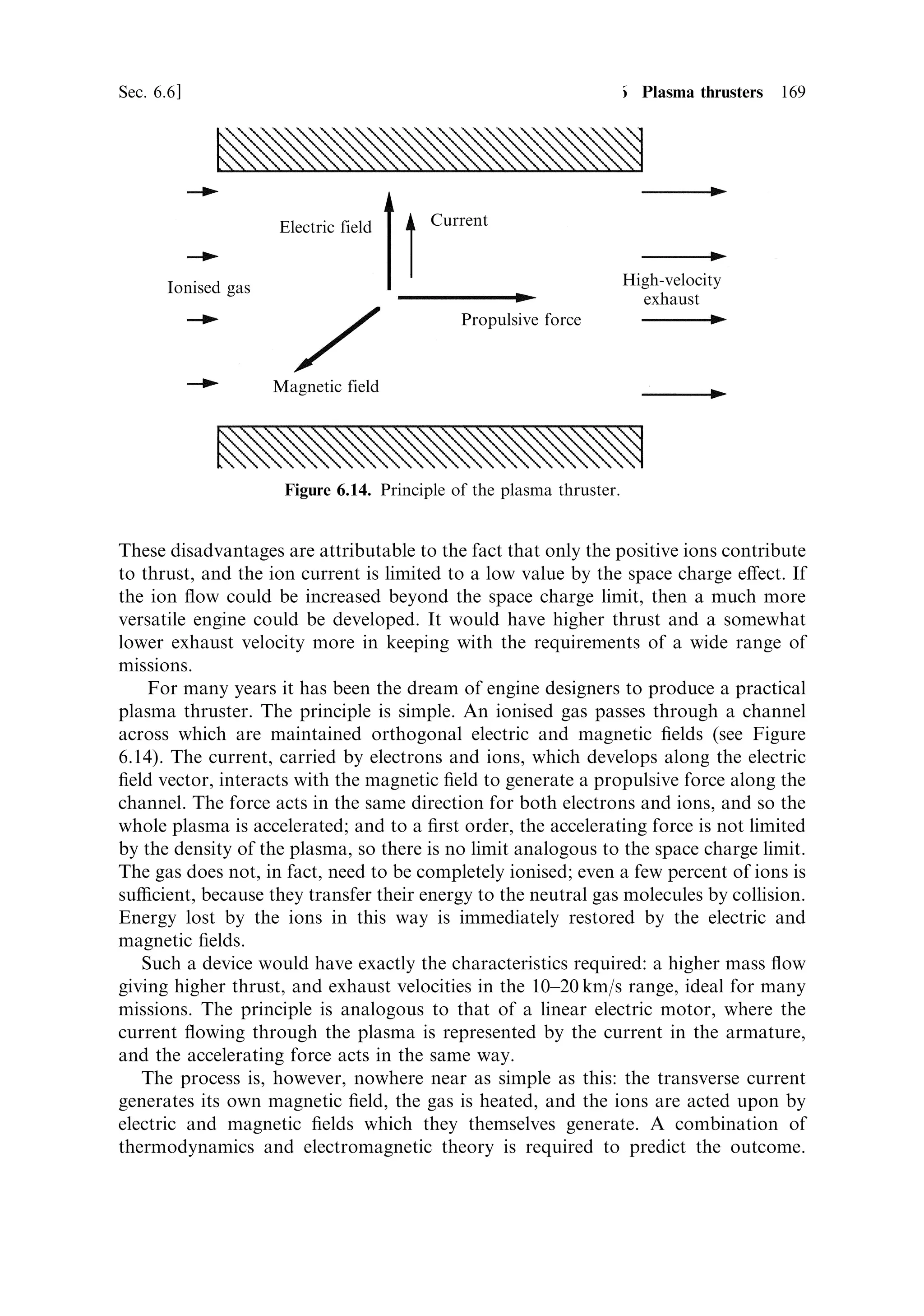 160     Electric propulsion                                                        [Ch. 6




Figure 6.8. The NSTAR engine mounted on Deep Space 1 for testing. The curved acceleration
grid can be seen as well as the neutralising electron gun.
Courtesy JPL/NASA.




6.5.2     The space charge limit
As depicted in Figure 6.7, the ion thruster is in some ways similar to a thermionic
valve, and some of the same considerations can be used to estimate performance.
The accelerating grids have an electric ®eld between them, which, in the absence of
the ions, is constant, and depends only on the potential di€erence and separation
between the grids. When the ions are introduced into the space between the grids,
they alter the ®eld; e€ectively, they partially shield the ®rst grid. Thus, the pro®le
of the accelerating ®eld depends on the number of ions in the beam, and therefore on
the mass ¯ow rate. As the exhaust stream density increases, there will be a point
when the accelerating ®eld at the ®rst grid drops to zero, because the positive charge
of the downstream ions cancels the ®eld. This is the space charge limit, representing
the maximum ion current that can ¯ow. Note that ion acceleration can still occur
further into the cell, but any further increase in the current of ions would generate a
retarding ®eld at the cell entrance, preventing the ingress of further ions.
   Because the velocity of the ions at the second grid depends only on the potential
drop between the grids, there is no e€ect of space charge on the exhaust velocity,
only on the mass ¯ow rate.
 