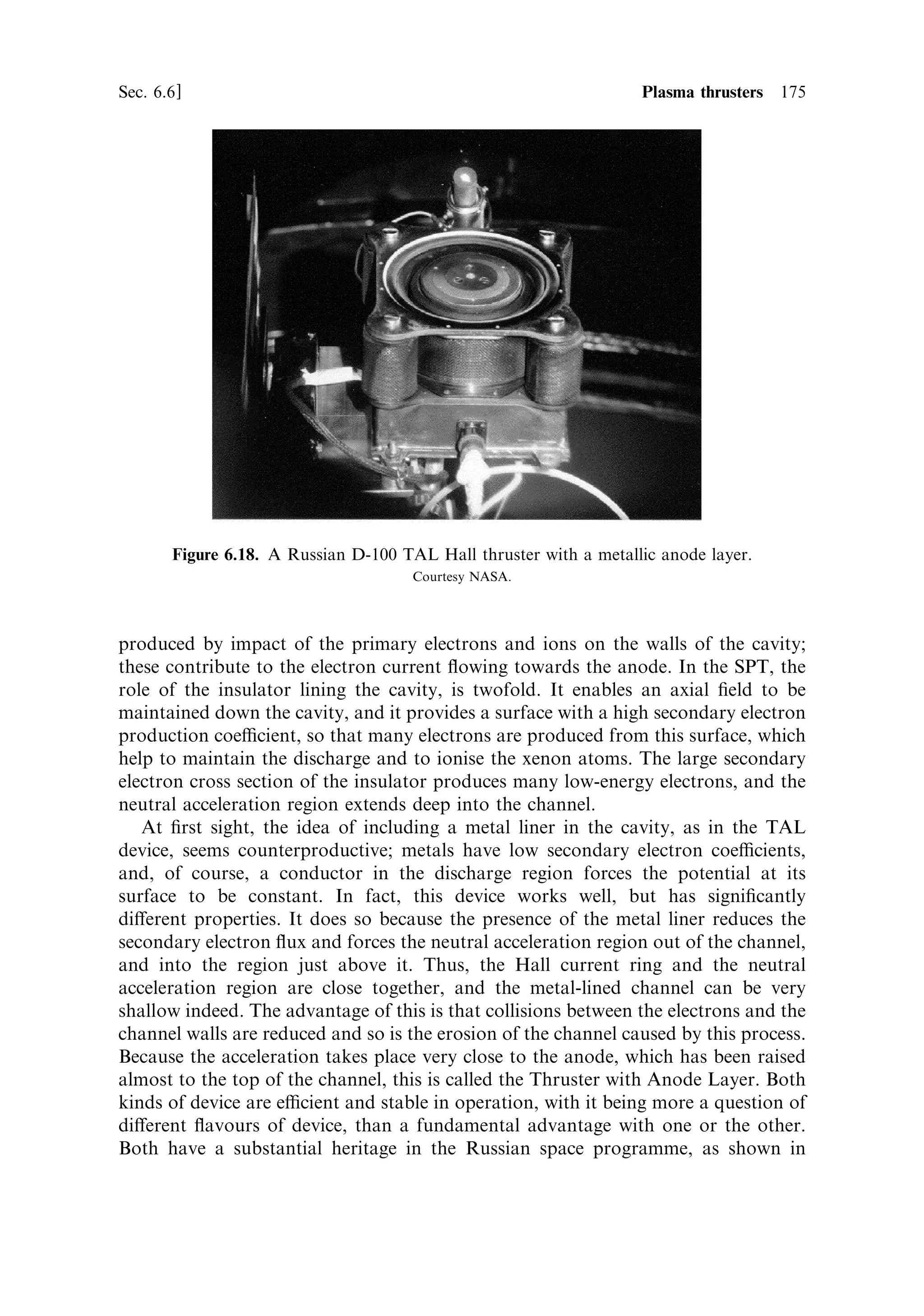 166     Electric propulsion                                                        [Ch. 6


6.5.6     Deceleration grid
Even with the heaviest ions the velocity is still too large to be optimal for present-day
missions. Rather surprisingly, there is a considerable advantage to be gained by
slowing the ions down to bring their velocity closer to the optimum for moderate
velocity increments. To appreciate this, consider that the thrustÐwhich is essentially
the space charge limited currentÐdepends on the square of the potential drop, while
the velocity depends on the square root. The technique adopted is to place a third
electrode downstream of the second grid, at a somewhat higher potential. The ions
are accelerated, and the current is the same, inside the region de®ned by grids one
and two. On leaving the second grid, the ions are decelerated by the third grid to a
lower exhaust velocity, but the current remains the same. The net thrust is
intermediate between the thrust from the two-grid engine and the (lower) thrust
that would have been developed if the second grid were at the third grid potential in
a two-grid con®guration. The advantage of lower exhaust velocity, with unchanged
mass ¯ow rate, outweighs the loss of thrust. For a given beam power the three-grid
system produces a higher thrust than the two-grid system.
   The third grid also deals with another problem which so far has not been
mentioned: the upstream migration of electrons. Any electrons which enter the
region between the ®rst two grids will be accelerated backwards toward the ion
source. This constitutes a current drain, with no propulsive e€ect, and can also
damage the ion source. Electrons have to be injected into the beam, after the last
grid, to neutralise the exhaust. In the absence of the decelerating ®eld they can leak
backwards into the gap. The decelerating ®eld forces these electrons back into the
exhaust stream, where they can do no harm.


6.5.7     Electrical ef®ciency
The electrical power consumed by the beam is simply the product of the current and
the potential drop. Power per unit area is
                                        1=2 5=2
                             PE 40 2q          V1
                                ˆ
                              A     9 M          x2
                                                  2

The ratio of power to thrust is then
                                                   1=2
                                 PE 1        2q             1
                                   ˆ            V          ˆ ve
                                 F   2       M 1            2
This can be used to compare the performance of di€erent electrical propulsion
systems. However, we must ®rst consider the losses in the system. There is power lost
due to radiation from the ions and neutral gas molecules. The ions are often created
in an excited state, and relax, emitting a blue or ultraviolet photon. Similarly during
ionisation, neutral gas molecules are often only excited by an electron collision and
not ionised, and this energy is radiated away and is wasted.
   The electrons injected into the beam for neutralisation are an additional power
 