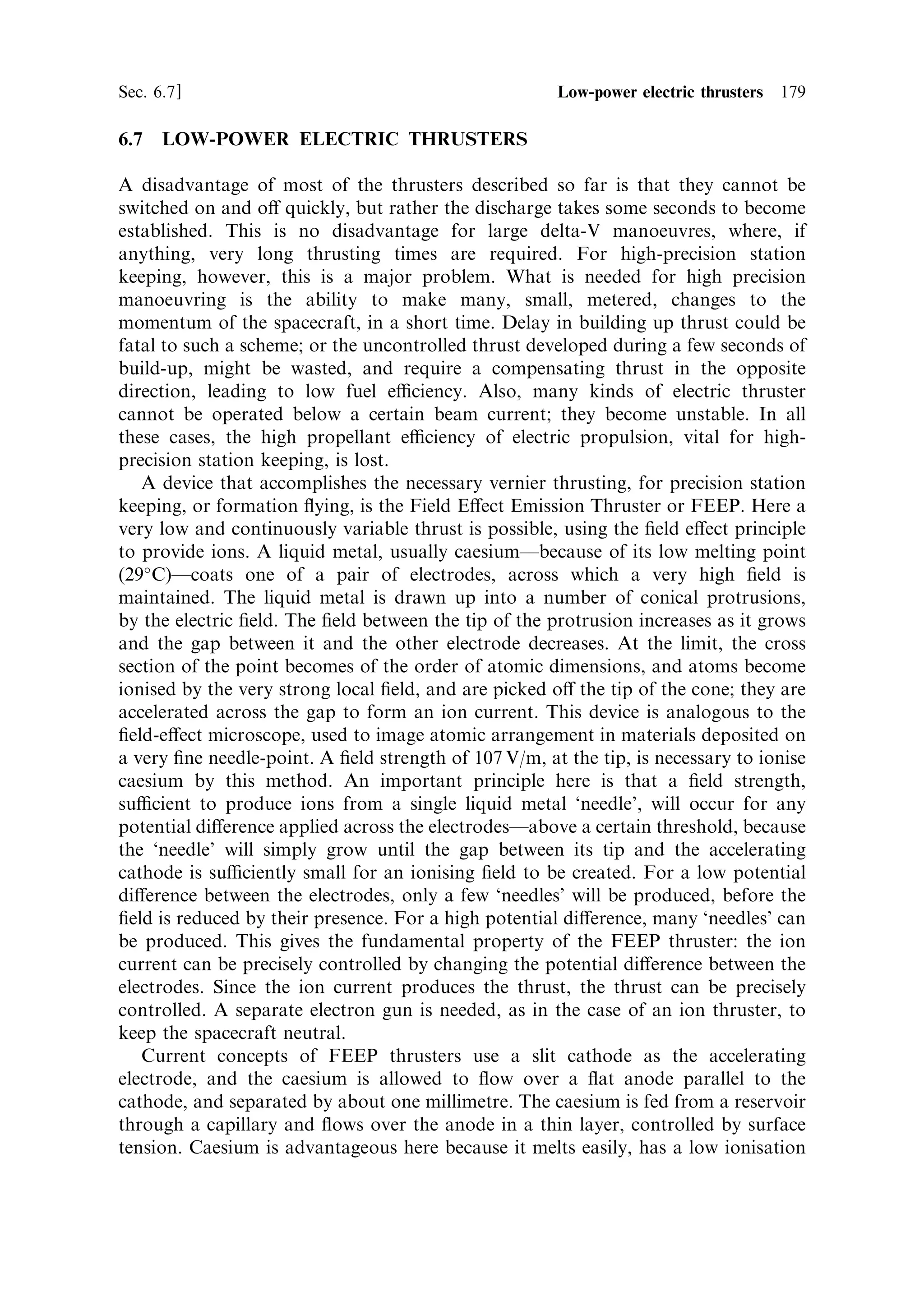 170     Electric propulsion                                                       [Ch. 6

This scienceÐmagnetoplasmadynamicsÐwas gleefully seized upon by theoreticians,
with no fewer than 16 interrelations between parameters. At the same time many
experimental devices were made and tested, but nothing emerged which could be
used in spaceÐuntil one of those occurrences arose which restore faith in
experimental science.
   Workers experimenting with arc-jets at very low gas pressures (millibars) observed
that currents of the order of 3,000 amps could be made to ¯ow with no erosion of the
electrodes, and with exhaust velocities of up to 100 km/s and an eciency of 50%.
This was obviously a magnetoplasmadynamic e€ect, but the mechanism was
obscure. The experimental results were undeniable, and this remained the best
hope for the development of a practical plasma thruster until the end of the Cold
War.
   Nevertheless, there have been many designs of plasma thrusters based on the ideas
presented here, but few have got beyond the design stage. One device that has
performed satisfactorily in the laboratory is the pulsed magnetoplasmadynamic
thruster. The anode forms the external cylindrical electrode, and a solid rod along
the axis forms the cathode. Thousands of amps are passed between the electrodes,
generating both an E-®eld, and an azimuthal B-®eld. The ions and electrons are
ejected from the cavity by the Lorentz force between the ion current and the crossed
®elds. The reaction to this acceleration is felt on the anode structure and transferred
to the spacecraft. While steady state versions have been operated in the laboratory,
only a pulsed version has been operated in space. In general the thrust of these
devices is much higher than other kinds of electric thruster, being in the range 20±200
Newtons, compared with milliNewtons for most electric thrusters; the exhaust
velocity is also highÐin the range 10 to 110 km/s. This is the archetypal high-
power thruster, with some laboratory versions operating at powers as high as
10 MW; eciency and exhaust velocity increase with the power dissipated. A
variety of propellants has been used, including the noble gases and lithium. This
latter ®gured in a major programme in Russia. In the 1970s this thruster operated for
500 hours at 500 KW and several thousand seconds at over 10 MW. Recent tests
have also been conducted at lower power (120 kW) and lower exhaust velocity
(35 km/s); the eciency here was 45%.
   Particularly for interplanetary missions, perhaps even for manned ones, this type
of thruster is ideal. Nevertheless, so far it has proved impossible to solve operational
problems associated mainly with the very high currents. Erosion of the cathode is a
particularly intractable problem. The only device to have been ¯own is the pulsed
type, where the current is switched on and o€ every few milliseconds. The Japanese
Institute of Space and Astronautical Science ¯ew a device like this, which survived
40,000 pulses in space, and 3 million in ground testing. The power was much lower
(1 kW) and the exhaust velocity was 11 km/s, with an integrated thrust of 20 mN.


6.6.1     Hall effect thrusters
Over the years, Russia developed a plasma thruster based on the Hall e€ect, and
implemented it on more than 100 satellites. This device has now become available
 