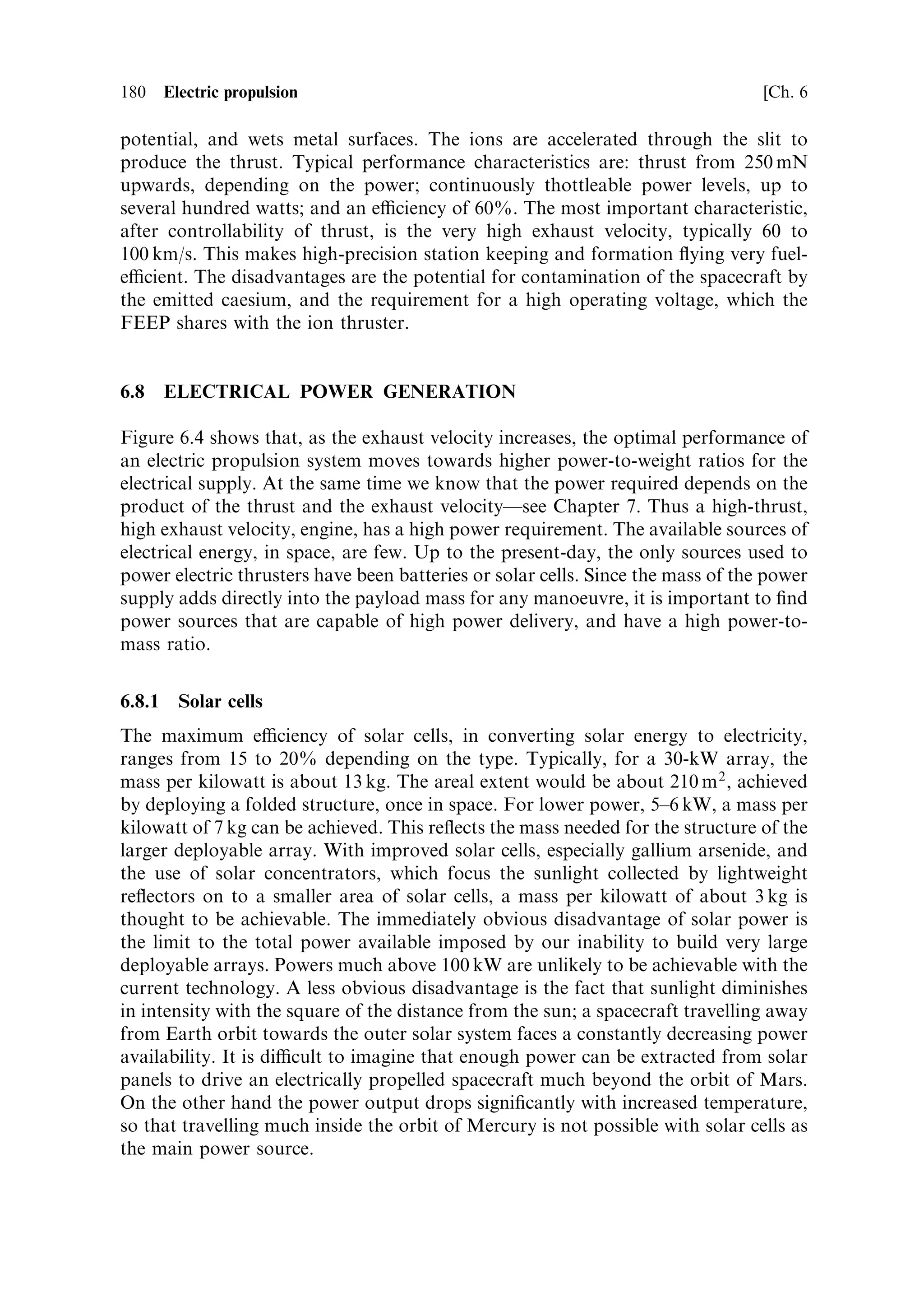 Sec. 6.6 ]                                                     6.6 Plasma thrusters 171

worldwide, and is simple and practical. The Hall thruster belongs to the family of
magnetoplasmadynamic devices, and has been shown to share the practical proper-
ties of the low-pressure arc-jet described aboveÐand it works. However, it was only
in the Russian space programme that it had been brought to a practical and space-
quali®ed form.
    In an ionised gas the Hall e€ect, as it applies to thrusters, can be understood in the
following simple way, developing from the situation shown in Figure 6.14 but taking
into account the collisions between the electrons, ions, and neutral gas molecules. In
free space with the crossed ®elds (shown in Figure 6.14) the electrons and ions follow
spiral tracks with diameters dependent on their charge-to-mass ratio; electrons move
in tight spirals, and ions move in wider spirals. The net current in the axial direction
is zero, because the electrons and ions move in the same direction. It is, in fact, this
motion which generates the plasma ¯ow shown in the ®gure. If we now consider that
this spiral motion will be interrupted every time an ion or electron collides with a gas
molecule, we can see that if these collisions are very frequent then very little motion
along the channel can occur, and the predominant drift will be along the E vector. If
the collisions are infrequent, then the spiral motion continues uninterrupted, and the
predominant drift is along the axis of the channel.
    The parameter which determines whether collisions are frequent or infrequent is
the Hall parameterÐthe ratio of the gyro frequency of the particle in the magnetic
®eld to the particle collision frequency. For large values of this ratio, axial drift
occurs because collisions are infrequent; for small values, collisions dominate and the
¯ow is along the electric ®eld.
    If electrons and ions are a€ected equally, there will be no net current in the axial
direction, and a neutral plasma ¯ow will arise. In fact, because of the large di€erence
in electron and ion charge-to-mass ratio, electrons and ions behave very di€erently.
With their small gyro radius, electrons can, under certain density conditions, drift
freely in the axial direction, while the ions, undergoing many more collisions per
cycle, are constrained to drift along the electric ®eld. This generates a net axial
electron current called the Hall current. This current, and the ®elds it sets up, can be
used to accelerate the plasma in a Hall thruster.
    There are two possible con®gurations, the simplest of which is shown in Figure
6.15. Note that in this ®gure the electric ®eld is axial, unlike the situation depicted in
Figure 6.14, and so the Hall current is transverse. Here there is an axial electric ®eld
and a transverse magnetic ®eld. If the gyro-frequency of the electrons is suciently
large, their Hall parameter is signi®cantly greater than unity and they drift in a
direction orthogonal to both ®elds (upwards in the diagram) as the Hall current j.
This current again interacts with the magnetic ®eld to produce an axial force, which
accelerates the plasma. These e€ects are described as acting sequentially, although in
reality all act together as an internally self-consistent system of forces and ®elds; the
result is a high-velocity exhaust stream.
    This con®guration easily adapts to a coaxial geometry, and it is in this form that
the Russian Hall thruster has been successful. The coaxial form has a major
advantage, because the Hall current can form a closed loop and the electrons
never interact with the walls.
 