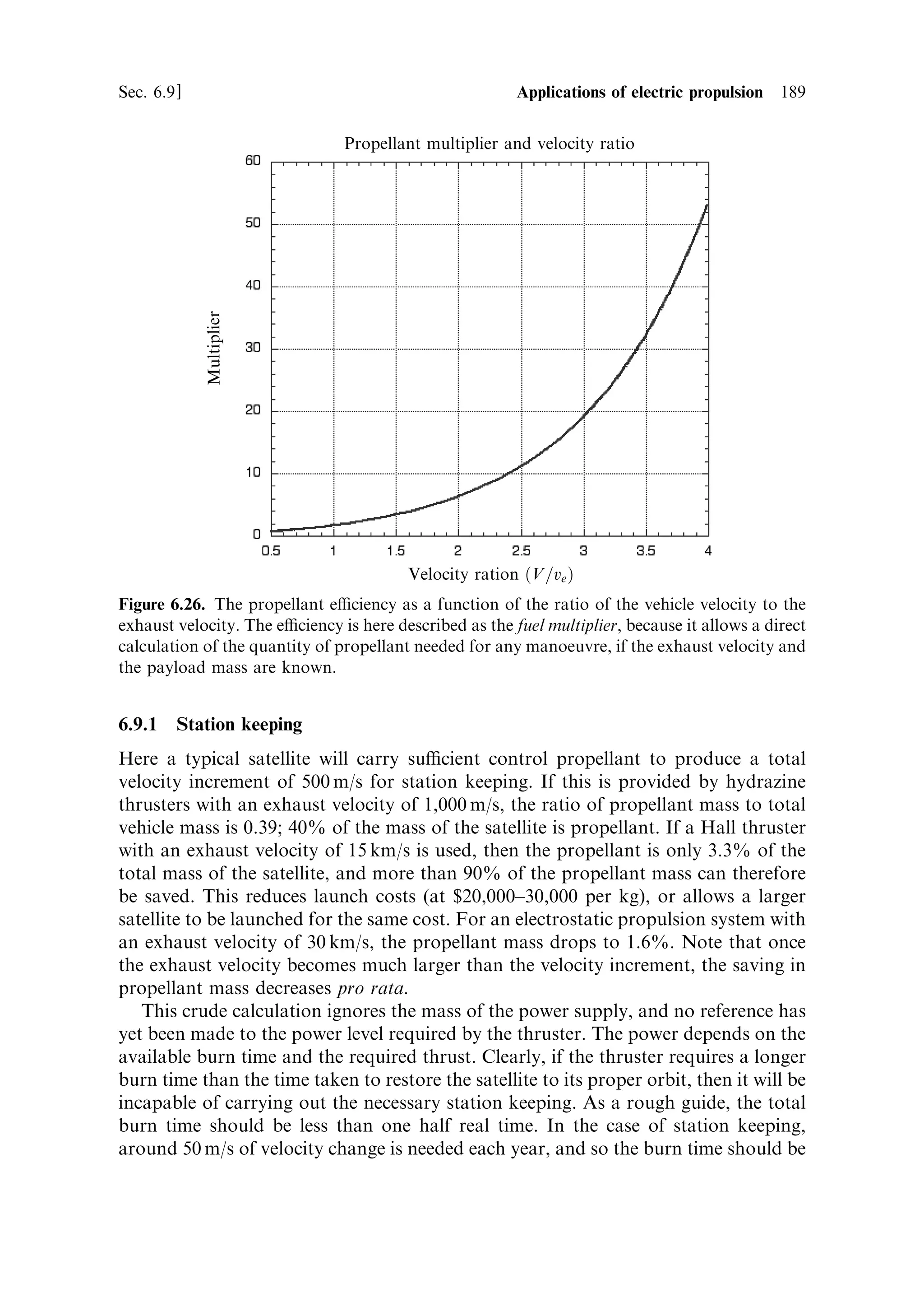 180     Electric propulsion                                                       [Ch. 6

potential, and wets metal surfaces. The ions are accelerated through the slit to
produce the thrust. Typical performance characteristics are: thrust from 250 mN
upwards, depending on the power; continuously thottleable power levels, up to
several hundred watts; and an eciency of 60%. The most important characteristic,
after controllability of thrust, is the very high exhaust velocity, typically 60 to
100 km/s. This makes high-precision station keeping and formation ¯ying very fuel-
ecient. The disadvantages are the potential for contamination of the spacecraft by
the emitted caesium, and the requirement for a high operating voltage, which the
FEEP shares with the ion thruster.


6.8     ELECTRICAL POWER GENERATION

Figure 6.4 shows that, as the exhaust velocity increases, the optimal performance of
an electric propulsion system moves towards higher power-to-weight ratios for the
electrical supply. At the same time we know that the power required depends on the
product of the thrust and the exhaust velocityÐsee Chapter 7. Thus a high-thrust,
high exhaust velocity, engine, has a high power requirement. The available sources of
electrical energy, in space, are few. Up to the present-day, the only sources used to
power electric thrusters have been batteries or solar cells. Since the mass of the power
supply adds directly into the payload mass for any manoeuvre, it is important to ®nd
power sources that are capable of high power delivery, and have a high power-to-
mass ratio.

6.8.1     Solar cells
The maximum eciency of solar cells, in converting solar energy to electricity,
ranges from 15 to 20% depending on the type. Typically, for a 30-kW array, the
mass per kilowatt is about 13 kg. The areal extent would be about 210 m 2 , achieved
by deploying a folded structure, once in space. For lower power, 5±6 kW, a mass per
kilowatt of 7 kg can be achieved. This re¯ects the mass needed for the structure of the
larger deployable array. With improved solar cells, especially gallium arsenide, and
the use of solar concentrators, which focus the sunlight collected by lightweight
re¯ectors on to a smaller area of solar cells, a mass per kilowatt of about 3 kg is
thought to be achievable. The immediately obvious disadvantage of solar power is
the limit to the total power available imposed by our inability to build very large
deployable arrays. Powers much above 100 kW are unlikely to be achievable with the
current technology. A less obvious disadvantage is the fact that sunlight diminishes
in intensity with the square of the distance from the sun; a spacecraft travelling away
from Earth orbit towards the outer solar system faces a constantly decreasing power
availability. It is dicult to imagine that enough power can be extracted from solar
panels to drive an electrically propelled spacecraft much beyond the orbit of Mars.
On the other hand the power output drops signi®cantly with increased temperature,
so that travelling much inside the orbit of Mercury is not possible with solar cells as
the main power source.
 