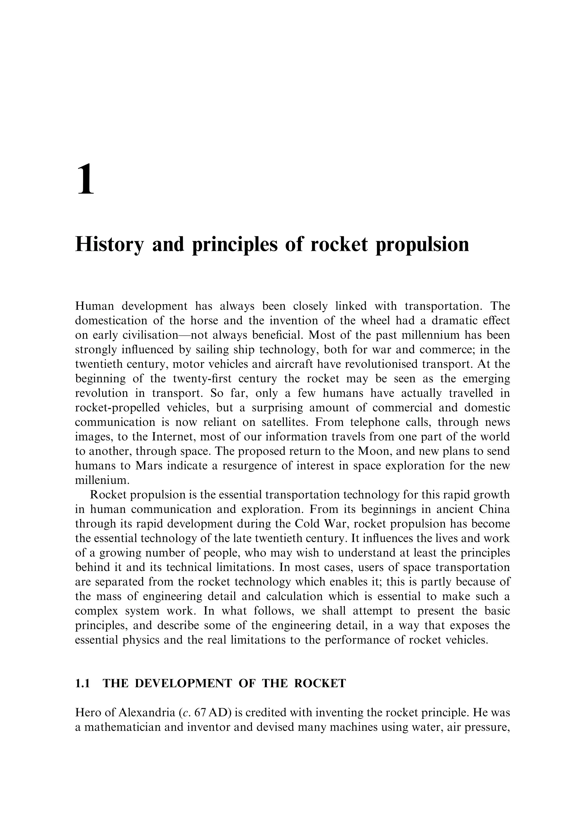 1
History and principles of rocket propulsion

Human development has always been closely linked with transportation. The
domestication of the horse and the invention of the wheel had a dramatic e€ect
on early civilisationÐnot always bene®cial. Most of the past millennium has been
strongly in¯uenced by sailing ship technology, both for war and commerce; in the
twentieth century, motor vehicles and aircraft have revolutionised transport. At the
beginning of the twenty-®rst century the rocket may be seen as the emerging
revolution in transport. So far, only a few humans have actually travelled in
rocket-propelled vehicles, but a surprising amount of commercial and domestic
communication is now reliant on satellites. From telephone calls, through news
images, to the Internet, most of our information travels from one part of the world
to another, through space. The proposed return to the Moon, and new plans to send
humans to Mars indicate a resurgence of interest in space exploration for the new
millenium.
   Rocket propulsion is the essential transportation technology for this rapid growth
in human communication and exploration. From its beginnings in ancient China
through its rapid development during the Cold War, rocket propulsion has become
the essential technology of the late twentieth century. It in¯uences the lives and work
of a growing number of people, who may wish to understand at least the principles
behind it and its technical limitations. In most cases, users of space transportation
are separated from the rocket technology which enables it; this is partly because of
the mass of engineering detail and calculation which is essential to make such a
complex system work. In what follows, we shall attempt to present the basic
principles, and describe some of the engineering detail, in a way that exposes the
essential physics and the real limitations to the performance of rocket vehicles.


1.1   THE DEVELOPMENT OF THE ROCKET

Hero of Alexandria (c. 67 AD) is credited with inventing the rocket principle. He was
a mathematician and inventor and devised many machines using water, air pressure,
 