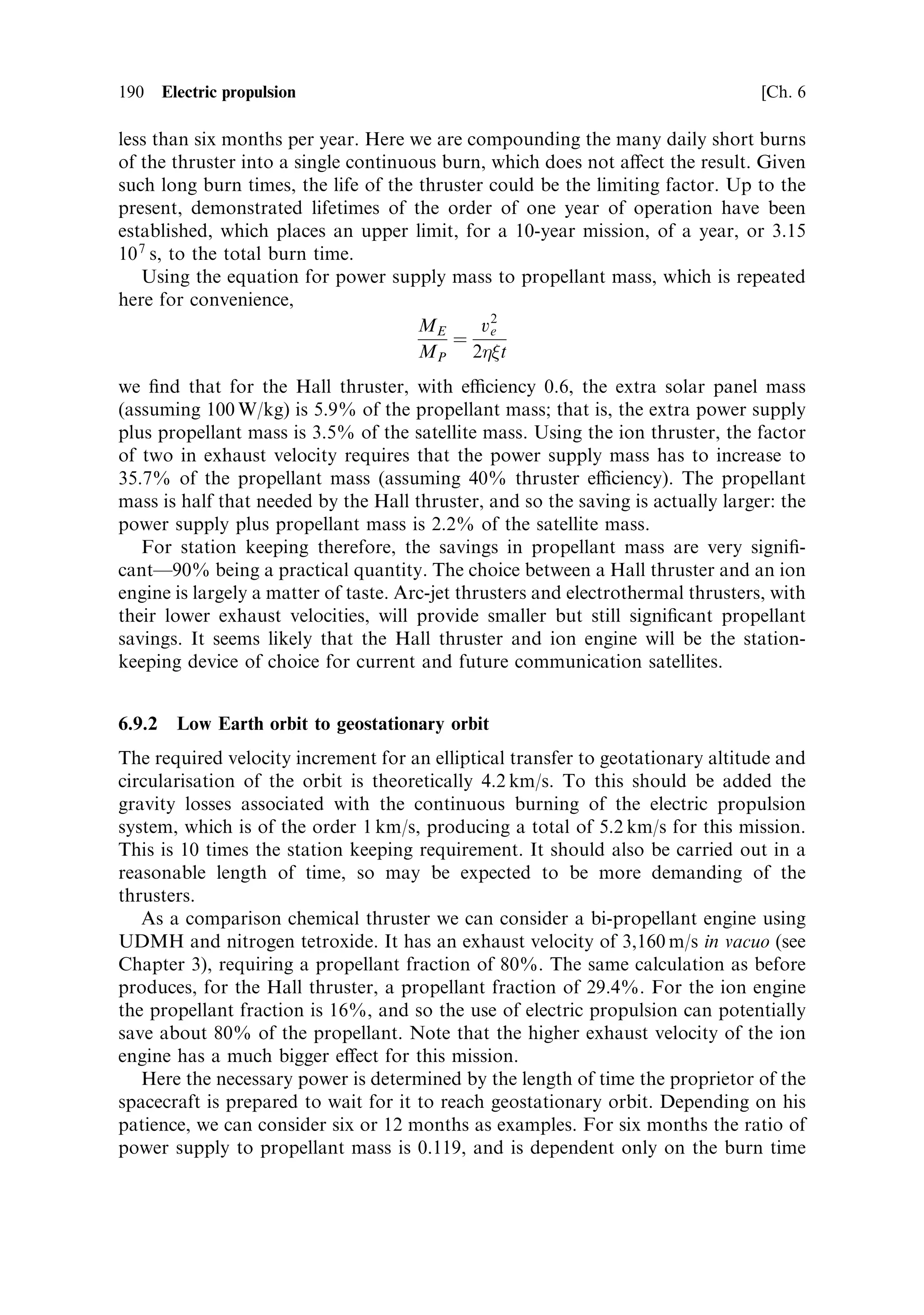 Sec. 6.8 ]                                           6.8 Electrical power generation   181

   There is a further problem with solar cells, and this is their sensitivity to radiation
damage. Energetic protons, in the Earth's radiation belts, or emitted by the sun
during solar storms, displace atoms in the silicon and change its properties so that
the power available decreases signi®cantly with time, depending on the radiation
exposure. Normally a 130% over-size requirement ensures 5 years of adequate power
for satellites in Earth orbit. For electric propulsion, using low thrust, a spacecraft
could spend several months in the radiation belts of the Earth, and the cells would
degrade signi®cantly during that time. This again indicates the need for over-sizing
of the panels, and correspondingly lower power-to-mass ratios.
   Despite these disadvantages, all current electrically propelled space missions use
solar cells; the system is called Solar Electric Propulsion, or SEP.


6.8.2    Solar generators
Given the conversion eciency of 15±20% for solar cells, it is clear that a
conventional mechanical generator set, with an eciency of 30±40% would
provide double the power-to-area ratio. These systems have yet to be deployed,
but are under active consideration for power generation. The basic arrangement is to
concentrate solar energy on to a `boiler' containing a working ¯uid, which then
drives an engine connected to a generator, just as in a conventional terrestrial power
system. The eciency would be 30±40% as already mentioned, and the system would
be immune to radiation damage, and could possibly work with smaller solar
intensity for deep space missions. The diculties are the usual ones that arise with
the use of mechanical systems in space: seals, glands, bearings, all perform badly in
space, because of the vacuum, and zero-gravity environment; radiation damage to
organic materials is another factor. However, a considerable amount of development
work has gone into closed-cycle heat engines, mainly for refrigeration, but equally
well applicable to power generation. In Europe, and especially the UK, the Stirling
engine has been developed. This has an oscillating piston which manages, without
glands or organic seals, to generate cooling from electrical power, or, if reversed, to
generate electrical power from heat. In the United States, while the Stirling engine is
used, a similar device, the Brayton turbine, has been developed as well. There is no
reason why these devices, alongside lightweight solar concentrators, could not
improve the overall mass-to-power ratio, and allow greater electrical power to be
extracted, from the same area of solar illumination.


6.8.3    Radioactive thermal generators
The problem of low solar illumination at the outer planets, even on Mars,
prompted the development of electrical power generators employing nuclear
systems. Introduced in 1961, these RTGs have been used for many missions: the
Viking landers on Mars, the Mariner missions, the Voyager missions to the outer
planets, and the present-day Galilleo and Cassini missions. RTGs (Figure 6.20) are
the only current solution to power supply in the Saturnian and Jovian systems,
 