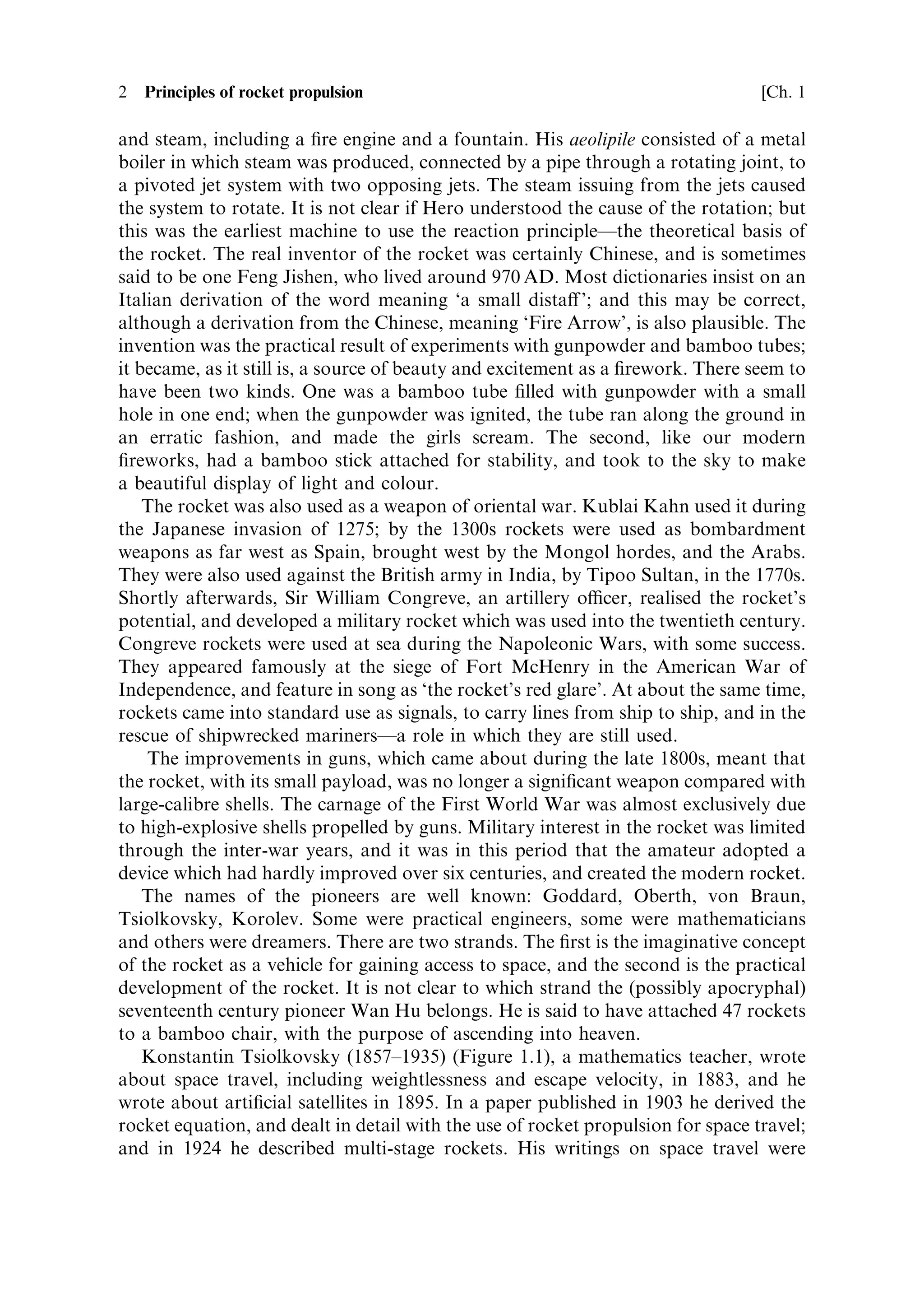 2   Principles of rocket propulsion                                               [Ch. 1

and steam, including a ®re engine and a fountain. His aeolipile consisted of a metal
boiler in which steam was produced, connected by a pipe through a rotating joint, to
a pivoted jet system with two opposing jets. The steam issuing from the jets caused
the system to rotate. It is not clear if Hero understood the cause of the rotation; but
this was the earliest machine to use the reaction principleÐthe theoretical basis of
the rocket. The real inventor of the rocket was certainly Chinese, and is sometimes
said to be one Feng Jishen, who lived around 970 AD. Most dictionaries insist on an
Italian derivation of the word meaning `a small dista€ '; and this may be correct,
although a derivation from the Chinese, meaning `Fire Arrow', is also plausible. The
invention was the practical result of experiments with gunpowder and bamboo tubes;
it became, as it still is, a source of beauty and excitement as a ®rework. There seem to
have been two kinds. One was a bamboo tube ®lled with gunpowder with a small
hole in one end; when the gunpowder was ignited, the tube ran along the ground in
an erratic fashion, and made the girls scream. The second, like our modern
®reworks, had a bamboo stick attached for stability, and took to the sky to make
a beautiful display of light and colour.
    The rocket was also used as a weapon of oriental war. Kublai Kahn used it during
the Japanese invasion of 1275; by the 1300s rockets were used as bombardment
weapons as far west as Spain, brought west by the Mongol hordes, and the Arabs.
They were also used against the British army in India, by Tipoo Sultan, in the 1770s.
Shortly afterwards, Sir William Congreve, an artillery ocer, realised the rocket's
potential, and developed a military rocket which was used into the twentieth century.
Congreve rockets were used at sea during the Napoleonic Wars, with some success.
They appeared famously at the siege of Fort McHenry in the American War of
Independence, and feature in song as `the rocket's red glare'. At about the same time,
rockets came into standard use as signals, to carry lines from ship to ship, and in the
rescue of shipwrecked marinersÐa role in which they are still used.
    The improvements in guns, which came about during the late 1800s, meant that
the rocket, with its small payload, was no longer a signi®cant weapon compared with
large-calibre shells. The carnage of the First World War was almost exclusively due
to high-explosive shells propelled by guns. Military interest in the rocket was limited
through the inter-war years, and it was in this period that the amateur adopted a
device which had hardly improved over six centuries, and created the modern rocket.
    The names of the pioneers are well known: Goddard, Oberth, von Braun,
Tsiolkovsky, Korolev. Some were practical engineers, some were mathematicians
and others were dreamers. There are two strands. The ®rst is the imaginative concept
of the rocket as a vehicle for gaining access to space, and the second is the practical
development of the rocket. It is not clear to which strand the (possibly apocryphal)
seventeenth century pioneer Wan Hu belongs. He is said to have attached 47 rockets
to a bamboo chair, with the purpose of ascending into heaven.
    Konstantin Tsiolkovsky (1857±1935) (Figure 1.1), a mathematics teacher, wrote
about space travel, including weightlessness and escape velocity, in 1883, and he
wrote about arti®cial satellites in 1895. In a paper published in 1903 he derived the
rocket equation, and dealt in detail with the use of rocket propulsion for space travel;
and in 1924 he described multi-stage rockets. His writings on space travel were
 